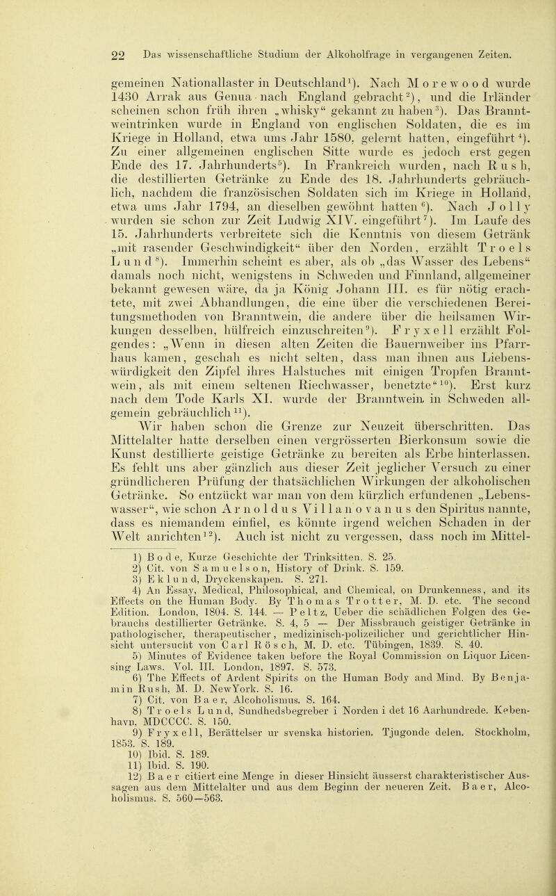 gemeinen Nationallaster in DeutschlancP). Nach M o r e w o o d wurde 1430 Arrak aus Genua nach England gebracht ^), und die Irländer scheinen schon früh ihren „whisky gekannt zu haben Das Brannt- weintrinken wurde in England von englischen Soldaten, die es im Kriege in Holland, etwa ums Jahr 1580. gelernt hatten, eingeführt^). Zu einer allgemeinen englischen Sitte wurde es jedoch erst gegen Ende des 17. Jahrhunderts^). In Frankreich wurden, nach R u s h, die destillierten Getränke zu Ende des 18. Jahrhunderts gebräuch- lich, nachdem die französischen Soldaten sich im Kriege in Holland, etwa ums Jahr 1794, an dieselben gewöhnt hatten^). Nach Jolly wurden sie schon zur Zeit Ludwig XIY. eingeführt^). Im Laufe des 15. Jahrhunderts verbreitete sicli die Kenntnis von diesem Getränk „mit rasender Geschwindigkeit über den Norden, erzählt Troels Lund^). Immerhin scheint es aber, als ob „das Wasser des Lebens damals noch nicht, wenigstens in Schweden und Finnland, allgemeiner bekannt gewesen wäre, da ja König Johann III. es fü]- nötig erach- tete, mit zwei Abhandlungen, die eine über die verschiedenen Berei- tungsmethoden von Branntwein, die andere über die heilsamen Wir- kungen desselben, hülfreich einzuschreiten^). Fryxell erzählt Fol- gendes : „Wenn in diesen alten Zeiten die Bauernweiber ins Pfarr- haus kamen, geschah es nicht selten, dass man ihnen aus Liebens- würdigkeit den Zipfel ihres Halstuches mit einigen Tropfen Brannt- wein, als mit einem seltenen Biechwasser, benetzte^^). Erst kurz nach dem Tode Karls XL wurde der Branntwein in Schweden all- gemein gebräuchlich^^). Wir haben schon die Grenze zur Neuzeit überschritten. Das Mittelalter hatte derselben einen vergrösserten Bierkonsum sowie die Kunst destillierte geistige Getränke zu bereiten als Erbe hinterlassen. Es fehlt uns aber gänzlich aus dieser Zeit jeglicher Versuch zu einer gründlicheren Prüfung der thatsächlichen Wirkungen der alkoholischen Getränke. So entzückt war man von dem kürzlich erfundenen „Lebens- wasser, wie schon A r n o 1 d u s Vi 11 a n o v a n u s den Spiritus nannte, dass es niemandem einfiel, es könnte irgend welchen Schaden in der Welt anrichten^-). Auch ist nicht zu vergessen, dass noch im Mittel- 1) Bode, Kurze Geschichte der Trinksitten. S. 25. 2) Cit. von S a m u e 1 s o n, History of Drink. S. 159. 3) E k 1 u n d, Dryckenskapen. S. 271. 4) An Essay, Medical, Philosophical, and Chemical, on Drunkenness, and its Effects on the Human Body. By Thomas Trott er, M. D. etc. The second Edition. London, 1804. S. 144. — P e 11 z, Ueber die schädlichen Folgen des Ge- brauchs destillierter Getränke. S. 4, 5 — Der Missbrauch geistiger Getränke in pathologischer, therapeutischer, medizinisch-polizeilicher und gerichtlicher Hin- sicht untersucht von Carl Rösch, M. D. etc. Tübingen, 1839. S. 40. 5) Minutes of Evidence taken before the Royal Commission on Liquor Licen- sing Laws. Vol. IH. London, 1897. S. 573. 6) The Effects of Ardent Spirits on the Human Body and Mind. By Benja- min Rush, M. D. NewYork. S. 16. 7) Cit. von B a e r, Alcoholismus. S. 164. 8) Troels L u n d, Sundhedsbegreber i Norden i det 16 Aarhundrede. Kpben- havn, MDCCCC. S. 150. 9) Fryxell, Berättelser ur svenska historien. Tjugonde delen. Stockholm, 1853. S. 189. 10) Ibid. S. 189. 11) Ibid. S. 190. 12) B a e r citiert eine Menge in dieser Hinsicht äusserst charakteristischer Aus- sagen aus dem Mittelalter und aus dem Beginn der neueren Zeit. Baer, Alco- holismus. S. 560—563.