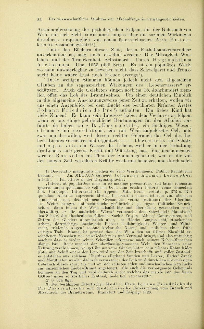Auseinandersetzung der jDatbologisclien Folgen, die der Gebrauch von Wein mit sich zieht, sowie auch einiges über die sozialen AVirkungen desselben , ursprünglich von einem österreiclnschen Arzte Bitter- kraut zusammengesetzt Unter den Bücbern dieser Zeit, deren Enthaltsamkeitstendenz unverkennbar ist, mag noch erwähnt werden : Der Massigkeit Wol- leben und der Trunckenbeit Selbstmord. Durch Hygiophilum Aletheium. Ulm, 1653 (426 Seit.). Es ist ein populäres Werk, wo man unwiderlegbar zu beweisen sucht, dass Schwelgerei und Trunk- sucht keine wahre Lust noch Freude erzeugt^). Diese wenigen Stimmen können jedoch nicht den allgemeinen Glauben an die segensreichen Wirkungen des „Lebenswassers er- schüttern. Auch die Gelehrten singen noch im 18. Jahrhundert ziem- lich ofien das Lob des Branntweines. Um einen deutlichen Einblick in die allgemeine Anschauungsweise jener Zeit zu erhalten, wollen wir uns einen Augenblick bei dem Buche des berühmten Erfurter Arztes Johann Friedrich de P r e ^) aufhalten. Ein liebes Kind hat viele Namen! Es kann sein Interesse haben dem Verfasser zu folgen, wenn er uns einige gebräuchliche Benennungen für den Alkohol vor- führt; da haben wir z.B. „Ens subtile, ein flüchtiges Wesen; oleum vini resolut um, ein von Wein aufgelösetes Oel, und zwar um desswillen, weil dessen rechter Gebrauch das Oel des Le- bens-Lichtes vermehret und ergäntzet; t h e s a u r u s, ein Schatz, und aqua vitse ein Wasser des Lebens, weil er in der Erhaltung des Lebens eine grosse Krafft und Würckung hat. Von denen meisten wird er Bos solis ein Thau der Sonnen genennet, weil er die von der langen Zeit verzehrten Kräffte wiederum benetzet, und durch solch 1) Dissertatio inauguralis medica de Vino Wertheimensi. Publico Eruditoruni Examini — — An. MDCCXIY subjiciet Johannes A d a m u s Leinweber. Altorfii. — Ich citiere in der Originalsprache: „Interea ut popularibus meis in eo maxime peccantibus, sed latiui idiomatis ignaris aurem quodammodo vellicem bona cum eruditi lectoris venia annectam Joh. Christoph. Bitterkraut (In Append. Mihi Germ, redditi p. 373 u. 376) quondam Austriae superioris Medici Celeberrimi seriam istorum vini abuusum damnosissimorum descriptionem Germanicis verbis traditam: Der Uberfluss des Weins bringet unterschiedliche gefährliche / ja sogar tödtUche Kranck- heiten; dann indem der Wein allzubäuffig und übermässig getruncken wird/ überwältigt er die natürliche Wärm/ verursacht den Schwindel/ Hauptweh/ den Schlag/ die abscheuliche fallende Sucht/ Frayss/ Lähme/ Contracturen/ und Zittern der Glieder/ absonderlich aber/ der Hände/ Lungensucht/ stinckenden Athem/ dörrsüchtige abzehrende Fieber/ Tollsinnigkeit/ Wasser- und Wind- sucht/ triefende Augen/ schöne krebsrothe Nasen/ und endlichen einen früh- zeitigen Todt. Einmal ist gewiss/ dass der Wein den zu GOttes Ebenbild er- schaffenen Menschen um sein Gedächtniss und Verstand briugt/ und also untüchtig machet/ dass er weder seinen Schöpö'er erkennen/ noch seinem Neben-Menschen dienen kan. Item/ machet der überflüssig-genossene Wein den Menschen seine Nahrung verabsäumen/ bringet ihn um seine Glücks-Güter; sein erlicher Nahm leidet Noth und Schiff'bruch/ der Leib wird vor der Zeit bresthafft und voller Zuständ; es entstehen aus solchem Uberfluss allerhand Sünden und Laster; Hader/ Zanck und Mordthaten werden dadurch verursacht; der Leib wird durch den übermässigen Gebrauch dieses sonst für und an sich selbsten edlen und unschädlichen Geträncks zur unziemlichen Liebes-Brunst angefeuert/ alle auch die verborgenste Geheimnis kommen an den Tag und wird dadurch auch/ welches das meiste ist/ das Reich Gottes/ unser so köstliches Erbtheil/ liederlich verschertzt. 2) S. 374 flgd. 3) Des berühmten Erfurtischen Medici Herrn Johann Friedrichs de Pre Physicalische und Medicinische Untersuchung vom Brauch und Missbrauch des Brandteweins. Frankfurt und Leipzig/ 1723.