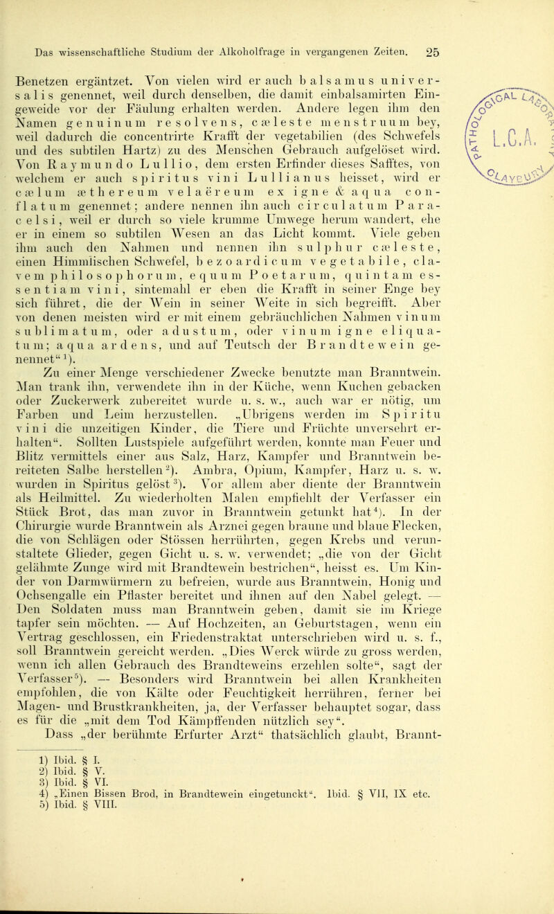 Benetzen ergäntzet. Von vielen wird er aiicli baisamiis univer- salis genennet, weil durch denselben, die damit einbalsamirten Ein- geweide vor der Fäulung erhalten werden. Andere legen ihm den Namen g e n u i n u m r e s o 1 v e n s , c se 1 e s t e m e n s t r u u m bey, weil dadurch die concentrirte Krafft der vegetabilien (des Schwefels und des subtilen Hartz) zu des Menschen Gebrauch aufgelöset wird. Von R a y m u n d 0 L u 11 i o , dem ersten Erfinder dieses Safftes, von welchem er auch Spiritus vini Lullianus heisset, wird er cselum sethereum velaereum ex igne & aqua con- f 1 a t u m genennet; andere nennen ihn auch c i r c u 1 a t u m P a r a- c e 1 s i, weil er durch so viele krumme Umwege herum wandert, ehe er in einem so subtilen AVesen an das Licht kommt. Viele geben ihm auch den Nahmen und nennen ihn s u 1 h u r c a? 1 e s t e , einen Himmlischen Schwefel, b e z o a r d i c u m v e g e t a b i 1 e , c 1 a- V e m p h i 1 o s 0 p h o r u m , e q u u m P o e t a r u m , q u i n t a m e s - sentiam vini, sintemahl er eben die Krafi't in seiner Enge bey sich führet, die der Wein in seiner AVeite in sich begreifet. Aber von denen meisten wird er mit einem gebräuchlichen Nahmen vinum s u b 1 i m a t u m, oder a d u s t u m , oder vinum igne e 1 i q u a - t um; aqua a r d e n 8, und auf Teutsch der B r a n d t e w e i n ge- nennet ^). Zu einer Menge verschiedener Zwecke benutzte man Branntwein. Man trank ihn, verwendete ihn in der Küche, wenn Kuchen gebacken oder Zuckerwerk zubereitet wurde u. s. w., auch war er nötig, um Farben und Leim herzustellen. „übrigens werden im Spiritu vini die unzeitigen Kinder, die Tiere und Früchte unversehrt er- halten. Sollten Lustspiele aufgeführt werden, konnte man Feuer und Blitz vermittels einer aus Salz, Harz, Kampfer und Branntwein be- reiteten Salbe herstellen-). Ambra, Opium, Kampfer, Harz u. s. w. wurden in Spiritus gelöst ^). Vor allem aber diente der Branntwein als Heilmittel. Zu wiederholten Malen empfiehlt der Verfasser ein Stück Brot, das man zuvor in Branntwein getunkt hat*). In der Chirurgie wurde Branntwein als Arznei gegen braune und blaue Flecken, die von Schlägen oder Stössen herrührten, gegen Krebs und verun- staltete Glieder, gegen Gicht u. s. w. verwendet; „die von der Gicht gelähmte Zunge wird mit Brandtewein bestrichen, heisst es. Um Kin- der von Darmwürmern zu befreien, w^urde aus Branntw^ein, Honig und Ochsengalle ein Pflaster bereitet und ihnen auf den Nabel gelegt. — Den Soldaten muss man Branntwein geben, damit sie im Kriege tapfer sein möchten. — Auf Hochzeiten, an Geburtstagen, wenn ein Vertrag geschlossen, ein Friedenstraktat unterschrieben wird u. s. f., soll Branntwein gereicht werden. „Dies AVerck würde zu gross werden, wenn ich allen Gebrauch des Brandteweins erzehlen solte, sagt der Verfasser°). — Besonders wird Branntwein bei allen Krankheiten empfohlen, die von Kälte oder Feuchtigkeit herrühren, ferner bei Magen- und Brustkrankheiten, ja, der Verfasser behauptet sogar, dass es für die „mit dem Tod Kämpftenden nützlich sey. Dass „der berühmte Erfurter Arzt thatsächlich glaubt, Brannt- 1) Ibid. § 1. 2) Ibid. § V. 3) Ibid. § VI. 4) „Einen Bissen Brod, in Brandtewein eingetunckt. Ibid. § VJI, IX etc. 5) Ibid. ^ VIII.