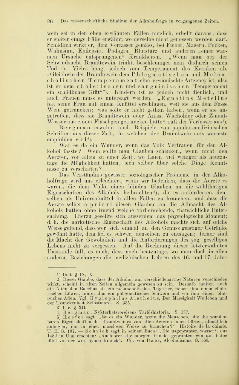wein sei in den oben erwähnten Fällen nützlicli, erhellt daraus, dass er später einige Fälle erwähnt, wo derselbe nicht genossen werden darf. Schädlich wirkt er, dem Verfasser gemäss, bei Fieber, Masern, Pocken, Wahnsinn, Epilepsie, Podagra, Blutsturz und anderen „einer war- men Ursache entsprungenen Krankheiten. „Wenn man bey der Schwindsucht Brandtewein trinkt, beschleuniget man dadurch seinen Tod Vieles hängt jedoch vom Temperament des Kranken ab. „ Gleichwie der Brandtewein dem Phlegmatischen und M e 1 a n - c h 0 1 i s c h e n Temperament eine erwündschte Artzeney ist, also ist er dem cholerischen und sanguinischen Temperament ein schädliches Gifit^). Kindern ist es jedoch nicht dienlich, und auch Frauen muss es untersagt werden. „Egnatius Metellus hat seine Frau mit einem Knüttel erschlagen, weil sie aus dem Fasse Wein getruncken; was solte er nicht gethan haben, wenn er sie an- getroffen, dass sie Brandtewein oder Aniss, Wacholder oder Zimmt- Wasser aus einem Fläschgen getruncken hätte, ruft der Verfasser aus^). B e r g m a n erwähnt auch Beispiele von populär-medizinischen Schriften aus dieser Zeit, in welchen der Branntwein aufs wärmste empfohlen wird'^). War es da ein Wunder, wenn das Volk Vertrauen für den Al- kohol fasste ? Wem sollte man Glauben schenken, wenn nicht den Aerzten, vor allem zu einer Zeit, wo Laien viel weniger als heutzu- tage die Möglichkeit hatten, sich selber über solche Dinge Kennt- nisse zu verschaffen ? Das Verständnis gewisser soziologischer Probleme in der Alko- holfrage wird uns erleichtert, wenn wir bedenken, dass die Aerzte es waren, die dem Volke einen blinden Glauben an die wohlthätigen Eigenschaften des Alkohols beibrachten^), die es aufforderten, den- selben als Uhiversalmittel in allen Fällen zu brauchen, und dass die Aerzte selber a priori diesen Glauben an die Allmacht des Al- kohols hatten ohne irgend welche vorhergehende, thatsächliche Unter- suchung. Hierzu gesellte sich ausserdem das physiologische Moment; d. h. die narkotische Eigenschaft des Alkohols machte sich auf solche Weise geltend, dass wer sich einmal an den Genuss geistiger Getränke gewöhnt hatte, dem fiel es schwer, denselben zu entsagen ; ferner sind die Macht der Gewohnheit und die Anforderungen des sog. geselligen Lebens nicht zu vergessen. Auf die Rechnung dieser letzterwähnten Umstände fällt es auch, dass noch heutzutage, wo man doch in allen anderen Beziehungen die medizinischen Lehren des 16. und 17. Jahr- 1) Ibid. § IX, X. 2) Dieser Glaube, dass der Alkohol auf verschiedenartige Naturen verschieden wirkt, scheint in alten Zeiten allgemein gewesen zu sein. Deshalb malten auch die Alten den Bacchus als ein melancholisches Tigertier, neben ihm einen chole- rischen Löwen, hinter ihm ein phlegmatisches Schwein und vor ihm einen blut- reichen Affen. Vgl. Hygiophilus Aletheius, Der Massigkeit Wolleben und der Trunckenheit Selbstmord. S. 335. 3) 1. c. § XII. 4) Bergman, Nykterhetsrörelsens Världshistoria. S. 137. 5) Hoefer sagt: „Ist es ein Wunder, wenn die Menschen, die die wunder- baren Eigenschaften des Branntweines von allen Aerzten loben hörten, allmählich anfingen, ihn in einer masslosen Weise zu brauchen? Histoire de la chimie. T. II. S. 107. — Schrick sagt in seinem Buch: „Die usgepranten wasser, das 1482 in Ulm erschien: „Auch wer alle morgen trinckt gepranten win ain halbe löfel vol der wirt nymer kranck. Cit. von B a e r, Alcoholismus. S. 560.