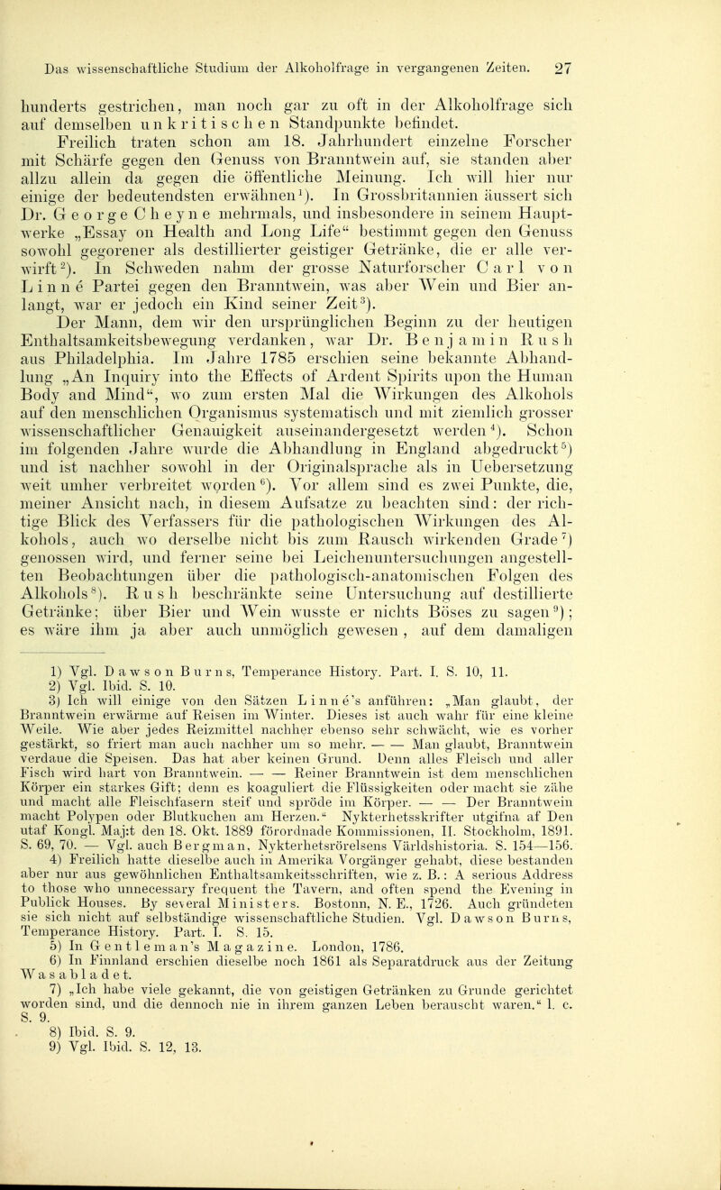 Kunderts gestrichen, man noch gar zu oft in der Alkoholfrage sich auf demselben unkritischen Standpunkte befindet. Freilich traten schon am 18. Jahrhundert einzelne Forscher mit Schärfe gegen den (lenuss von Branntwein auf, sie standen aber allzu allein da gegen die öffentliche Meinung. Ich will hier nur einige der bedeutendsten erwähnen^). In Grossbritannien äussert sich Dr. George Cheyne mehrmals, und insbesondere in seinem Haupt- werke „Essay on Health and Long Life bestimmt gegen den Genuss sowohl gegorener als destillierter geistiger Getränke, die er alle ver- warft^). In Schweden nahm der grosse Naturforscher Carl von Linne Partei gegen den Branntwein, was aber Wein und Bier an- langt, war er jedoch ein Kind seiner Zeit^). Der Mann, dem wir den ursprünglichen Beginn zu der heutigen Enthaltsamkeitsbewegung verdanken , war Dr. Ben j a m in Bush aus Philadelphia. Im Jahre 1785 erschien seine bekannte Abhand- lung „An Inquiry into the Effects of Ardent Spirits upon the Human Body and Mind, wo zum ersten Mal die Wirkungen des Alkohols auf den menschlichen Organismus systematisch und mit ziemlich grosser wissenschaftlicher Genauigkeit auseinandergesetzt werden Schon im folgenden Jahre wurde die Abhandlung in England abgedruckt^) und ist nachher sowohl in der Originalsprache als in Uebersetzung weit umher verbreitet worden *'). Vor allem sind es zwei Punkte, die, meiner Ansicht nach, in diesem Aufsatze zu beachten sind: der rich- tige Blick des Verfassers für die pathologischen Wirkungen des Al- kohols, auch wo derselbe nicht bis zum Bausch wirkenden Grade ^) genossen wird, und ferner seine bei Leichenuntersuchungen angestell- ten Beobachtungen über die pathologisch-anatomischen Folgen des Alkohols^). Bush beschränkte seine Untersuchung auf destillierte Getränke: über Bier und Wein wusste er nichts Böses zu sagen ^): es wäre ihm ja aber auch unmöglich gewesen , auf dem damaligen 1) Vgl. Dawson Bums, Temperance History. Part. I. S. 10, 11. 2) Vgl. Ibid. S. 10. 3j Ich will einige von den Sätzen Linne's anführen: „Man glaubt, der Branntwein erwärme auf Reisen im Winter. Dieses ist auch wahr für eine kleine Weile. Wie aber jedes Reizmittel nachher ebenso sehr schwächt, wie es vorher gestärkt, so friert man auch nachher um so mehr. Man ghiubt, Branntwein verdaue die Speisen. Das hat aber keinen Grund. Denn alles Fleisch und aller Fisch wird hart von Branntwein. ■—• — Reiner Branntwein ist dem menschlichen Körper ein starkes Gift; denn es koaguliert die Flüssigkeiten oder macht sie zähe und macht alle Fleischfasern steif und spröde im Körper. — •— Der Branntwein macht Polj'pen oder Blutkuchen am Herzen. Nykterhetsskrifter utgifna af Den utaf Kongl. Maj:t den 18. Okt. 1889 förordnade Kommissionen, II. Stockholm, 1891. S. 69, 70. — Vgl. auch Bergman, Nykterhetsrörelsens Världshistoria. S. 154—156. 4) Freilich hatte dieselbe auch in Amerika Vorgänger gehabt, diese bestanden aber nur aus gewöhnlichen Enthaltsamkeitsschriften, wie z. B.: A serious Address to those who unnecessary frequent the Tavern, and offen spend the Evening in Publick Houses. By se\eral Ministers. Bostonn, N. E., 1726. Auch gründeten sie sich nicht auf selbständige wissenschaftliche Studien. Vgl. Dawson Bums, Temperance History. Part. I. S. 15. 5) In G e n 11 e m a n 's Magazine. London, 1786. 6) In Finnland erschien dieselbe noch 1861 als Separatdruck aus der Zeitung Wasabladet. 7) „Ich habe viele gekannt, die von geistigen Getränken zu Grunde gerichtet worden sind, und die dennoch nie in ihrem ganzen Leben berauscht waren. 1. c. S. 9. 8) Ibid. S. 9. 9) Vgl. Ibid. S. 12, 13.