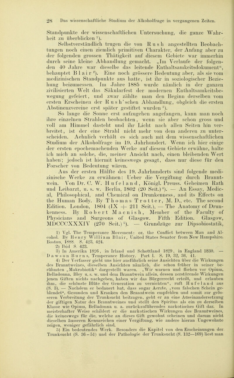 Standpunkte der wissenschaftlichen Untersuchung, die ganze Wahr- heit zu überblicken Selbstverständlich trugen die von R u s h angestellten Beobach- tungen noch einen ziemlich primitiven Charakter, der Anfang aber zu der folgenden grossen Thätigkeit auf diesem Gebiete war immerhin durch seine kleine Abhandlung gemacht. „Im Verlaufe der folgen- den 40 Jahre war dieselbe das leitende Enthaltsamkeitsdokument, behauptet B 1 ai r Eine noch grössere Bedeutung aber, als sie vom medizinischen Standpunkte aus hatte, ist ihr in soziologischer Bezie- hung beizumessen. Im Jahre 1885 wurde nämlich in der ganzen zivilisierten Welt das Säkularfest der modernen Enthaltsamkeitsbe- wegung gefeiert, und zwar zählte man den Beginn derselben vom ersten Erscheinen der Rush'schen Abhandlung, obgleich die ersten Abstinenzvereine erst später gestiftet wurden So lange die Sonne erst aufzugehen angefangen, kann man noch ihre einzelnen Strahlen beobachten, wenn sie aber schon gross und voll am Himmel dasteht und ihr Licht nach allen Seiten hin ver- breitet , ist der eine Strahl nicht mehr von dem anderen zu unter- scheiden. Aehnlich verhält es sich auch mit dem wissenschaftlichen Studium der Alkoholfrage im 19. Jahrhundert. Wenn ich hier einige der ersten epochemachenden Werke auf diesem Gebiete erwähne, halte ich mich an solche, die, meiner Ansicht nach, einen bleibenden Wert haben; jedoch ist hiermit keineswegs gesagt, dass nur diese für den Forscher von Bedeutung wären. Aus der ersten Hälfte des 19. Jahrhunderts sind folgende medi- zinische Werke zu erwähnen: lieber die Vergiftung durch Brannt- wein. Von Dr. C. W. H u f e 1 a n d , Königl. Preuss. Geheimen E.ath und Leibarzt, u. s. w. Berlin, 1802 (20 Seit.) — An Essay, Medic- al, Philosophical, and Chemical on Drunkenness, and its Effects on the Human Body. By Thomas Trotter, M. D., etc. Thesecond Edition. London, 1804 (IX + 211 Seit.). — The Anatomy of Drun- kenness. By Robert Macnish, Member of the Faculty of Physicians and Surgeons of Glasgow. Fifth Edition. Glasgow, MDCCCXXXIV (270 Seit.) 5). — Grundzüge zur Dipsobiostatik, 1) Vgl. The Temperance Movement: or, the Conflict between Man and Al- cohol. By Henry William Blair, United States Senator from New Hampshire. Boston, 1888. S. 423, 424. 2) Ibid S. 423. 3) In Amerika 1826, in Irland nnd Schottland 1829, in England 1830. — Dawson Bums, Temperance History. Part I. S. 19, 32, 36, 41. 4) Der Verfasser giebt uns hier ausführlich seine Ansichten über die Wirkungen des Branntweines, dieselben Ansichten nämlich, die schon früher in seiner be- rühmten „Makrobiotik dargestellt waren. „Wir warnen und fliehen vor Opium, Belladonna, Bley u. s. w. und dem Branntwein allein, dessen zerstörende Wirkungen jenen Giften nichts nachgeben, haben wir das Bürgerrecht erteilt, und erlauben ihm, die schönste Blüte der Generation zu vernichten, ruft Hufe! and aus (S. 3), — Nachdem er bedauert hat, dass sogar Aerzte, „vom falschen Schein ge- blendet, Gesunden und Kranken den Branntwein empfehlen und somit zur grös- seren Verbreitung der Trunksucht beitragen, geht er an eine Auseinandersetzung der giftigen Natur des Branntweines und stellt den Spiritus als ein zu derselben Klasse wie Opium, Belladonna u. a. zurückzuführendes narkotisches Gift dar. In meisterhafter Weise schildert er die narkotischen Wirkungen des Branntweines, die keineswegs für die, welche an dieses Gift gewohnt scheinen und darum nicht dieselben äusseren Kennzeichen einer Vergiftung, wie andere hieran Ungewohnte zeigen, weniger gefährlich sind. 5) Ein bedeutendes Werk. Besonders die Kapitel von den Erscheinungen der Trunksucht (S. 36-51) und der Pathologie der Trunksucht (S. 132—169) liest man