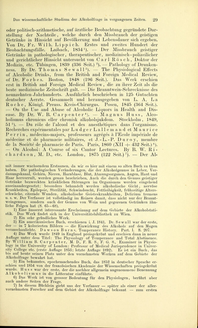 oder politisch-arithmetische^ auf ärztliche Beobachtung gegründete Dar- stellung der Nachteile , welche durch den Missbrauch der geistigen Getränke in Hinsicht auf Bevölkerung und Lebensdauer sich ergeben. Yon Dr. Fr. Wilh. Lipp ich. Erstes und zweites Hundert der Beobachtungsfälle. Laibach, 1834^). — Der Missbrauch geistiger Getränke in i3athologischer, therapeutischer, medizinisch-polizeilicher und gerichtlicher Hinsicht untersucht von Carl Rösch, Doktor der Medizin, etc. Tübingen, 1839 (336 Seit.) — Pathology of Drunken- ness. By Dr. Thomas SewalH). — The Physiological Effects of Alcoholic Drinks, from the British and Foreign Medical Review, ofDr. Forbes. Boston, 1848 (196 Seit.). Das Werk erschien erst in British and Foreign Medical Review, die zu ihrer Zeit als die beste medizinische Zeitschrift galt. — Die Branntwein-Schrecknisse des neunzehnten Jahrhunderts. Ausführlich beschrieben in 125 Gutachten deutscher Aerzte. Gesammelt und herausgegeben von L. A. La Roche, Königl. Preuss. Kreis-Chirurgus. Posen, 1845 (364 Seit.). — On the Use and Abuse of Alcoholic Liquors in Health and Dis- ease. By Dr. W. B. C a r p e n t e r *). — Magnus H u s s , Alco- holismus chronicus eller chronisk alkoholsjukdom. Stockholm, 1849, 51 ^). — Du role de l'alcool et des anesthetiques dans l'organisme. Recherches experimentales par L u d g e r L a 11 e m a n d et M a u r i c e Perrin, medecins-majors, professeurs agreges ä l'Ecole imperiale de medecine et de pharmacie militaires, et J. - L. - P. D u r o y, membre de la Societe de pharmacie de Paris. Paris, 1860 (XII -|- 432 Seit.) ^). — On Alcohol: A Course of six Cantor Lectures. By B. W. R i - chardson, M. D., etc. London, 1875 (122 Seit.) — Der Al- mit immer wachsendem Erstaunen, da wir es hier mit einem so alten Buch zu thun haben. Die pathologischen Veränderungen, die der Alkoholgenuss in Leber, Ver- dauungskanal, Grehirn, Nieren, Harnblase, Blut, Atmungsorganen, Augen, Haut und Haar hervorruft, werden genau beschrieben. Auch die durch den Genuss geistiger Getränke bezweckten kränklichen Störungen im Organismus werden eingehend auseinandergesetzt; besonders behandelt werden alkoholische Gicht, nervöse Krankheiten, Epilepsie, Sterilität, Schwindsucht, Fettleibigkeit, frühzeitige Alters- schwäche, eiternde Wunden, alkoholische Geisteskrankheiten, Delirium tremens u. s. w. Der Verfasser ist vollständig im Reinen damit, dass nicht nur der Brannt- weingenuss, sondern auch der Genuss von Wein und gegorenen Getränken ähn- liche Folgen hat (S. 65-68). 1) Eine äusserst interessante Erscheinung auf dem Gebiete der Alkoholstati- stik. Das Werk findet sich in der Universitätsbibliothek zu Wien. 2) Ein sehr gründliches Werk. 3) Ein amerikanisches Buch, erschienen i. J. 1841. Dr. Sewall war der erste, der — in 7 kolorierten Bildern — die Einwirkung des Alkohols auf den Magen veranschauhchte. Dawson Bums, Temperance History. Part. I. S. 207. 4) Das Werk wurde 1849 in England preisgekrönt und erschien dann in neuer Auflage unter dem Titel: The Physiology of Temperance and Total Abstinence. By William B. Carpenter, M. DI, F. R. S., F. G. S., Examiner in Physio- logy in the University of London; Professor of Medical Jurisprudence in Univer- sity College etc. (erste Auflage 1853; letzte Auflage 1892). Es ist ein Buch, das bis auf heute seinen Platz unter den vornehmsten Werken auf dem Gebiete der Alkoholfrage bewahrt hat. _ 5) Ein bekanntes, epochemachendes Buch, das 1852 in deutscher Sprache er- schien und 1854 von der französischen Akademie der Wissenschaften preisgekrönt wurde. Huss war der erste, der die nachher allgemein angenommene Benennung A 1 k o h o 1 i s m u s in die Litteratur einführte. 6) Das Werk ist von grosser Bedeutung für den Physiologen, berührt aber auch andere Seiten der Frage. 7) In diesem Büchlein giebt uns der Verfasser — später als einer der aller- vornehmsten Forscher auf dem Gebiet der Alkoholfrage bekannt — zum ersten