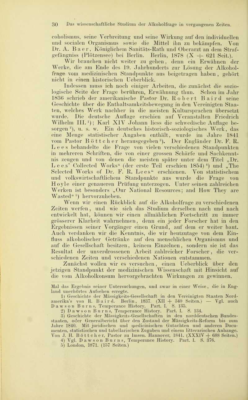 coholismus, seine Verbreitung und seine Wirkung auf den individuellen und socialen Organismus sowie die Mittel ihn zu bekämpfen. Von Dr. A. B a e r , Königlichem Sanitäts-Rath und Oberarzt an dem Straf- gefängniss (Plötzensee) bei Berlin. Berlin, 1878 (X + 621 Seit.). Wir braueben nicht weiter zu geben, denn ein Erwähnen der Werke, die am Ende des 19. Jahrbunderts zur Lösung der Alkohol- frage vom medizinischen Standpunkte aus beigetragen baben , gehört nicht in einen historischen Ueberblick. Indessen muss ich nocb einiger Arbeiten, die zunäcbst die sozio- logische Seite der Frage berühren, Erwäbnung thun. Scbon im Jahr 1836 schrieb der amerikanische Pastor Dr. Robert Baird seine Geschichte über die Enthaltsamkeitsbewegung in den Vereinigten Staa- ten, welches Werk nachher in die meisten Kultursprachen übersetzt wurde. Die deutsche Auflage erschien auf Veranstalten Friedrieb Wilbelm III. ^); Karl XIV Johann Hess die scbwedische Auflage be- sorgen''^), u. s. w. Ein deutsches historisch-soziologiscbes AVerk, das eine Menge statistischer Angaben enthält, wurde im Jahre 1841 vom Pastor Böttcher berausgegeben ^). Der Engländer Dr. F. R. L e e s behandelte die Frage von vielen verschiedenen Standpunkten in mebreren Schriften, die von einer grossen Schärfe und Sachkennt- nis zeugen und von denen die meisten später unter dem Titel „Dr. Lees' Collected Works (der erste Teil erscbien 1854)*) und „The Selected Works of Dr. F. R. Lees erschienen. Von statistischem und volkswirtschaftlichem Standpunkte aus wurde die Frage von Hoyle einer genaueren Prüfung unterzogen. Unter seinen zahlreicben Werken ist besonders „Our National Resources; and How They are Wasted ^) hervorzuheben. Wenn wir einen Rückblick auf die Alkoholfrage zu verscbiedenen Zeiten werfen, und wie sieb das Studium derselben nach und nacb entwickelt hat, können wir einen allmählicben Fortschritt zu immer grösserer Klarheit wabrnebmen, denn ein jeder Forscher hat in den Ergebnissen seiner Vorgänger einen Grand, auf dem er weiter baut. Aucb verdanken wir die Kenntnis, die wir heutzutage von dem Ein- fluss alkoboliscber Getränke auf den menschlicben Organismus und auf die Gesellschaft besitzen, keinem Einzelnen, sondern sie ist das Resultat der unverdrossenen Arbeit zahlreicher Forscher, die ver- schiedenen Zeiten und verschiedenen Nationen entstammen. Zunächst wollen wir es versuchen, einen Ueberblick über den jetzigen Standpunkt der medizinischen Wissenschaft mit Hinsicht auf die vom Alkoholkonsum hervorgebrachten Wirkungen zu gewinnen. Mal das Ergebnis seiner Untersuchungen, und zwar in einer Weise, die in Eng- land unerhörtes Aufsehen erregte, 1) Geschichte der Mässigkeits-Gesellschaft in den Vereinigten Staaten Nord- amerika's von R. Baird. Berlin, 1837. (XII + 340 Seiten.) — Vgl. auch Dawson Burns, Temperance Histor}^ Part. I. S. 135. 2) Dawson Burns, Temperance History. Part. 1. S. 134. 3) Geschichte der Mässigkeits-Gesellschaften in den norddeutschen Bundes- staaten, oder Generalbericht über den Zustand der Mässigkeits-Reform bis zum Jahre 1840. Mit juridischen und iiiedicinischen Gutachten und anderen Docu- menten, statistischen und tabellarischen Zugaben und einem litterarischen Anhange. Von J. H. Böttcher, Pastor zu Imsen. Hannover, 1841. (XXXIV 688 Seiten.) 4) Vgl. Dawson Burns, Temperance History. Part. I. S. 376. 5) London, 1871. (157 Seiten.)