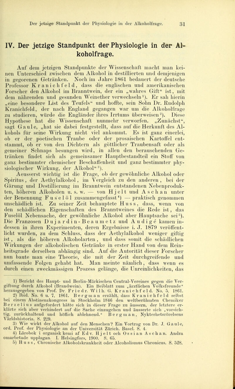 IV. Der jetzige Standpunkt der Physiologie in der Al- koholfrage. Auf dem jetzigen Standpunkte der Wissenschaft macht man kei- nen Unterschied zwischen dem Alkohol in destillierten und demjenigen in gegorenen Getränken. Noch im Jahre 1861 bedauert der deutsche Professor Kranichfeld, dass die englischen und amerikanischen Forscher den Alkohol im Branntwein, der ein „wahres Gift ist, mit dem nährenden und gesunden Weinether verwechseln Er sah hierin „eine besondere List des Teufels und hoffte, sein Sohn Dr. Rudolph Kranichfeld, der nach England gegangen war um die Alkoholfrage zu studieren, würde die Engländer ihres Irrtums überweisen-). Diese Hypothese hat die Wissenschaft nunmehr verworfen. „Zunächst, sagt Gaule, „hat sie dabei festgestellt, dass auf die Herkunft des Al- kohols für seine Wirkung nicht viel ankommt. Es ist ganz einerlei, ob er der poetischen Traube oder der prosaischen Kartoffel ent- stammt, ob er von den Dichtern als göttlicher Traubensaft oder als gemeiner Schnaps besungen wird, in allen den berauschenden Ge- tränken findet sich als gemeinsamer Hauptbestandteil ein Stoff' von ganz bestimmter chemischer Beschaffenheit und ganz bestimmter phy- siologischer Wirkung, der Alkohol Aeusserst wichtig ist die Frage, ob der gewöhnliche Alkohol oder Spiritus , der Aethylalkohol, im Vergleich zu den anderen , bei der Gärung und Destillierung im Branntwein entstandenen Nebenproduk- ten, höheren Alkoholen u. s.w. — von Hjelt und Asch an unter der Benennung Fuselöl zusammengefasst —praktisch genommen unschädlich ist. Zu seiner Zeit behauptete H u s s, dass, wenn von den schädlichen Eigenschaften des Branntweines die Bede ist, das Fuselöl Nebensache, der gewöhnliche Alkohol aber Hauptsache sei^). Die Franzosen D u j a r d i n - B e a u m e t z und A u d i g e kamen in- dessen in ihren Experimenten, deren Ergebnisse i. J. 1879 veröffent- licht wurden, zu dem Schluss, dass der Aethylalkohol weniger giftig ist, als die höheren Alkoholarten , und dass somit die schädlichen Wirkungen der alkoholischen Getränke in erster Hand von dem Rein- heitsgrade derselben abhängig sind. Auf die Autorität dieser Forscher nun baute man eine Theorie, die mit der Zeit durchgreifende und umfassende Folgen gehabt hat. Man meinte nämlich, dass wenn es durch einen zweckmässigen Prozess gelänge, die Unreinlichkeiten, das 1) Bericht des Haupt- und Beiiin-Märkischeii Centrai-Vereines gegen die Ver- giftung durch Alkohol (Brandwein). Ein Beiblatt zum „ärztlichen Volksfreunde herausgegeben von Prof. Dr. F r i e d r. AV i 1 h. G. K r a n i c h f e 1 d. No. 5. 1861. 2) Ibid. No. 6 u. 7. 1861. B e r g m a n erzählt, dass K r a n i c h f e 1 d selbst bei einem Abstinenzkongress in Stockholm 1846 den weltberühmten Chemiker Berzelius aufgefordert hätte sich in dieser Frage zu äussern, der letztere er- klärte sich aber verhindert auf die Sache einzugehen und äusserte sich „vorsich- tig, zurückhaltend und höflich ablehnend. B er gm an, Nykterhetsrörelsens Världshistoria. S. 229. 3) Wie wirkt der Alkohol auf den Menschen? Ein Vortrag von Dr. J. Gaule, ord. Prof. der Physiologie an der Universität Zürich. BaseL S. 4. 4) Lärobok i organisk kemi af E d v. Hjelt och Ossian Aschan. Andra omarbetade upplagan. I. Helsingfors, 1900. S. 65. 5) Hu s s , Chronische Alkoholskrankheit oder Alcoholismus Chronicus. S. 528.