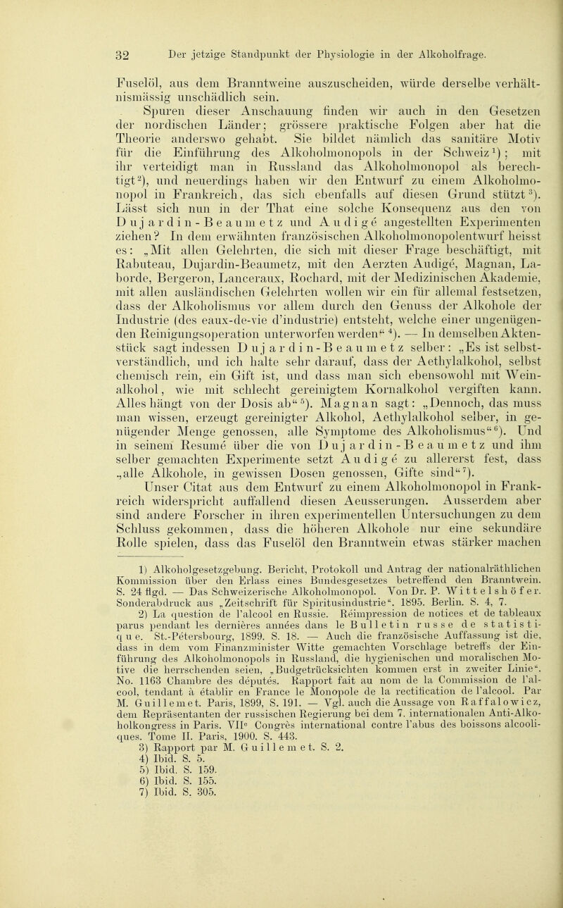 Fuselöl, aus dem Branntweine auszuscheiden, würde derselbe verhält- nismässig unschädlich sein. Spuren dieser Anschauung finden wir auch in den Gesetzen der nordischen Länder; grössere praktische Folgen aber hat die Theorie anderswo gehabt. Sie bildet nämlich das sanitäre Motiv für die Einführung des Alkoholmonopols in der Schweiz ^) ; mit ihr verteidigt man in Russland das Alkoholmonopol als berech- tigt^), und neuerdings haben wir den Entwurf zu einem Alkoholmo- nopol in Frankreich, das sich ebenfalls auf diesen Grund stützt^). Lässt sich nun in der That eine solche Konsequenz aus den von D u j a r d i n - B e a u m e t z und A u d i g e angestellten Experimenten ziehen? In dem erwähnten französischen Alkoholmonopolentwurf heisst es: „ Mit allen Gelehrten, die sich mit dieser Frage beschäftigt, mit Babuteau, Dujardin-Beaumetz, mit den Aerzten Audige, Magnan, La- borde, Bergeron, Lanceraux, Bochard, mit der Medizinischen iVkademie, mit allen ausländischen Gelehrten wollen wir ein für allemal festsetzen, dass der Alkoholismus vor allem durch den Genuss der Alkohole der Industrie (des eaux-de-vie d'industrie) entsteht, welche einer ungenügen- den Beinigungsoperation unterworfen werden *). — In demselben Akten- stück sagt indessen Duj ardin-Beaumetz selber : „Es ist selbst- verständlich, und ich halte sehr darauf, dass der Aethylalkohol, selbst chemisch rein, ein Gift ist, und dass man sich ebensowohl mit AVein- alkohol, wie mit schlecht gereinigtem Kornalkohol vergiften kann. Alles hängt von der Dosis ab •''). Magnan sagt: „Dennoch, das muss man wissen, erzeugt gereinigter Alkohol, Aethylalkohol selber, in ge- nügender Menge genossen, alle Symptome des Alkoholismus*^). Und in seinem Besume über die von Duj ardin- B eaumetz und ihm selber gemachten Experimente setzt Audige zu allererst fest, dass .,alle Alkohole, in gewissen Dosen genossen, Gifte sind^). Unser Citat aus dem Entwurf zu einem Alkoholmonopol in Frank- reich widerspricht auffallend diesen Aeusserungen. Ausserdem aber sind andere Forscher in ihren experimentellen Untersuchungen zu dem Schluss gekommen, dass die höheren Alkohole nur eine sekundäre Bolle spielen, dass das Fuselöl den Branntwein etwas stärker machen 1) Alkohol gesetzgebung. Bericht, Protokoll und Antrag der nationalräthlichen Kommission über den Erlass eines Bundesgesetzes betreffend den Branntwein. S. 24 flgd. — Das Schweizerische Alkoholmonopol. Von Dr. P. Wi 11 e 1 s h ö f e r. Sonderabdruck aus „Zeitschrift für Spiritusindustrie. 1895. Berlin. S. 4, 7. 2) La question de l'alcool en Russie. Reimpression de notices et de tableaux parus pendant les dernieres annees dans le Bulletin russe de statisti- q u e. St.-Petersbourg, 1899. S. 18. — Auch die französische Auffassung ist die. dass in dem vom Finanzminister Witte gemachten Vorschlage betreffs der Ein- führung des Alkoholmonopols in Russland, die hygienischen und moralischen Mo- tive die herrschenden seien, „Budgetrücksichten kommen erst in zweiter Linie. No. 1163 Chambre des deputes. Rapport fait au nom de la Commission de Tal- cool, tendant ä etablir en France le Monopole de la rectiücation de l'alcool. Par M. Guillemet. Paris, 1899, S. 191. — Vgl. auch die Aussage von Raffalowicz, dem Repräsentanten der russischen Regierung bei dem 7. internationalen Anti-Alko- holkongress in Paris. VIP Congres international contre Tabus des boissons alcooli- ques. Tome II. Paris, 1900. S. 443. 3) Rapport par M. G u i 11 e m e t. S. 2. 4) Ibid. S. 5. 5) Ibid. S. 159. 6) Ibid. S. 155. 7) Ibid. S. 305.