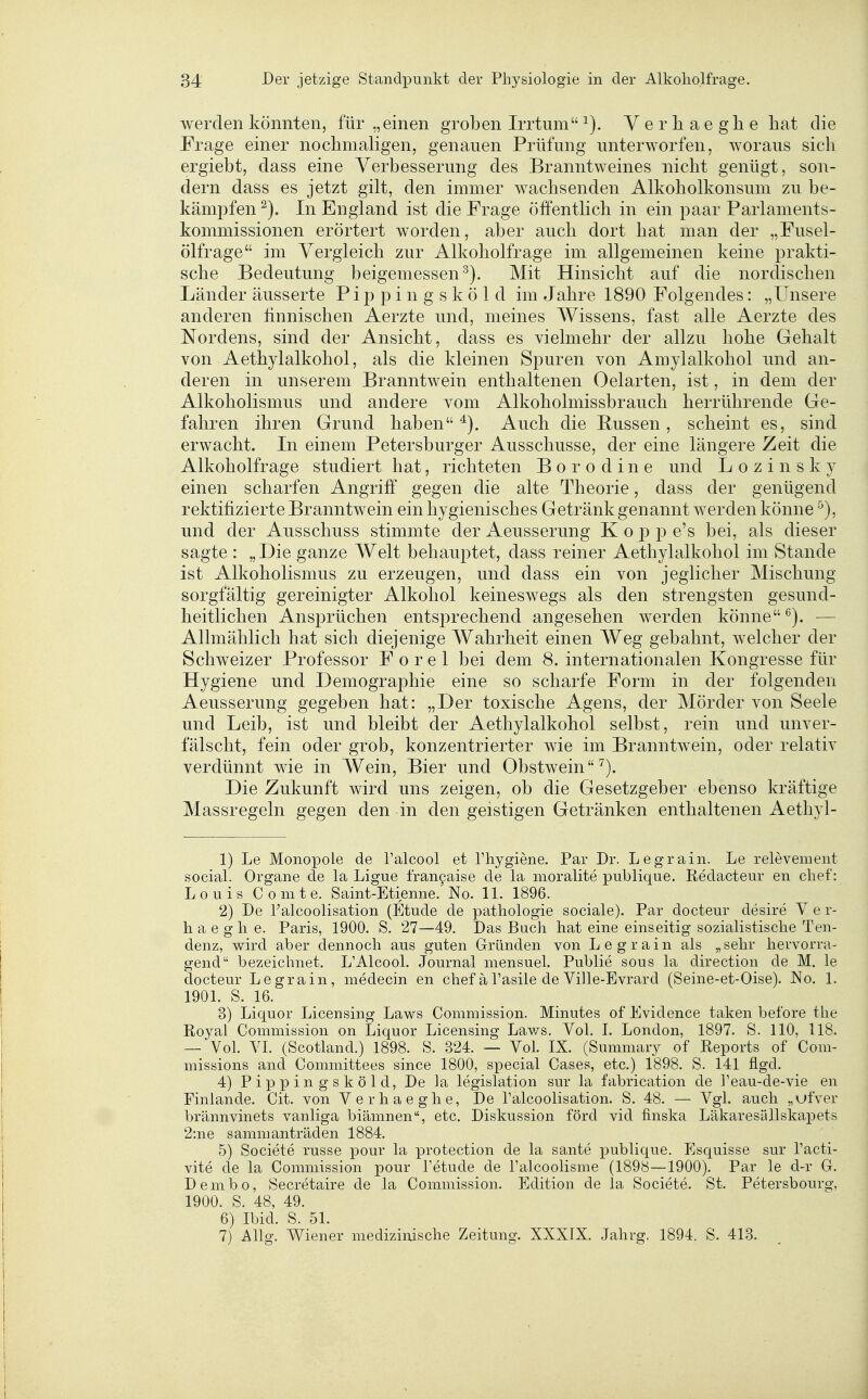 werden könnten, für „einen groben Irrtum Yerliaeglie hat die Frage einer nochmaligen, genauen Prüfung unterworfen, woraus sich ergiebt, dass eine Verbesserung des Branntweines nicht genügt, son- dern dass es jetzt gilt, den immer wachsenden Alkoholkonsum zu be- kämpfen In England ist die Frage öffentlich in ein paar Parlaments- kommissionen erörtert worden, aber auch dort hat man der „Fusel- ölfrage im Vergleich zur Alkoholfrage im allgemeinen keine prakti- sche Bedeutung beigemessen^). Mit Hinsicht auf die nordischen Länder äusserte Pip p i n g s k ö 1 d im Jahre 1890 Folgendes: „Unsere anderen finnischen Aerzte und, meines Wissens, fast alle Aerzte des Nordens, sind der Ansicht, dass es vielmehr der allzu hohe Gehalt von Aethylalkohol, als die kleinen Spuren von Amylalkohol und an- deren in unserem Branntwein enthaltenen Oelarten, ist, in dem der Alkoholismus und andere vom Alkoholmissbrauch herrührende Ge- fahren ihren Grund haben Auch die Bussen, scheint es, sind erwacht. In einem Petersburger Ausschusse, der eine längere Zeit die Alkoholfrage studiert hat, richteten Borodine und L o z i n s k y einen scharfen Angriff gegen die alte Theorie, dass der genügend rektifizierte Branntwein ein hygienisches Getränk genannt werden könne und der Ausschuss stimmte der Aeusserung Kopp e's bei, als dieser sagte : „Die ganze Welt behauptet, dass reiner Aethylalkohol im Stande ist Alkoholismus zu erzeugen, und dass ein von jeglicher Mischung sorgfältig gereinigter Alkohol keineswegs als den strengsten gesund- heitlichen Ansprüchen entsprechend angesehen werden könne — Allmählich hat sich diejenige Wahrheit einen Weg gebahnt, welcher der Schweizer Professor F o r e 1 bei dem 8. internationalen Kongresse für Hygiene und Demographie eine so scharfe Form in der folgenden Aeusserung gegeben hat: „Der toxische Agens, der Mörder von Seele und Leib, ist und bleibt der Aethylalkohol selbst, rein und unver- fälscht, fein oder grob, konzentrierter wie im Branntwein, oder relativ verdünnt wie in Wein, Bier und Obstwein^). Die Zukunft wird uns zeigen, ob die Gesetzgeber ebenso kräftige Massregeln gegen den in den geistigen Getränken enthaltenen Aethyl- 1) Le Monopole de l'alcool et Thygiene. Par Dr. Legrain. Le relevement social. Organe de la Ligue fran9aise de la moralite publique. Redacteur en chef: Louis C 0 m t e. Saint-Etienne. No. 11. 1896. 2) De Talcoolisation (Etüde de pathologie sociale). Par docteur desire V e r- li a e g Ii e. Paris, 1900. S. 27—49. Das Buch hat eine einseitig sozialistische Ten- denz, wird aber dennoch aus guten Gründen von Legrain als „sehr hervorra- gend bezeichnet. L'Alcool. Journal mensuel. Public sous la direction de M. le docteur Legrain, medecin en chef ä l'asile de Ville-Evrard (Seine-et-Oise). No. 1. 1901. S. 16. 3) Liquor Licensing Laws Commission. Minutes of Evidence taken before the Royal Commission on Liquor Licensing Laws. Vol. I. London, 1897. S. 110, 118. — Vol. VI. (Scotland.) 1898. S. 324. — Vol. IX. (Summary of Reports of Com- missions and Committees since 1800, special Cases, etc.) 1898. S. 141 flgd. 4) Pippingsköld, De la legislation sur la fabrication de l'eau-de-vie en Finlande. Cit. von Verhaeghe, De l'alcoolisation. S. 48. — Vgl. auch „ufver brännvinets vanliga biämnen, etc. Diskussion förd vid finska LäkaresiUlskapets 2:ne sammanträden 1884. 5) Societe russe pour la protection de la sante publique. Esquisse sur Tacti- vite de la Commission pour Fetude de l'alcoolisme (1898—1900). Par le d-r Gr. Dembo, Secretaire de la Commission. Edition de la Societe. St. Petersbourg, 1900. S. 48, 49. 6) Ibid. S. 51. 7) Allg. Wiener medizinische Zeitung. XXXIX. Jahrg. 1894. S. 413.