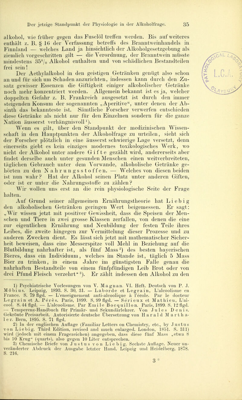 alkobol, wie früher gegen das Fuselöl treffen werden. Bis auf weiteres enthält z. B. § 16 der Verfassung betreffs des Branntweinbandeis in Finnland — welches Land ja hinsichtlich der Alkoholgesetzgebung als ziemlich vorgeschritten gilt — die Verordnung, der Branntwein müsste mindestens 35°/o Alkohol enthalten und von schädlichen Bestandteilen frei sein! Der Aethylalkobol in den geistigen Getränken genügt also schon an und für sich um Schaden anzurichten, indessen kann durch den Zu- satz gewisser Essenzen die Giftigkeit einiger alkoholischer Getränke noch mehr konzentriert werden. Allgemein bekannt ist es ja, welcher doppelten Gefahr z. B. Frankreich ausgesetzt ist durch den immer steigenden Konsum der sogenannten „Aperitive, unter denen der Ab- sinth das bekannteste ist. Sämtliche Forscher verwerfen entschieden diese Getränke als nicht nur für den Einzelnen sondern für die ganze Nation äusserst verhängnisvoll^). Wenn es gilt, über den Standpunkt der medizinischen Wissen- schaft in den Hauptpunkten der Alkoholfrage zu urteilen, sieht sich der Forscher plötzlich in eine äusserst schwierige Lage versetzt, denn einerseits giebt es kein einziges modernes toxikologisches Werk, w^o nicht der Alkohol unter andere Gifte gezählt wird, andererseits aber findet derselbe auch unter gesunden Menschen einen weitverbreiteten, täglichen Gebrauch unter dem Vorwande, alkoholische Getränke ge- hörten zu den N a h r u n g s s t o f f e n. — Welches von diesen beiden ist nun wahr ? Hat der Alkohol seinen Platz unter anderen Giften, oder ist er unter die NahrungsstoÖe zu zählen? Wir wollen uns erst an die rein physiologische Seite der Frage halten. Auf Grund seiner allgemeinen Ernährungstheorie hat Lieb ig den alkoholischen Getränken geringen Wert beigemessen. Er sagt: „Wir wissen jetzt mit positiver Gewissheit, dass die Speisen der Men- schen und Tiere in zwei grosse Klassen zerfallen, von denen die eine zur eigentlichen Ernährung und Neubildung der festen Teile ihres Leibes, die zweite hingegen zur Vermittelung dieser Prozesse und zu anderen Zw^ecken dient. Es lässt sich jetzt mit mathematischer Sicher- heit beweisen, dass eine Messerspitze voll Mehl in Beziehung auf die Blutbildung nahrhafter ist, als fünf Mass ^) des besten bayerischen Bieres, dass ein Individuum, welches im Stande ist, täglich 5 Mass Bier zu trinken, in einem Jahre im günstigsten Falle genau die nahrhaften Bestandteile von einem fünfpfündigen Leib Brot oder von drei Pfund Fleisch verzehrt^). Er zählt indessen den Alkohol zu den 1) Psychiatrische Vorlesungen von V. Magnan. VI. Heft. Deutsch von P. J. Möbius. Leipzig, 1893. S. 30, 31. — Labor de et Legrain, L'alcoolisme en France. S. 79 flgd. — L'enseignement anti-alcoolique ä l'ecole. Par le docteur Legrain et A. Peres. Paris, 1899. S. 99 flgd. — Serieux et Mathieu, L'al- cool. S. 44 flgd. — L'alcoolisme. Par Emile ßocquillon. Paris, 1899. S. 12flgd. — Temperenz-Handbuch für Primär- und Sekundärlehrer. Von Jules Denis. Gekrönte Preisarbeit. Autorisierte deutsche Übersetzung von Harald Martha- ler. Bern, 1895. S. 71 flgd. 2) In der englischen Auflage (Familiär Letters on Chemistry, etc., by Justus von Liebig. Third Edition, revised and much enlarged. London, 1851. S. 311) wird (jedoch mit einem Fragezeichen) angegeben, dass diese fünf Mass „etwa 8 bis 10 Krug (quarts), also gegen 10 Liter entsprechen. 3) Chemische Briefe von Justus von L i e b i g. Sechste Auflage. Neuer un- veränderter Abdruck der Ausgabe letzter Hand. Leipzig und Heidelberg, 1878. S. 216. 3*
