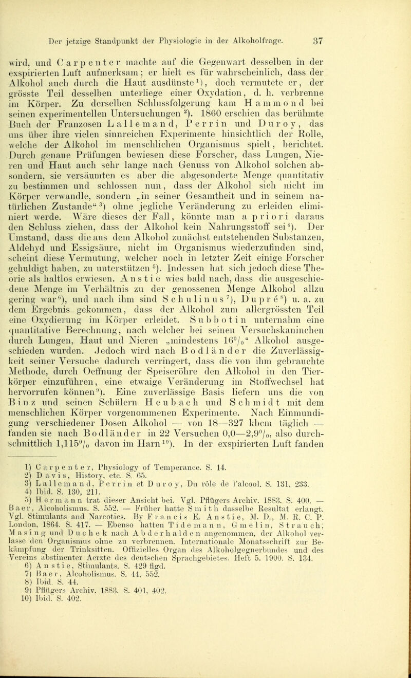 wird, und Carpenter machte auf die Gegenwart desselben in der exspirierten Luft aufmerksam; er hielt es für Avahrscheinlich, dass der Alkohol auch durch die Haut ausdünste M ? doch vermutete er, der grösste Teil desselben unterliege einer Oxydation, d. h. verbrenne im Körper. Zu derselben Schlussfolgerung kam H a m m o n d bei seinen experimentellen Untersuchungen 1860 erschien das berühmte Buch der Franzosen L a 11 e m a n d, P e r r i n und D u r o y , das uns über ihre vielen sinnreichen Experimente hinsichtlich der Rolle, welche der Alkohol im menschlichen Organismus spielt, berichtet. Durch genaue Prüfungen bewiesen diese Forscher, dass Lungen, Nie- ren und Haut auch sehr lange nach Genuss von Alkohol solchen ab- sondern, sie versäumten es aber die abgesonderte Menge quantitativ zu bestimmen und schlössen nun, dass der Alkohol sich nicht im Körper verwandle, sondern „in seiner Gesamtheit und in seinem na- türlichen Zustande ^) ohne jegliche Veränderung zu erleiden elimi- niert werde. Wäre dieses der Fall, könnte man a priori daraus den Schluss ziehen, dass der Alkohol kein Nahrungsstoff sei*). Der Ilmstand, dass die aus dem Alkohol zunächst entstehenden Substanzen, Aldehyd und Essigsäure, nicht im Organismus wiederzufinden sind, scheint diese Vermutung, welcher noch in letzter Zeit einige Forscher gehuldigt haben, zu unterstützen Indessen hat sich jedoch diese The- orie als haltlos erwiesen. A n s t i e wies bald nach, dass die ausgeschie- dene Menge im Verhältnis zu der genossenen Menge Alkohol allzu gering war'^), und nach ihm sind S c h u 1 i n u s '^), D u p r e ^) u. a. zu dem Ergebnis gekommen, dass der Alkohol zum allergrössten Teil eine Oxydierung im Körper erleidet. S u b b o t i n unternahm eine quantitative Berechnung, nach welcher bei seinen Versuchskaninchen durch Lungen, Haut und Nieren „mindestens 16*^/o Alkohol ausge- schieden wurden. Jedoch wird nach B o d 1 ä n d e r die Zuverlässig- keit seiner Versuche dadurch verringert, dass die von ihm gebrauchte Methode, durch Oeffnung der Speiseröhre den Alkohol in den Tier- körper einzuführen, eine etwaige Veränderung im Stoffwechsel hat hervorrufen können-^). Eine zuverlässige Basis liefern uns die von Binz und seinen Schülern H e u b a c h und S c h m i d t mit dem menschlichen Körper vorgenommenen Experimente. Nach Einmundi- gung verschiedener Dosen Alkohol — von 18—327 kbcm täglich — fanden sie nach Bodländer in 22 Versuchen 0,0—2,9/o, also durch- schnittlich 1,115°/o davon im Harn ^^). In der exspirierten Luft fanden 1) Carpenter, Physiology of Temperance. S. 14 2) Davis, History, etc. S. 65. 3) L allem and. Perrin et Duroy, Du röle de Falcool. S. 181, 233. 4) Ibid. S. 130, 211. 5) Hermann trat dieser Ansicht bei. Vgl. Pflügers Archiv. 1883. S. 400. — Baer, Alcoholismus. S. 552. — Früher hatte Smith dasselbe Resultat erlangt. Vgl. Stimulants and Narcotics. By F r a n c i s E. Anstie, M. D., M. R. C. P. London, 1864. S. 417. — Ebenso hatten Tide mann, Gmelin, Strauch, M a s i n g und D u c h e k nach A b d e r h a 1 d e n angenommen, der Alkohol ver- lasse den Organismus ohne zu verbrennen. Internationale Monatsschrift zur Be- kämpfung der Trinksitten. Offizielles Organ des Alkoholgegnerbundes und des Vereins abstinenter Aerzte des deutschen Sprachgebietes. Heft 5. 1900. S. 134. 6) Anstie, Stimulants. S. 429 flgd. 7) Baer, Alcoholismus. S. 44, 552. 8) Ibid. S. 44. 9) Pflückers Archiv. 1883. S. 401, 402. 10) Ibid.^ S. 402.