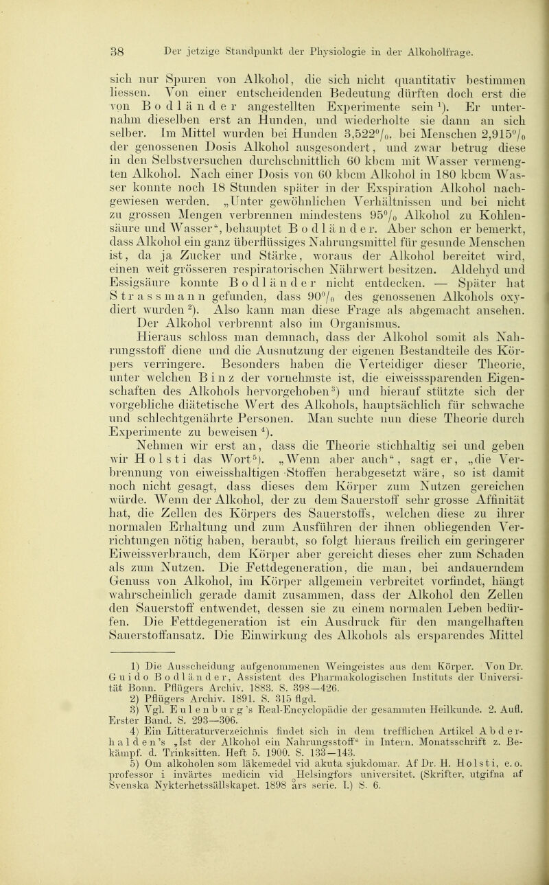 sich nur Spuren von Alkoliol, die sich nicht quantitativ bestimmen Hessen. Von einer entscheidenden Bedeutung dürften doch erst die von B 0 d 1 ä n d e r angestellten Experimente sein Er unter- nahm dieselben erst an Hunden, und wiederholte sie dann an sich selber. Im Mittel wurden bei Hunden 3,522^^/0, bei Menschen 2,915/o der genossenen Dosis Alkohol ausgesondert, und zwar betrug diese in den Selbstversuchen durchschnittlich 60 kbcm mit Wasser vermeng- ten Alkohol. Nach einer Dosis von 60 kbcm Alkohol in 180 kbcm AVas- ser konnte noch 18 Stunden später in der Exspiration Alkohol nach- gewiesen werden. „Unter gewöhnlichen Verhältnissen und bei nicht zu grossen Mengen verbrennen mindestens 95^0 Alkohol zu Kohlen- säure und Wasser, behauptet B o d 1 ä n d e r. Aber schon er bemerkt, dass Alkohol ein ganz überflüssiges Nahrungsmittel für gesunde Menschen ist, da ja Zucker und Stärke, w^oraus der Alkohol bereitet wird, einen weit grösseren respiratorischen Nährwert besitzen. Aldehyd und Essigsäure konnte B o d 1 ä n d e r nicht entdecken. — Später hat Strassmann gefunden, dass 90*^/0 des genossenen Alkohols oxy- diert wurden Also kann man diese Frage als abgemacht ansehen. Der Alkohol verbrennt also im Organismus. Hieraus schloss man demnach, dass der Alkohol somit als Nah- rungsstoff diene und die Ausnutzung der eigenen Bestandteile des Kör- pers verringere. Besonders haben die Verteidiger dieser Theorie^ unter welchen Binz der vornehmste ist, die eiweisssparenden Eigen- schaften des Alkohols hervorgehoben^) und hierauf stützte sich der vorgebliche diätetische Wert des Alkohols, hauptsächlich für schwache und schlechtgenährte Personen. Man suchte nun diese Theorie durch Experimente zu beweisen Nehmen wir erst an, dass die Theorie stichhaltig sei und geben wir Holsti das Wort^). „Wenn aber auch, sagt er, „die Ver- brennung von eiweisshaltigen Stoffen herabgesetzt wäre, so ist damit noch nicht gesagt, dass dieses dem Körper zum Nutzen gereichen würde. Wenn der Alkohol, der zu dem Sauerstoff' sehr grosse Affinität hat, die Zellen des Körpers des Sauerstoffs, welchen diese zu ihrer normalen Erhaltung und zum Ausführen der ihnen obliegenden Ver- richtungen nötig haben, beraubt, so folgt hieraus freilich ein geringerer Eiweissverbrauch, dem Körper aber gereicht dieses eher zum Schaden als zum Nutzen. Die Fettdegeneration, die man, bei andauerndem Genuss von Alkohol, im Körper allgemein verbreitet vorfindet, hängt wahrscheinlich gerade damit zusammen, dass der Alkohol den Zellen den Sauerstoff entwendet, dessen sie zu einem normalen Leben bedür- fen. Die Fettdegeneration ist ein Ausdruck für den mangelhaften Sauerstoffansatz. Die Einwirkung des Alkohols als ersparendes Mittel 1) Die Ausscheidung aufgenommenen Weingeistes aus dem Körper. Von Dr. Guido Bodl ander, Assistent des Pharmakologischen Instituts der Universi- tät Bonn. Pflügers Arcliiv. 1883. S. 398—426. 2) Pflügers Archiv. 1891. S. 815 flgd. 3) Vgl. E u 1 e n b u r g 's Real-Encyclox3ädie der cresammten Heilkunde. 2. Aufl. Erster Band. S. 293—306. 4) Ein Litteraturverzeichnis findet sich in dem trefflichen Artikel A b d e r- h a 1 d e n's „Ist der Alkohol em Nahrungsstoft' in Intern. Monatsschrift z. Be- kämpf, d. Trinksitten. Heft 5. 1900. S. 133-143. 5) Oni alkoholen som läkemedel vid akuta sjukdomar. Af Dr. H. Holsti, e. o. Professor i invärtes medicin vid Helsingfors universitet, (Skrifter, utgifna af Svenska Nykterhetssällskapet. 1898 ars serie. I.) S. 6. 1