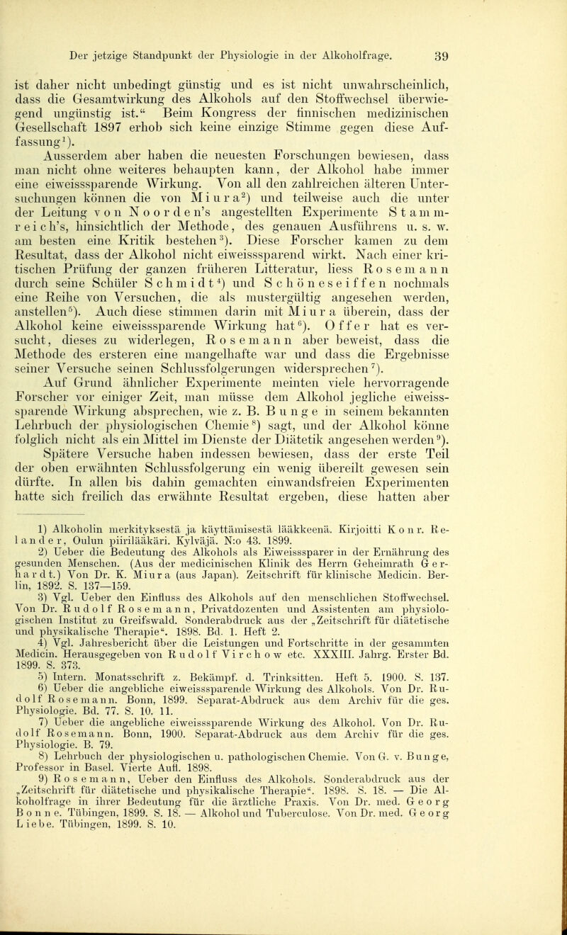 ist clalier nicht unbedingt günstig und es ist nicht unwahrscheinlich, dass die Gesamtwirkung des Alkohols auf den Stoffwechsel überwie- gend ungünstig ist. Beim Kongress der finnischen medizinischen Gesellschaft 1897 erhob sich keine einzige Stimme gegen diese Auf- fassung^). Ausserdem aber haben die neuesten Forschungen bewiesen, dass man nicht ohne weiteres behaupten kann, der Alkohol habe immer eine eiweisssparende Wirkung. Von all den zahlreichen älteren Unter- suchungen können die von Miura^) und teilweise auch die unter der Leitung von Noorden's angestellten Experimente S t a m m- reich's, hinsichtlich der Methode, des genauen Ausführens u. s. w. am besten eine Kritik bestehen Diese Forscher kamen zu dem Resultat, dass der Alkohol nicht eiweisssparend wirkt. Nach einer kri- tischen Prüfung der ganzen früheren Litteratur, Hess R o s e m a n n durch seine Schüler Schmidt^) und Schöneseiffen nochmals eine Reihe von Versuchen, die als mustergültig angesehen werden, anstellen^). Auch diese stimmen darin mitMiura überein, dass der Alkohol keine eiweisssparende Wirkung hat^). Off er hat es ver- sucht, dieses zu widerlegen, Rosemann aber beweist, dass die Methode des ersteren eine mangelhafte war und dass die Ergebnisse seiner Versuche seinen Schlussfolgerungen widersprechen^). Auf Grund ähnlicher Experimente meinten viele hervorragende Forscher vor einiger Zeit, man müsse dem Alkohol jegliche eiweiss- sparende Wirkung absprechen, wie z. B. Bunge in seinem bekannten Lehrbuch der physiologischen Chemie ^) sagt, und der Alkohol könne folglich nicht als ein Mittel im Dienste der Diätetik angesehen werden '-^). Spätere Versuche haben indessen bewiesen, dass der erste Teil der oben erwähnten Schlussfolgerung ein wenig übereilt gewesen sein dürfte. In allen bis dahin gemachten einwandsfreien Experimenten hatte sich freilich das erwähnte Resultat ergeben, diese hatten aber 1) Alkoholin merkityksestä ja käyttämisestä lääkkeenä. Kirjoitti K o n r. Re- 1 a n d e r, Oulun piirilääkäri. Kylväjä. N:o 43. 1899. 2) Ueber die Bedeutung des Alkohols als Eiweisssparer in der Ernährung des gesunden Menschen. (Aus der medicinischen Klinik des Herrn Greheimrath Ger- hardt.) Von Dr. K. Miura (aus Japan). Zeitschrift für klinische Medicin. Ber- lin, 1892. S. 137—159. 3) Vgl. Ueber den Einfluss des Alkohols auf den menschlichen Stoffwechsel. Von Dr. Rudolf Rose mann, Privatdozenten und Assistenten am physiolo- gischen Institut zu Greifswald. Sonderabdruck aus der „Zeitschrift für diätetische und physikalische Therapie. 1898. Bd. 1. Heft 2. 4) Vgl. Jahresbericht über die Leistungen und Fortschritte in der gesammten Medicin. Herausgegeben von R u d o 1 f Vi r c h o w etc. XXXIII. Jahrg. Erster Bd. 1899. S. 373. 5) Intern. Monatsschrift z. Bekämpf, d. Trinksitten. Heft 5. 1900. S. 137. 6) Ueber die angebliche eiweisssparende Wirkung des Alkohols. Von Dr. Ru- dolf Rosemann. Bonn, 1899. Separat-Abdruck aus dem Archiv für die ges. Physiologie. Bd. 77. S. 10. 11. 7) Ueber die angebliche eiweisssparende Wirkung des Alkohol. Von Dr. Ru- dolf Rosemann. Bonn, 1900. Separat-Abdruck aus dem Archiv für die ges. Physiologie. B. 79. 8) Lehrbuch der physiologischen u. pathologischen Chemie. Von G. v. Bunge, Professor in Basel. Vierte Aull. 1898. 9) R 0 s e m a n n, Ueber den Einfluss des Alkohols. Sonderabdruck aus der „Zeitschrift für diätetische und physikalische Therapie. 1898. S. 18. — Die Al- koholfrage in ihrer Bedeutung für die ärztliche Praxis. Von Dr. med. Georg Bonne. Tübingen, 1899. S. 18. — Alkohol und Tuberculose. Von Dr. med. Georg Liebe. Tübingen, 1899. S. 10.