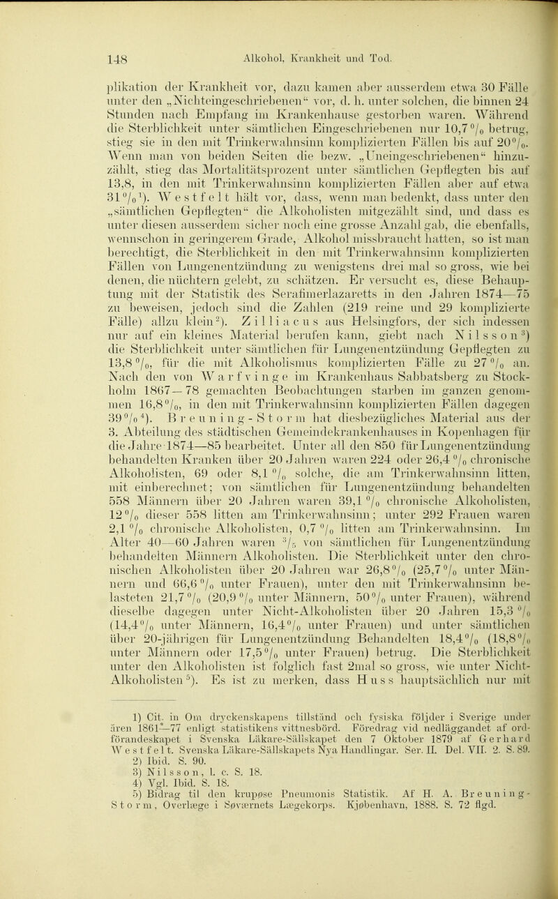 plikation der Krankheit vor, dazu kamen aber ausserdem etwa 30 Fälle unter den „Nicliteingeschriebenen vor, d. Ii. unter solchen, die binnen 24 Stunden nach Empfang im Krankenhause gestorben waren. Während die Sterblichkeit unter sämtlichen Eingeschriebenen nur 10,7 °/o betrug, stieg sie in den mit Trinkerwahnsinn komplizierten Fällen bis auf 20°/o. Wenn man von beiden Seiten die bezw. „Uneingeschriebenen hinzu- zählt, stieg das Mortalitätsprozent unter sämtlichen Gepflegten bis auf 13,8, in den mit Trinkerwahnsinn komplizierten Fällen aber auf etwa 31 ^/o^). W e s t f e 11 hält vor, dass, wenn man bedenkt, dass unter den „sämtlichen Gepflegten die Alkoholisten mitgezählt sind, und dass es unter diesen ausserdem sicher noch eine grosse Anzahl gab, die ebenfalls, wennschon in geringerem Grade, Alkohol missbraucht hatten, so ist man berechtigt, die Sterblichkeit in den mit Trinkerwahnsinn komplizierten Fällen von Lungenentzündung zu wenigstens drei mal so gross, wie bei denen, die nüchtern gelebt, zu schätzen. Er versucht es, diese Behaup- tung mit der Statistik des Serafimerlazaretts in den Jahren 1874—75 zu beweisen, jedoch sind die Zahlen (219 reine und 29 komplizierte Fälle) allzu klein Zilliacus aus Helsingfors, der sich indessen nur auf ein kleines Material berufen kann, giebt nach N i 1 s s o n ^) die Sterblichkeit unter sämtlichen für Lungenentzündung Gepflegten zu 13,8 °/o, für die mit Alkoholismus komplizierten Fälle zu 27 *^/o an. Nach den von W a r f v i n g e im Krankenhaus Sabbatsberg zu Stock- holm 1867—78 gemachten Beobachtungen starben im ganzen genom- men 16,8 ^/o, in den mit Trinkerwahnsinn komplizierten Fällen dagegen 39 °/o B r e u n i n g - S t 0 r m hat diesbezügliches Material aus der 3. Abteilung des städtischen Genieindekrankenhauses in Kopenhagen für die Jahre 1874—85 bearbeitet. Unter all den 850 für Lungenentzündung behandelten Kranken über 20 Jahren waren 224 oder 26,4 /o chronische Alkoholisteii, 69 oder 8,1 solche, die am Trinkerwahnsinn litten, mit einberechnet; von sämtlichen für Lungenentzündung behandelten 558 Männern über 20 Jahren waren 39,1 °/o chronische Alkoholisten, 12 °/o dieser 558 litten am Trinkerwahnsinn; unter 292 Frauen waren 2,1 °/o chronische Alkoholisteii, 0,7 ^jo litten am Trinkerwahnsinn. Im Alter 40—60 Jahren waren von sämtlichen für Lungenentzünduiig behandelten Männern Alkoholisten. Die Sterblichkeit unter den chro- nischen Alkoholisten über 20 Jahren war 26,8 ^/o (25,7 °/o unter Män- nern und 66,6 /o unter Frauen), unter den mit Trinkerwahnsinn be- lasteten 21,7*^/0 (20,9 °/o unter Männern, 50 °/o unter Frauen), während dieselbe dagegen unter Nicht-Alkoholisteii über 20 Jahren 15,3 ^/o (14,4^/o unter Männern, 16,4^/o unter Frauen) und unter sämtlichen über 20-jährigeii für Lungenentzündung Behandelten 18,4 °/o (18,8 °/o unter Männern oder 17,5 ^/o unter Frauen) betrug. Die Sterblichkeit unter den Alkoholisten ist folglich fast 2iiial so gross, wie unter Niclit- Alkoholisten ^). Es ist zu merken, dass H u s s hauptsächlich nur mit 1) Cit. in Orn dryckenskapens tillständ och fj^siska följder i Sverige under ären 1861—77 enligt Statistikens vittnesbörd. Föredrag vid nedläggandet af ord- förandeskapet i Svenska Läkare-Sällskapet den 7 Oktober 1879 af Gerhard W e s t f e 11. Svenska Läkare-Sällskapets Nya Handlingar. Ser. II. Del. VII. 2. S. 89. 2) Ibid. S. 90. 3) Nils son, l. c. S. 18. 4) Vgl. Ibid. S. 18. 5) Bidrag til den krup0se Pneumonis Statistik. Af H. A, Breuning- Storm, Overlsege i S0v8ernets Lsegekorps. Kj0benhavn, 1888. S. 72 flgd.