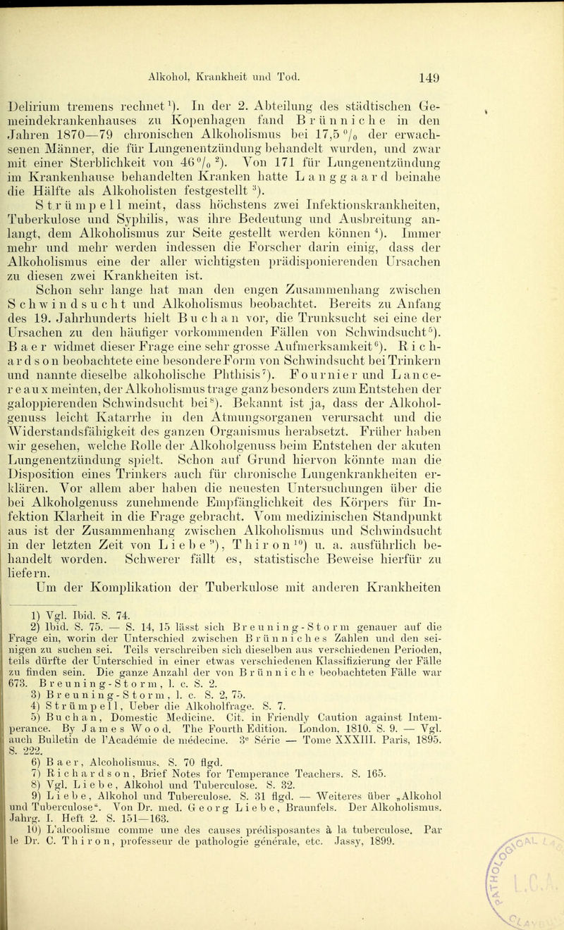 Delirium tremens rechnet In der 2. Abteilung des städtischen Ge- nieindekrankenhauses zu Kopenhagen fand B r ü n n i c h e in den Jahren 1870—79 chronischen Alkoliolismus bei 17,5 ^^jo der erwach- senen Männer, die für Lungenentzündung behandelt wurden, und zw^ar mit einer Sterblichkeit von 46 ^/o Von 171 für Lungenentzündung im Krankenhause behandelten Kranken hatte L a n g g a a r d beinahe die Hälfte als Alkoholisten festgestellt •^). S t r ü m pell meint, dass höchstens zwei Lifektionskrankheiten, Tuberkulose und Syphilis, was ihre Bedeutung und Ausbreitung an- langt, dem Alkoholismus zur Seite gestellt werden können Lnmer mehr und mehr werden indessen die Forscher darin einig, dass der Alkoholismus eine der aller wichtigsten prädisponierenden Ursachen zu diesen zwei Krankheiten ist. Schon sehr lange hat man den engen Zusammenhang zwischen Schwindsucht und Alkoholismus beobachtet. Bereits zu Anfang des 19. Jahrhunderts hielt Buch a n vor, die Trunksucht sei eine der Ursachen zu den häufiger vorkommenden Fällen von Schwindsucht^). B a e r widmet dieser Frage eine sehr grosse Aufmerksamkeit*^). R i c h- ar d s 0 n beobachtete eine besondereForm von Schwindsucht bei Trinkern und nannte dieselbe alkoholische Phthisis''). Fournierund Lance- r e au X meinten, der Alkoholismus trage ganz besonders zum Entstehen der galoppierenden Schwindsucht bei^). Bekannt ist ja, dass der Alkohol- genuss leicht Katarrhe in den Atmungsorganen verursacht und die Widerstandsfähigkeit des ganzen Organismus herabsetzt. Früher haben wir gesehen, welche Rolle der Alkoholgenuss beim Entstehen der akuten Lungenentzündung spielt. Schon auf Grund hiervon könnte man die Disposition eines Trinkers auch für chronische Lungenkrankheiten er- klären. Vor allem aber haben die neuesten Untersuchungen über die bei Alkoholgenuss zunehmende Empfänglichkeit des Körpers für Li- fektion Klarheit in die Frage gebracht. Vom medizinischen Standpunkt aus ist der Zusammenhang zwischen Alkoholismus und Schwindsucht in der letzten Zeit von Liebe''), T h i r o n ^'^) u. a. ausführlich be- handelt worden. Schwerer fällt es, statistische Beweise hierfür zu liefern. Um der Komplikation der Tuberkulose mit anderen Krankheiten 1) Vgl. Ibid. S. 74. 2) Ibid. S. 75. — S. 14, 15 lässt sich B r e u n i n g - S t o r m genauer auf die Frage ein, worin der Unterschied zwischen B r ü n n i c h e s Zahlen und den sei- nigen zu suchen sei. Teils verschreiben sich dieselben aus verschiedenen Perioden, teils dürfte der Unterschied in einer etwas verschiedenen Klassifizierung der Fälle zu finden sein. Die ganze Anzahl der von B r ü n n i c h e beobachteten Fälle war 673. B r e u n i n g - S t o r m , 1. c. S. 2. 3) B r e u n i n g - S t 0 r m , 1. c. S. 2, 75. 4) Strümpell, Ueber die Alkoholfrage. S. 7. 5) Buchau, Domestic Medicine. Cit. in Friendly Caution against Intem- perance. By James Wood. The Fourth Edition. London, 1810. S. 9. — Vgl. auch Bulletin de l'Academie de medecine. Serie — Tome XXXIII. Paris, 1895. S. 222. 6) B a e r , Alcoholismus. S. 70 flgd. 7) R i c h a r d s 0 n , Brief Notes for Temperance Teachers. S. 165. 8) Vgl. Liebe, Alkohol und Tuberculose. S. 32. 9) Liebe, Alkohol und Tuberculose. S. 31 flgd. — Weiteres über „Alkohol und Tuberculose. Von Dr. med. Georg Liebe, Braunfels. Der Alkoholismus. Jahrg. I. Heft 2. S. 151—163. 10) L'alcoolisme comme une des causes predisposantes ä la tuberculose, Par le Dr. C. Thiron, professeur de pathologie generale, etc. Jassy, 1899.