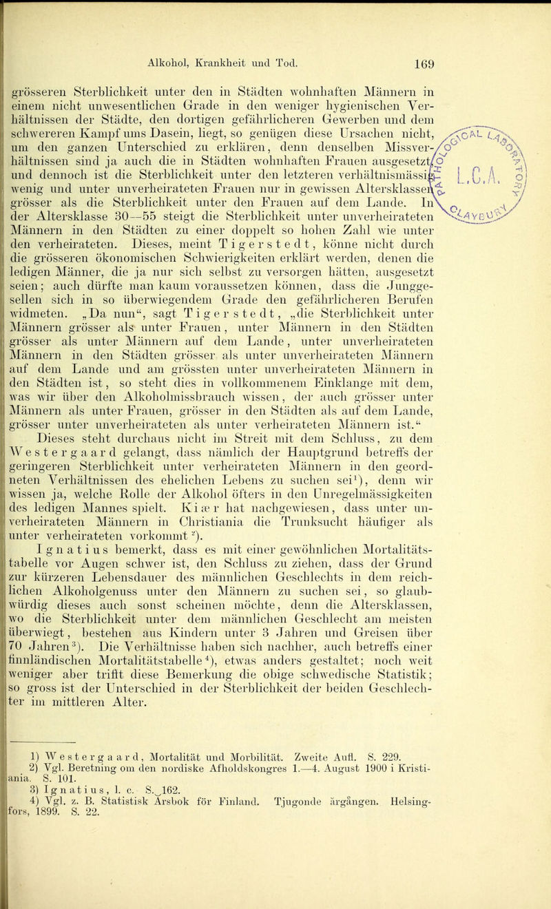 grösseren Sterblichkeit unter den in Städten wohnhaften Männern in einem nicht unwesentlichen Grade in den weniger hygienischen Ver- hältnissen der Städte, den dortigen gefährlicheren Gewerben und dem schwereren Kampf ums Dasein, liegt, so genügen diese Ursachen nicht, .y\o^^^ Cf^x I um den ganzen Unterschied zu erklären, denn denselben Missver-/p^' '^oX hältnissen sind ia auch die in Städten wohnhaften Frauen auso^esetzt/o -p^ und dennoch ist die Sterblichkeit unter den letzteren verhältnismässik- [ , , A. P wenig und unter unverheirateten Frauen nur in gewissen Altersklassen^ ' ' ' grösser als die Sterblichkeit unter den Frauen auf dem Lande. / der Altersklasse 30—55 steigt die Sterblichkeit unter unverheirateten ^idv_ßv3.i>^ Männern in den Städten zu einer doppelt so hohen Zahl wie unter den verheirateten. Dieses, meint Tigerstedt, könne nicht durch die grösseren ökonomischen Schwierigkeiten erklärt werden, denen die ledigen Männer, die ja nur sich selbst zu versorgen hätten, ausgesetzt seien; auch dürfte man kaum voraussetzen können, dass die Jungge- sellen sich in so überwiegendem Grade den gefährlicheren Berufen widmeten. „Da nun, sagt Tigerstedt, „die Sterblichkeit unter ! Männern grösser als unter Frauen , unter Männern in den Städten I grösser als unter Männern auf dem Lande, unter unverheirateten Männern in den Städten grösser als unter unverheirateten Männern auf dem Lande und am grössten unter unverheirateten Männern in den Städten ist, so steht dies in vollkommenem Einklänge mit dem, was wir über den Alkoholmissbrauch wissen, der auch grösser unter Männern als unter Frauen, grösser in den Städten als auf dem Lande, grösser unter unverheirateten als unter verheirateten Männern ist. Dieses steht durchaus nicht im Streit mit dem Schluss, zu dem AVestergaard gelangt, dass nämlich der Hauptgrund betreffs der geringeren Sterblichkeit unter verheirateten Männern in den geord- neten Verhältnissen des ehelichen Lebens zu suchen sei^), denn wir wissen ja, welche Rolle der Alkohol öfters in den Unregelmässigkeiten des ledigen Mannes spielt. Kia'r hat nachgewiesen, dass unter un- verheirateten Männern in Christiania die Trunksucht häufiger als unter verheirateten vorkommt '^). Ignatius bemerkt, dass es mit einer gewöhnlichen Mortalitäts- tabelle vor Augen schwer ist, den Schluss zu ziehen, dass der Grund zur kürzeren Lebensdauer des männlichen Geschlechts in dem reich- lichen Alkoholgenuss unter den Männern zu suchen sei, so glaub- 1 würdig dieses auch sonst scheinen möchte, denn die Altersklassen, wo die Sterblichkeit unter dem männlichen Geschlecht am meisten 1 überwiegt, bestehen aus Kindern unter 3 Jahren und Greisen über 70 Jahren^). Die Verhältnisse haben sich nachher, auch betreffs einer finnländischen Mortalitätstabelle etwas anders gestaltet; noch weit weniger aber trifit diese Bemerkung die obige schwedische Statistik; I so gross ist der Unterschied in der Sterblichkeit der beiden Geschlech- ter im mittleren Alter. 1) Westerg aard, Mortalität und Morbilität. Zweite Auü. S. 229. 2) Vgl. Beretning om den nordiske Afholdskongres 1.—4. August 1900 i Kristi- jania. S. 101. 3) Ignatius, 1. c. S.^162. 4) Vgl. z. B. Statistisk Arsbok för Finland. Tiusfonde ärffänsren. Heising- fors, 1899. S. 22.
