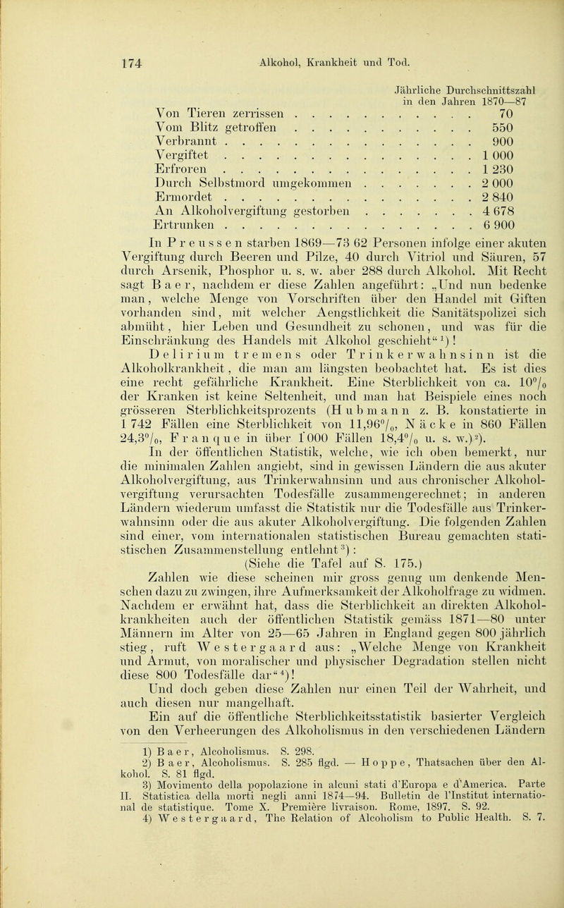 Jährliche Durchschnittszahl in den Jahren 1870—87 Von Tieren zerrissen 70 Vom Blitz getroffen 550 Verbrannt 900 Vergiftet 1 000 Erfroren . 1 230 Durch Selbstmord umgekommen 2 000 Ermordet 2 840 An Alkoholvergiftung gestorben . ... . . .4 678 Ertrunken 6 900 In P r e u s s e n starben 1869—73 62 Personen infolge einer akuten Vergiftung durch Beeren und Pilze, 40 durch Vitriol und Säuren, 57 durch Arsenik, Phosphor u. s. w. aber 288 durch Alkohol. Mit Recht sagt Baer, nachdem er diese Zahlen angeführt: „Und nun bedenke man, welche Menge von Vorschriften über den Handel mit Giften vorhanden sind, mit welcher Aengstlichkeit die Sanitätspolizei sich abmüht, hier Leben und Gesundheit zu schonen, und was für die Einschränkung des Handels mit Alkohol geschieht ^)! Delirium tremens oder T r i n k e r w a h n s i n n ist die Alkoholkrankheit, die man am längsten beobachtet hat. Es ist dies eine recht gefährliche Krankheit. Eine Sterblichkeit von ca. lO^/o der Kranken ist keine Seltenheit, und man hat Beispiele eines noch grösseren Sterblichkeitsprozents (H u b m a n n z. B. konstatierte in 1 742 Fällen eine Sterblichkeit von 11,96^0; Näcke in 860 Fällen 24,30/0, Franque in über 1000 Fällen 18,4o/o u. s. w.)^). In der öffentlichen Statistik, welche, wie ich oben bemerkt, nur die minimalen Zahlen angiebt, sind in gewissen Ländern die aus akuter Alkoholvergiftung, aus Trinkerwahnsinn und aus chronischer Alkohol- vergiftung verursachten Todesfälle zusammengerechnet; in anderen Ländern wiederum umfasst die Statistik nur die Todesfälle aus Trinker- wahnsinn oder die aus akuter Alkoholvergiftung. Die folgenden Zahlen sind einer, vom internationalen statistischen Bureau gemachten stati- stischen Zusammenstellung entlehnt^): (Siehe die Tafel auf S. 175.) Zahlen wie diese scheinen mir gross genug um denkende Men- schen dazu zu zwingen, ihre Aufmerksamkeit der Alkoholfrage zu widmen. Nachdem er erwähnt hat, dass die Sterblichkeit an direkten Alkohol- krankheiten auch der öffentlichen Statistik gemäss 1871—80 unter Männern im Alter von 25—65 Jahren in England gegen 800 jährlich stieg , ruft Weste rgaard aus : „ Welche Menge von Krankheit und Armut, von moralischer und physischer Degradation stellen nicht diese 800 Todesfälle dar*)! Und doch geben diese Zahlen nur einen Teil der Wahrheit, und auch diesen nur mangelhaft. Ein auf die öffentliche Sterblichkeitsstatistik basierter Vergleich von den Verheerungen des Alkoliolismus in den verschiedenen Ländern 1) Baer, Alcoholismus. S. 298. 2) Baer, Alcoholismus. S. 285 flgd. — Hoppe, Thatsachen über den Al- kohol. S. 81 flgd. 3) Movimento della popolazione in alcuni stati d'Europa e d'America. Parte IL Statistica della niorti negli anni 1874—94. Bulletin de l'Institut internatio- nal de statistique. Tome X. Premiere livraison. Rome, 1897. S. 92. 4) W e s t e r g a a r d , The Relation of Alcoholism to Public Health. S. 7.
