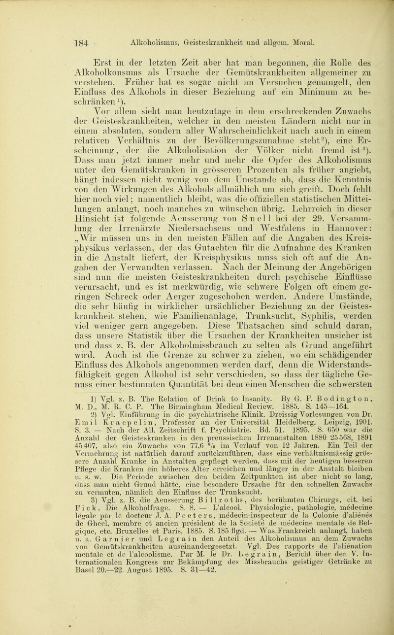 Erst in der letzten Zeit aber hat man begonnen, die Rolle des Alkoholkonsums als Ursache der Gemütskrankheiten allgemeiner zu verstehen. Früher hat es sogar nicht an Versuchen gemangelt, den Einfluss des Alkohols in dieser Beziehung auf ein Minimum zu be- schränken 1). Vor allem sieht man heutzutage in dem erschreckenden Zuwachs der Greisteskrankheiten, welcher in den meisten Ländern nicht nur in einem absoluten, sondern aller Wahrscheinlichkeit nach auch in einem relativen Verhältnis zu der Bevölkerungszunahme stellt^), eine Er- scheinung , der die Alkoholisation der Völker nicht fremd ist Dass man jetzt immer mehr und mehr die Opfer des Alkoholismus unter den Gemütskranken in grösseren Prozenten als früher angiebt, hängt indessen nicht wenig von dem Umstände ab, dass die Kenntnis von den Wirkungen des Alkohols allmählich um sich greift. Doch fehlt hier noch viel; namentlich bleibt, was die offiziellen statistischen Mittei- lungen anlangt, noch manches zu wünschen übrig. Lehrreich in dieser Hinsicht ist folgende Aeusserung von Snell bei der 29. Versamm- lung der Urenärzte Niedersachsens und Westfalens in Hannover: „Wir müssen uns in den meisten Fällen auf die Angaben des Kreis- physikus verlassen, der das Gutachten für die Aufnahme des Kranken in die Anstalt liefert, der Kreisphysikus muss sich oft auf die An- gaben der Verwandten verlassen. Nach der Meinung der Angehörigen sind nun die meisten Geisteskrankheiten durch psychische Einflüsse verursacht, und es ist merkwürdig, wie schwere Folgen oft einem ge- ringen Schreck oder Aerger zugeschoben werden. Andere Umstände, die sehr häufig in wirklicher ursäcblicher Beziehung zu der Geistes- krankheit stehen, wie Familienanlage, Trunksucht, Syphilis, werden viel weniger gern angegeben. Diese Thats.achen sind schuld daran, dass unsere Statistik über die Ursachen der Krankheiten unsicher ist und dass z. B. der Alkoholmissbrauch zu selten als Grund angeführt wird. Auch ist die Grenze zu schwer zu ziehen, wo ein schädigender Einfluss des Alkohols angenommen werden darf, denn die Widerstands- fähigkeit gegen Alkohol ist sehr verschieden, so dass der tägliche Ge- nuss einer bestimmten Quantität bei dem einen Menschen die schwersten 1) Vgl. z. B. The Relation of Drink to Insanity. By G. F. B o d i n g t o n , M. D., M. R. C. P. The Birmingham Medical Review. 1885. S. 145—164. 2) Vgl. Einführung in die psychiatrische Klinik. Dreissig Vorlesungen von Dr. Emil Kraepelin, Professor an der Universität Heidelberg. Leipzig, 1901. S. 3. — Nach der All. Zeitschrift f. Psychiatrie. Bd. 51. 1895. S. 650 war die Anzahl der Geisteskranken in den preussischen Irrenanstalten 1880 25 568, 1891 45407, also ein Zuwachs von 77,6 7» iii^ Verlauf von 12 Jahren. Ein Teil der Vermehrung ist natürlich darauf zurückzuführen, dass eine verhältnismässig grös- sere Anzahl Kranke in Anstalten gepflegt werden, dass mit der heutigen besseren Pflege die Kranken ein höheres Alter erreichen und länger in der Anstalt bleiben u. s. w. Die Periode zwischen den beiden Zeitpunkten ist aber nicht so lang, dass man nicht Grund hätte, eine besondere Ürsaclie für den schnellen Zuwachs zu vermuten, nämlich den Einfluss der Trunksucht. 3) Vgl. z. B. die Aeusserung B i 11 r o t hs , des berühmten Chirurgs, cit. bei Pick, Die Alkoholfrage. S. 8. — L'alcool. Physiologie, pathologie, medecine legale par le docteur J. A. P e e t e r s, medecin-inspecteur de la Colonie d'alienes de Gheel, membre et ancien president de la Societe de medecine mentale de ßel- gique, etc. Bruxelles et Paris, 1885. S. 185 flgd. — Was Frankreich anlangt, haben u. a. Garnier und L e g r a i n den Anteil des Alkoliolismus a,n dem Zuwachs von Gemütskrankheiten auseinandergesetzt. Vgl. Des rapports de l'alienation mentale et de Talcoolisme. Par M. le Dr. Legrain, Bericht über den V. In- ternationalen Kongress zur Bekämpfung des Missbrauchs geistiger Getränke zu Basel 20.—22. August 1895. S. 31—42.
