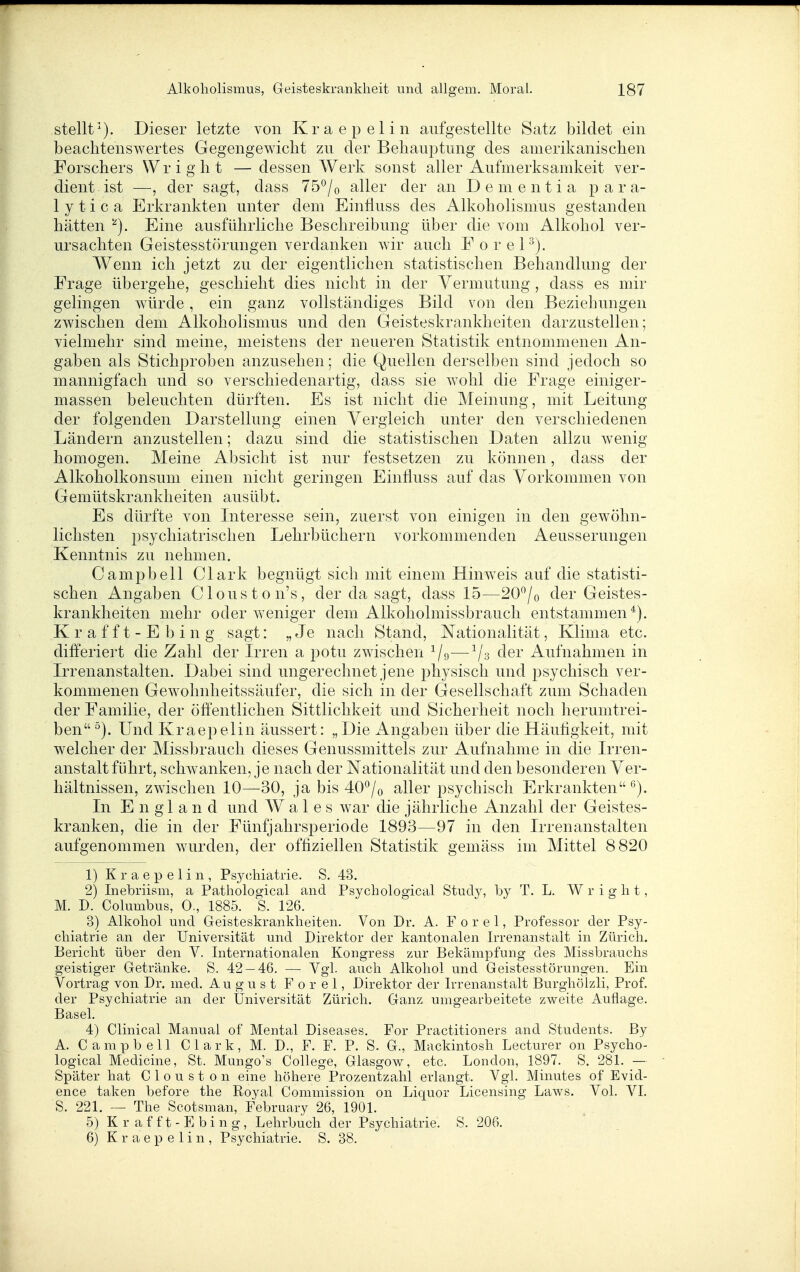 stellt'^). Dieser letzte von Kraepelin aufgestellte Satz bildet ein beachtenswertes Gegengewicht zu der Behauptung des amerikanischen Forschers Wright —dessen Werk sonst aller Aufmerksamkeit ver- dient ist —, der sagt, dass 75°/o aller der an Dementia para- 1 y t i c a Erkrankten unter dem Einfluss des Alkoholismus gestanden hätten ''^). Eine ausführliche Beschreibung über die vom Alkohol ver- ursachten Geistesstörungen verdanken wir auch F o r e P). Wenn ich jetzt zu der eigentlichen statistischen Behandlung der Frage übergehe, geschieht dies nicht in der Vermutung , dass es mir gelingen würde, ein ganz vollständiges Bild von den Beziehungen zwischen dem Alkoholismus und den Geisteskrankheiten darzustellen; vielmehr sind meine, meistens der neueren Statistik entnommenen An- gaben als Stichproben anzusehen; die Quellen derselben sind jedoch so mannigfach und so verschiedenartig, dass sie wohl die Frage einiger- massen beleuchten dürften. Es ist nicht die Meinung, mit Leitung der folgenden Darstellung einen Vergleich unter den verscliiedenen Ländern anzustellen; dazu sind die statistischen Daten allzu wenig homogen. Meine Absicht ist nur festsetzen zu können, dass der Alkoholkonsum einen nicht geringen Einfluss auf das Vorkommen von Gemütskrankheiten ausübt. Es dürfte von Literesse sein, zuerst von einigen in den gewöhn- lichsten psychiatrischen Lehrbüchern vorkommenden Aeusserungen Kenntnis zu nehmen. Campbell Clark begnügt sich mit einem Hinweis auf die statisti- schen Angaben Clouston's, der da sagt, dass 15—20/o der Geistes- krankheiten mehr oder weniger dem All^oholmissbrauch entstammen*). K r a f f t - E b i n g sagt: „Je nach Stand, Nationalität, Klima etc. differiert die Zahl der Irren a potu zwischen ^/g—^/s der Aufnahmen in Irrenanstalten. Dabei sind ungerechnet jene physisch und j^sychisch ver- kommenen Gewohnheitssäufer, die sich in der Gesellschaft zum Schaden der Familie, der öffentlichen Sittlichkeit und Sicherheit noch herumtrei- ben Und Kraepelin äussert: „Die Angaben über die Häutigkeit, mit welcher der Missbrauch dieses Genussmittels zur Aufnahme in die Irren- anstaltführt, schAvanken, je nach der Nationalität und den besonderen Ver- hältnissen, zwischen 10—30, ja bis 40°/o aller psychisch Erkrankten*^). In England und AV a 1 e s war die jährliche Anzahl der Geistes- kranken, die in der Fünfjahrsperiode 1893—97 in den Irrenanstalten aufgenommen wurden, der offiziellen Statistik gemäss im Mittel 8820 1) Kraepelin, Psychiatrie. S. 43. 2) Inebriism, a Pathological and Psychological Study, hy T. L. Wright, M. D. Columbus, 0., 1885. S. 126. 3) Alkohol und Geisteskrankheiten. Von Dr. A. F o r e 1, Professor der Psy- chiatrie an der Universität und Direktor der kantonalen Irrenanstalt in Zürich. Bericht über den V. Internationalen Kongress zur Bekämpfung des Missbrauchs geistiger Getränke. S. 42 — 46. — Vgl. auch Alkohol und Geistesstörungen. Ein Vortrag von Dr. med. August Forel, Direktor der Irrenanstalt Burghölzli, Prof. der Psychiatrie an der Üniversität Zürich. Ganz umgearbeitete zweite Auflage. Basel. 4) Clinical Manual of Mental Diseases, For Practitioners and Students. By A. Campbell Clark, M. D., F. F. P. S. G., Mackintosh Lecturer on Psycho- logical Medicine, St. Mungo's College, Glasgow, etc. London, 1897. S. 281. — Später hat Clouston eine höhere Prozentzahl erlangt. Vgl. Minutes of Evid- ence taken before the Royal Commission on Liquor Licensing Laws. Vol. VI. S. 221. — The Scotsman, February 26, 1901. 5) K r a f f t - E b i n g , Lehrbuch der Psychiatrie. S. 206. 6) Kraepelin, Psychiatrie. S. 38.
