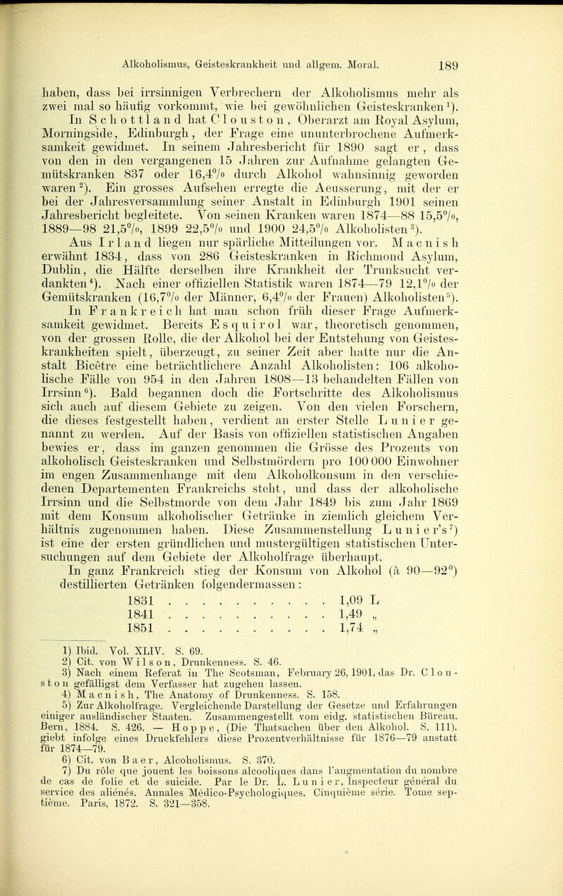 haben, dass bei irrsinnigen Verbrechern der Alkoholismiis mehr als zwei mal so häufig vorkommt, wie bei gewöhnlichen Geisteskranken^). In Schottland hat C 1 o u s t o n , Oberarzt am Royal Asyliim, Morningside, Edinburgh, der Frage eine ununterbrochene Aufmerk- samkeit gewidmet. In seinem Jahresbericht für 1890 sagt er , dass von den in den vergangenen 15 Jahren zur Aufnahme gelangten Gle- mütskranken 837 oder 16,4^/o durch Alkohol Avahnsinnig geworden waren ^). Ein grosses Aufsehen erregte die Aeusserung, mit der er bei der Jahresversammlung seiner Anstalt in Edinburgh 1901 seinen Jahresbericht begleitete. Von seinen Kranken waren 1874—88 15,5^/o, 1889—98 21,57o, 1899 22,5^0 und 1900 24,5^0 Alkohohsten s). Aus Irland liegen nur spärliche Mitteilungen vor. M a c n i s h erwähnt 1834, dass von 286 Geisteskranken in Hichmond Asylum, Dublin, die Hälfte derselben ihre Krankheit der Trunksucht ver- dankten*). Nach einer offiziellen Statistik waren 1874—^79 12,1^0 der Gemütskranken (16,7^0 der Männer, 6,47« der Frauen) Alkoholisten^). In Frankreich hat man schon früh dieser Frage Aufmerk- samkeit gewidmet. Bereits E s q u i r o 1 war, theoretisch genommen, von der grossen Rolle, die der Alkohol bei der Entstehung von Geistes- krankheiten spielt, überzeugt, zu seiner Zeit aber hatte nur die An- stalt Bicetre eine beträchtlichere Anzahl Alkoholisten: 106 alkoho- lische Fälle von 954 in den Jahren 1808—13 behandelten Fällen von Irrsinn ^). Bald begannen doch die Fortschritte des Alkoholismus sich auch auf diesem Gebiete zu zeigen. Von den vielen Forschern, die dieses festgestellt haben , verdient an erster Stelle L u n i e r ge- nannt zu werden. Auf der Basis von offiziellen statistischen Angaben bewies er, dass im ganzen genommen die Grösse des Prozents von alkoholisch Geisteskranken und Selbstmördern pro 100 000 Einwohner im engen Zusammenhange mit dem Alkoholkonsum in den verschie- denen Departementen Frankreichs steht, und dass der alkoholische Irrsinn und die Selbstmorde von dem Jahr 1849 bis zum Jahr 1869 mit dem Konsum alkoholischer Getränke in ziemlich gleichem Ver- hältnis zugenommen haben. Diese Zusammenstellung L u n i e r's ^) ist eine der ersten gründlichen und mustergültigen statistischen Unter- suchungen auf dem Gebiete der Alkoliolfrage überhaupt. In ganz Frankreich stieg der Konsum von Alkohol (ä 90—92*^) destillierten Getränken folgendermassen: 1) Ibid. Vol. XLIV. S. 69. 2) Cit. von Wilson, Drunkenness. S. 46. 3) Nach einem Referat in The Scotsman, February 26, 1901, das Dr. Clou- ston gefälligst dem Verfasser hat zugehen lassen. 4) M a c n i s h, Tlie Anatomy of Drunkenness. S. 158. 5) Zur Alkoholfrage. Vergleichende Darstellung der Gesetze und Erfahrungen einiger ausländischer Staaten. Zusammengestellt vom eidg. statistischen Bureau. Bern, 1884. S. 426. — Hoppe, (Die Thatsaclien über den Alkohol. S. III), giebt infolge eines Druckfehlers diese Prozentverhältnisse für 1876—79 anstatt für 1874—79. 6) Cit. von B a e r , Alcoholismus. S. 370. 7) Du role que jouent les boissons alcooliques dans l'augmentation du nombre de cas de folie et de suicide. Par le Dr. L. L u n i e r, Inspecteur general du Service des alienes. Annales Medico-Psychologiques. Cinquieme serie. Tome sep- tieme. Paris, 1872. S. 321—358. 1831 1841 1851 1,09 L 1,49 „ 1,74 „