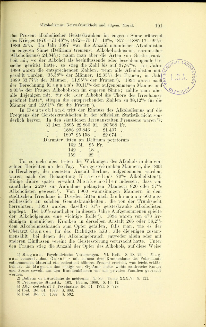 das Prozent alkoholischer Geisteskranken im engeren Sinne während des Krieges 1870—71 487o, 1872—75 17—19>, 1875—1885 17—227o, 1886 25^0. Im Jahr 1887 war die Anzahl männlicher Alkoholisten im engeren Sinne (Delirium tremens, Alkoholwahnsinn, chronischer Alkoholismus) 24,84^/p; nahm man aber die Arten von Geisteskrank- heit mit, wo der Alkohol als beeinflussende oder beschleunigende ür- ^r!KL7 Sache gewirkt hatte , so stieg die Zahl bis auf 37,977o. Im Jahre Z^^'' 1888 waren die entsprechenden Zahlen, wenn alle Alkoholisten mit-/Q^ gezählt wurden, 35,38'^/o der Männer, 12,33^0 der Frauen, im Jah^^ | P , 1889 33,77> der Männer, ll,957o der Fraueni). 1894 waren naclit der Berechnung Magna n's 30,11^0 der aufgenommenen Männer undV' 9,05^0 der Frauen Alkoholisten im engeren Sinne ; zählte man aber N.pt>^YB alle diejenigen mit, für die „der Alkohol die Tliore des Irrenhauses geöffnet hatte, stiegen die entsprechenden Zahlen zu 38,127« für die Männer und 12,81^/o für die Frauen In Deutschland tritt der Einfluss des Alkoholismus auf die Frequenz der Geisteskrankheiten in der offiziellen Statistik nicht son- derlich hervor. In den sämtlichen Irrenanstalten Preussens waren -^j: 31 Dez. 1895 22 860 M. 20 588 Fr. „ „ 1896 23 846 „ 21 407 „ „ „ 1897 25 158 „ 22 674 „ Darunter litten an Delirium potatorum. 162 M. 25 Fr. 142 „ 18 „ 152 22 „ Um so mehr aber treten die Wirkungen des Alkohols in den ein- zelnen Berichten an den Tag. Yon geisteskranken Männern, die 1893 in Herzberge, der neuesten Anstalt Berlins, aufgenommen wurden, waren nach der Behauptung Kraepelin's 707o Alkoholisten*). Einige Jahre später erAvähnt M ö n k e m ö 11 e r indessen, dass von sämtlichen 2 200 zur Aufnahme gelangten Männern 820 oder 377o Alkoholisten gewesen). Yon 1900 wahnsinnigen Männern in dem städtischen Irrenhaus in Dresden litten nach L ü h r m a n n 500 aus- schliesslich an solchen Gemütskrankheiten, die von der Trunksucht herrührten. 1893 wurden daselbst 31*^/o geisteskranke Alkoholisten gej^flegt. Bei 507o sämtlicher in diesem Jahre Aufgenommenen spielte der Alkoholgenuss eine wichtige Bolle 1894 waren von 473 irr- sinnigen männlichen Kranken in derselben Anstalt 266 oder 56,2^/o dem Alkoholmissbraucli zum Opfer gefallen, falls man, wie es der Oberarzt Ganser für das Richtigste hält, alle diejenigen zusam- menzählt, bei denen der Alkoholgebrauch entweder allein oder mit anderen Einflüssen vereint die Geistesstörung verursacht hatte. Unter den Frauen stieg die Anzahl der Opfer des Alkohols, auf diese Weise 1) M a g n a n , Psychiatrische Vorlesungen. VI. Heft. S. 28, 29. — M a g- nan bemerkt, dass G-arnier mit seinem dem Krankenhaus des Polizeiamts entnommenen Material ein bedeutend höheres Prozent erreicht, was leicht erklär- lich ist, da Magnan das seinige von St^-Anne hatte, wohin zahlreiche Kinder und Greise sowohl aus den Kraukenhäusern wie aus privaten Familien gebracht werden. 2) Bulletin de TAcademie de medecine. 3. Se. Tome XXXIV. S. 122. 3) Preussische Statistik. 163. Berlin, 1900. S. 16, 17. 4) Allg. Zeitschrift f. Psychiatrie. Bd. 51 1895. S. 978. 5) Ibid. Bd. 54. 1898. S. 808. 6) Ibid. Bd. 53. 1897. S. 592.