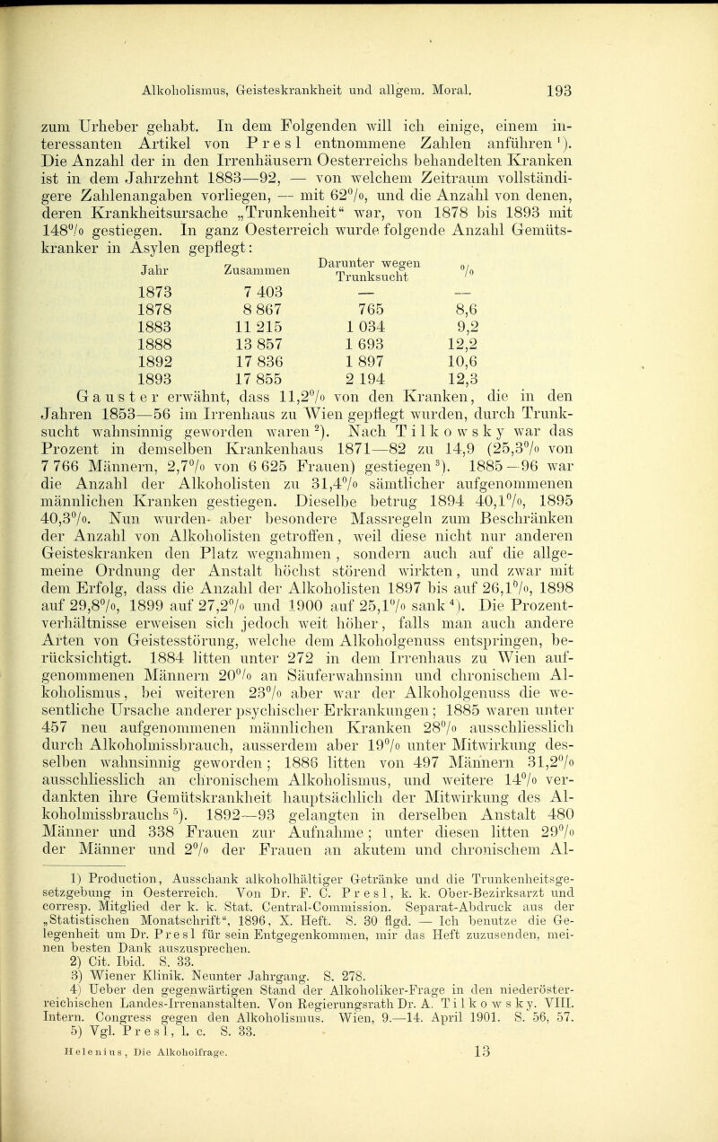 zum Urlieber gehabt. In dem Folgenden will ich einige, einem in- teressanten Artikel von Presl entnommene Zahlen anführen'). Die Anzahl der in den Irrenhäusern Oesterreichs behandelten Kranken ist in dem Jahrzehnt 1883—92, — von welchem Zeitraum vollständi- gere Zahlenangaben vorliegen, — mit 62^/o, und die Anzahl von denen, deren Krankheitsursache „Trunkenheit war, von 1878 bis 1893 mit 148,/o gestiegen. In ganz Oesterreich wurde folgende Anzahl Gemüts- kranker in Asylen gepflegt: Jahr Zusammen Darunter wegen Trunksucht 7o 1873 7 403 1878 8 867 765 8,6 1883 11 215 1 034 9,2 1888 13 857 1 693 12,2 1892 17 836 1 897 10,6 1893 17 855 2 194 12,3 Gaus t er erwähnt, dass 11,2*^/0 von den Kranken, die in den Jahren 1853—56 im Irrenhaus zu Wien gepflegt wurden, durch Trunk- sucht wahnsinnig geworden waren Nach T i 1 k o w s k y war das Prozent in demselben Krankenhaus 1871—82 zu 14,9 (25,37« von 7 766 Männern, 2,7^0 von 6 625 Frauen) gestiegen ^j. 1885- 96 war die Anzahl der Alkoholisten zu 31,47» sämtlicher aufgenommenen männlichen Kranken gestiegen. Dieselbe betrug 1894 40,l7o, 1895 40,37o. Nun wurden- aber besondere Massregein zum Beschränken der Anzahl von Alkoholisten getrofien, weil diese nicht nur anderen Geisteskranken den Platz wegnahmen , sondern auch auf die allge- meine Ordnung der Anstalt höchst störend wirkten, und zwar mit dem Erfolg, dass die Anzahl der Alkoholisten 1897 bis auf 26,l7o, 1898 auf 29,8>, 1899 auf 27,27o und 1900 auf 25,17o sank''). Die Prozent- verhältnisse erw^eisen sich jedoch weit höher, falls man auch andere Arten von Geistesstörung, welche dem Alkoholgenuss entspringen, be- rücksichtigt. 1884 litten unter 272 in dem Irrenhaus zu Wien auf- genommenen Männern 20°/o an Säuferwahnsinn und chronischem Al- koholismus , bei weiteren 23°/o aber war der Alkoholgenuss die we- sentliche Ursache anderer psychischer Erkrankungen ; 1885 waren unter 457 neu aufgenommenen männlichen Kranken 28/o ausschliesslich durch Alkoholmissbrauch, ausserdem aber 19^/o unter Mitwirkung des- selben wahnsinnig geworden; 1886 litten von 497 Männern 31,2*^/0 ausschliesslich an chronischem Alkoliolismus, und weitere 14^/o ver- dankten ihre Gemütskrankheit hauptsächlich der Mitwirkung des Al- koholmissbrauchs 1892—93 gelangten in derselben Anstalt 480 Männer und 338 Frauen zur Aufnahme; unter diesen litten 297« der Männer und 27o der Frauen an akutem und chronischem Al- 1) Production , Ausschank alkoholhaltiger Getränke und die Trunkenheitsge- setzgebung in Oesterreich. Von Dr. F. C. Presl, k. k. Ober-Bezirksarzt und corresp. Mitglied der k. k. Stat. Central-Commission. Separat-Abdruck aus der „Statistischen Monatschrift, 1896, X. Heft. S. 30 flgd. — Ich benutze die Ge- legenheit um Dr. Presl für sein Entgegenkommen, mir das Heft zuzusenden, mei- nen besten Dank auszusprechen. 2) Cit. Ibid. S. 33. 3) Wiener Klinik. Neunter Jahrgang. S. 278. 4) Ueber den gegenwärtigen Stand der Alkoholiker-Frage in den niederöster- reichischen Landes-Irrenanstalten. Von Regierungsrath Dr. A. Tilkowsky. VHL Litern. Congress gegen den Alkoholismus. Wien, 9.—14. April 1901. S. 56, 57. 5) Vgl. Presl, 1. c. S. 33. Helenius, Die Alkoliolfrage. 13