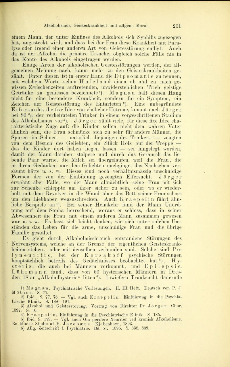 einem Mann, der unter Einfluss des Alkohols sich Syphilis zugezogen hat, angesteckt wird, und dass bei der Frau diese Krankheit mit Para- lyse oder irgend einer andereli Art von Geistesstörung endigt. Auch da ist der Alkohol die primäre Ursache, obgleich solche Fälle nie in das Konto des Alkohols eingetragen werden. Einige Arten der alkoholischen Geistesstörungen werden, der all- gemeinen Meinung nach, kaum mehr zu den Geisteskrankheiten ge- zählt. Unter diesen ist in erster Hand die Dipsomanie zu nennen, mit welchem Worte schon H u f e 1 a n d einen ab und zu nach ge- wissen Zwischenzeiten auftretenden, unwiderstehlichen Trieb geistige Getränke zu geniessen bezeichnetei). Magnan hält diesen Hang nicht für eine besondere Krankheit, sondern für ein Symptom, ein Zeichen der Geistesstörung des Entarteten Eine unbegründete Eifersucht, die fixe Idee von ehelicher Untreue, kommt nach J ö r g e r bei 80 °/o der verheirateten Trinker in einem vorgeschrittenen Stadium des Alkoholismus vor J ö r g e r zählt viele, für diese fixe Idee cha- rakteristische Züge auf: die Kinder sollen nicht dem wahren Vater ähnlich sein, die Frau schmücke sich zu sehr für andere Männer,, die Spuren im Schnee — natürlich diejenigen des Trinkers — zeugten von dem Besuch des Geliebten, ein Stück Holz auf der Treppe — das die Kinder dort haben liegen lassen — sei hingelegt worden, damit der Mann darüber stolpere und durch das Geräusch das lie- bende Paar w^arne, die Milch sei übergelaufen, weil die Frau, die in ihren Gedanken nur dem Geliebten nachginge, das Nachsehen ver- säumt hätte u. s. w. Dieses sind noch verhältnismässig unschuldige Formen der von der Einbildung gezeugten Eifersucht. J ö r g e r erwähnt aber Fälle, wo der Mann allnächtlich seine Frau mit sich zur Schenke schleppte um ihrer sicher zu sein, oder wo er wieder- holt mit dem Pevolver in die Wand über das Bett seiner Frau schoss um den Liebhaber wegzuschrecken. Auch K r a e p e 1 i n führt ähn- liche Beispiele an^). Bei seiner Heimkehr fand der Mann Unord- nung auf dem Sopha herrschend, woraus er schloss, dass in seiner Abwesenheit die Frau mit einem anderen Mann zusammen gewesen war u. s. w. Es lässt sich leicht denken, wie sich unter solchen Um- ständen das Leben für die arme, unschuldige Frau und die übrige Familie gestaltet. Es giebt durch Alkoholmissbrauch entstandene Störungen des Nervensystems, welche an der Grenze der eigentlichen Geisteskrank- heiten stehen, oder mit denselben verbunden sind. Solche sind P o- lyneuritis, bei der K o r s a k o f f psychische Störungen hauptsächlich betreffs des Gedächtnisses beobachtet hat ^) , Hy- sterie, die auch bei Männern vorkommt, und Epilepsie. L ü h r m a n n fand, dass von 60 hysterischen Männern in Dres- den 18 an „Alkoholhysterie litten^). Inwiefern Trunksucht dauernde 1) Magnan, Psychiatrische Vorlesungen. II, III Heft. Deutsch von P. J. Möbius. S. 77. 2) Ibid. S. 77, 78. — Vgl. auch Kraepelin, Einführung in die Psychia- trische Klinik. S. 188—191. 3) Alkohol und Geistesstörung. Vortrag von Direktor Dr. J ö r g e r. Cliur, 1897. S. 10. 4) Kraepelin, Einführung in die Psychiatrische Klinik. S. 185. 5) Ibid. S. 179. — Vgl. auch Gm perifere Neuriter ved kronisk Alkoholisme. En klinisk Studie af H. J a c o b se u s. Kjabenhavn, 1893. 6) AUg. Zeitschrift f. Psychiatrie. Bd. 51. 1895. S. 838, 839.