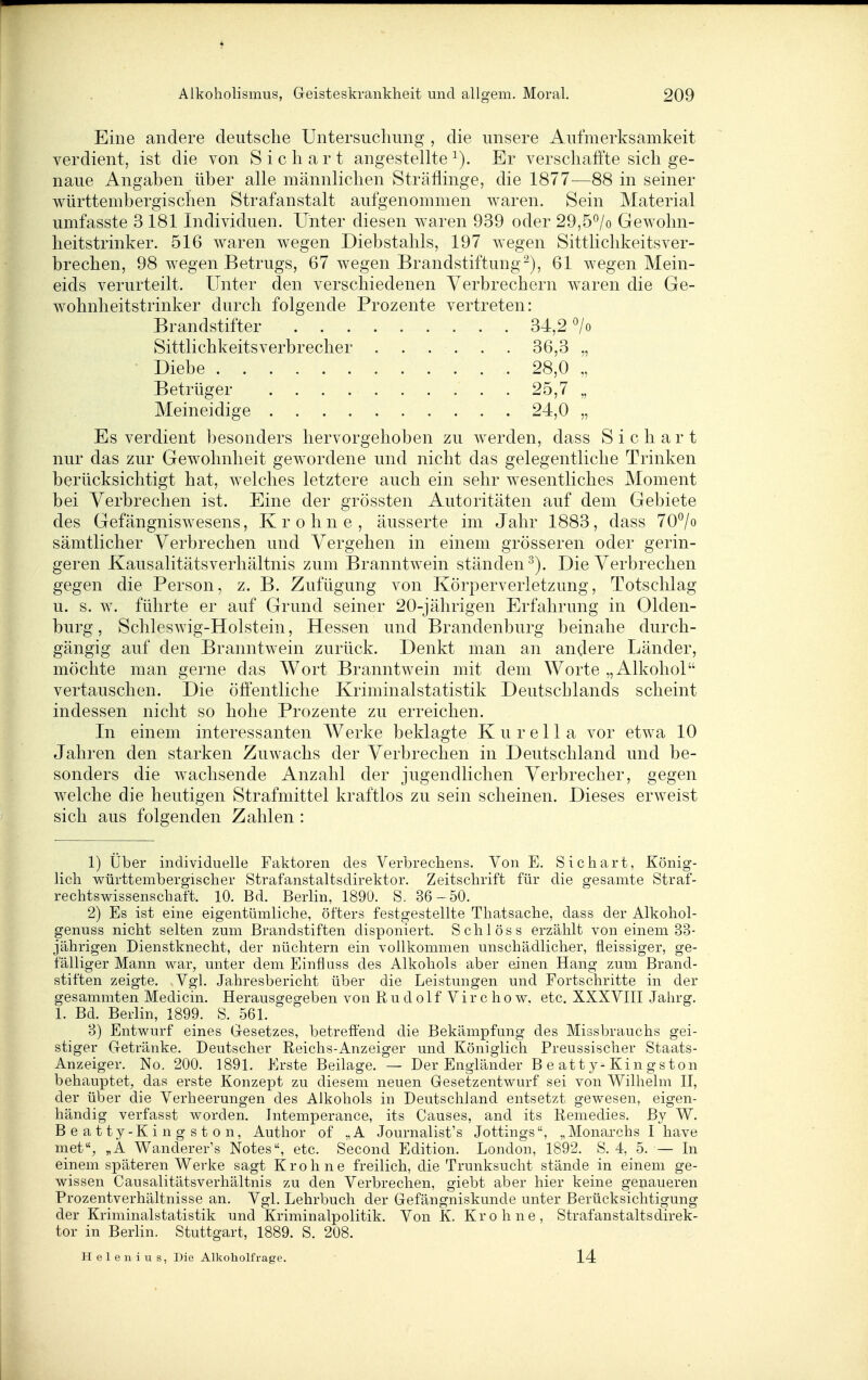Eine andere deutsche Untersuchung , die unsere Aufmerksamkeit verdient, ist die von S i c h a r t angestellte Er verschaffte sich ge- naue Angaben über alle männlichen Sträflinge, die 1877—88 in seiner württembergischen Strafanstalt aufgenommen waren. Sein Material umfasste 3 181 Individuen. Unter diesen waren 939 oder 29,5^/o Gewohn- heitstrinker. 516 waren wegen Diebstahls, 197 wegen Sittlichkeitsver- brechen, 98 wegen Betrugs, 67 wegen Brandstiftung-), 61 wegen Mein- eids verurteilt. Unter den verschiedenen Verbrechern waren die Ge- wohnheitstrinker durch folgende Prozente vertreten: Brandstifter 34,2 ^/o Sittlichkeitsverbrecher . . . . . . 36,3 „ • Diebe 28,0 „ Betrüger . 25,7 „ Meineidige 24,0 „ Es verdient besonders hervorgehoben zu werden, dass Sichart nur das zur Gewohnheit gewordene und nicht das gelegentliche Trinken berücksichtigt hat, welches letztere auch ein sehr wesentliches Moment bei Verbrechen ist. Eine der grössten Autoritäten auf dem Gebiete des Gefängniswesens, Krohne, äusserte im Jahr 1883, dass 70^0 sämtlicher Verbrechen und Vergehen in einem grösseren oder gerin- geren Kausalitätsverhältnis zum Branntwein ständen^). Die Verbrechen gegen die Person, z. B. Zufügung von Körperverletzung, Totschlag u. s. w. führte er auf Grund seiner 20-jährigen Erfahrung in Olden- burg, Schleswig-Holstein, Hessen und Brandenburg beinahe durch- gängig auf den Branntwein zurück. Denkt man an andere Länder, möchte man gerne das Wort Branntwein mit dem Worte „Alkohol vertauschen. Die öffentliche Kriminalstatistik Deutschlands scheint indessen nicht so hohe Prozente zu erreichen. In einem interessanten Werke beklagte Kurella vor etwa 10 Jahren den starken Zuwachs der Verbrechen in Deutschland und be- sonders die wachsende Anzahl der jugendlichen Verbrecher, gegen welche die heutigen Strafmittel kraftlos zu sein scheinen. Dieses erweist sich aus folgenden Zahlen : 1) Über individuelle Faktoren des Verbrechens. Von E. Sichart, König- lich württembergischer Strafanstaltsdirektor. Zeitschrift für die gesamte Straf- rechtswissenschaft. 10. Bd. Berlin, 1890. S. 36-50. 2) Es ist eine eigentümliche, öfters festgestellte Thatsache, dass der Alkohol- genuss nicht selten zum Brandstiften disponiert. Schlöss erzählt von einem 33- jährigen Dienstknecht, der nüchtern ein vollkommen unschädlicher, fleissiger, ge- fälliger Mann war, unter dem Einfluss des Alkohols aber einen Hang zum Brand- stiften zeigte. Vgl. Jahresbericht über die Leistungen und Fortschritte in der gesammten Medicin. Herausgegeben von R u d o 1 f V i r c h o w, etc. XXXVIII Jahrg. 1. Bd. Berlin, 1899. S. 561. 3) Entwurf eines Gesetzes, betreffend die Bekämpfung des Miasbrauchs gei- stiger Getränke. Deutscher Reichs-Anzeiger und Königlich Preussischer Staats- Anzeiger. No. 200. 1891. Erste Beilage. — Der Engländer Beatty-Kingston behauptet, das erste Konzept zu diesem neuen Gesetzentwurf sei von Wilhelm II, der über die Verheerungen des Alkohols in Deutschland entsetzt gewesen, eigen- händig verfasst worden. Intemperance, its Causes, and its Remedies. ßy W. Beatty-Kingston, Author of „A Journalist's Jottings, ^Monai-chs I have met, Wanderer's Notes, etc. Second Edition. London, 1892. S. 4, 5. — In einem späteren Werke sagt Krohne freilich, die Trunksucht stände in einem ge- wissen Causalitätsverhältnis zu den Verbrechen, giebt aber hier keine genaueren Prozentverhältnisse an. Vgl. Lehrbuch der Gefängniskunde unter Berücksichtigung der Kriminalstatistik und Kriminalpolitik. Von K. Krohne, Strafanstaltsdirek- tor in Berlin. Stuttgart, 1889. S. 208. Helen ius, Die Alkoholfrage. 14