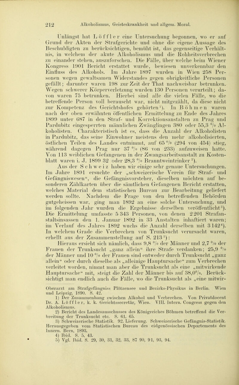 Unlängst hat L ö f f 1 e r eine Untersucliung begonnen, wo er auf Grrund der Akten der Strafgerichte und ohne die eigene Aussage des Beschuldigten zu berücksichtigen, bemüht ist, das gegenseitige Verhält- nis, in welchem der akute Alkoholismus und die Rohheitsverbrechen zu einander stehen, auszuforschen. Die Fälle, über welche beim Wiener Kongress 1901 Bericht erstattet wurde, bewiesen unverkennbar den Einfluss des Alkohols, Im Jahre 1897 wurden in Wien 258 Per- sonen wegen gewaltsamen Widerstandes gegen obrigkeitliche Personen gefällt; darunter waren 198 zur Zeit der That nachweisbar betrunken. Wegen schwerer Körperverletzung wurden 130 Personen verurteilt; da- von waren 75 betrunken. Hierbei sind alle die vielen Fälle, wo die betreffende Person voll berauscht war, nicht mitgezählt, da diese nicht zur Kompetenz des Gerichtshofes gehörten^). In Böhmen waren nach der oben erwähnten öffentlichen Ermittelung zu Ende des Jahres 1899 unter 687 in den Straf- und Korrektionsanstalten zu Prag und Pardubitz eingesperrten männlichen Zwänglingen 380 oder 55,3 °/o Al- koholisten. Charakteristisch ist es, dass die Anzahl der Alkoholisten in Pardubitz, das seine Einwohner meistens den mehr alkoholisierten, östlichen Teilen des Landes entnimmt, auf 65 (294 von 454) stieg, während dagegen Prag nur 37 ^/o (86 von 233) aufzuweisen hatte. Von 113 weiblichen Gefangenen in der Zwangsarbeitsanstalt zu Kosten- blatt waren i. J. 1899 32 oder 28,3 7o Branntweintrinker Aus der Schweiz haben wir einige sehr genaue Untersuchungen. Im Jahre 1891 ersuchte der „schweizerische Verein für Straf- und Gefängniswesen, die Gefängnisvorsteher, dieselben möchten auf be- sonderen Zählkarten über die sämtlichen Gefangenen Bericht erstatten, welches Material dem statistischen Bureau zur Bearbeitung geliefert werden sollte. Nachdem die Frage von den betreffenden Behörden gutgeheissen war, ging man 1892 an eine solche Untersuchung, und im folgenden Jahr wurden die Ergebnisse derselben veröffentlicht^). Die Ermittelung umfasste 5 343 Personen, von denen 2 201 Strafan- staltsinsassen den 1. Januar 1892 in 33 Anstalten inhaftiert waren; im Verlauf des Jahres 1892 wuchs die Anzahl derselben mit 3142*). In welchem Grade die Verbrechen von Trunksucht verursacht waren, erhellt aus der Zusammenstellung auf S. 213''): Hieraus ersieht sich nämlich, dass 9,8 °/o der Männer und 2,7 ^/o der Frauen der Trunksucht „ganz allein ihre Strafe verdanken; 25,9 °/o der Männer und 10 7o der Frauen sind entweder durch Trunksucht „ganz allein oder durch dieselbe als „alleinige Hauptursache zum Verbrechen verleitet worden, nimmt man aber die Trunksucht als eine „mitwirkende Hauptursache mit, steigt die Zahl der Männer bis auf 38,0/o. Berück- sichtigt man endlich auch die Fälle, wo die Trunksucht als „eine mitwir- Oberarzt am Strafgefängniss Plötzensee und Bezirks-Physikus in Berhn. Wien und Leipzig, 1890. S. 42. 1) Der Zusammenhang zwischen Alkohol und Verbrechen. Von Privatdocent Dr. A. Löffler, k. k. Gi-erichtssecretär;, Wien. VIII. Intern. Congress gegen den Alkoholismus. 2) Bericht des Landesausschusses des Königreiches Böhmen betreffend die Ver- breitung der Trunksucht etc. S. 61, 65. 3) Schweizerische Statistik. 92. Lieferung. Schweizerische Gefängnis-Statistik. Herausgegeben vom Statistischen Bureau des eidgenössischen Departements des Innern. Bern, 1893. 4) Ibid. S. 5, 43. 5) Vgl. Ibid. S. 29, 30, 31, 32, 33, 87 90, 91, 93, 94.