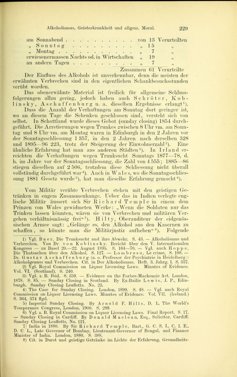 am Sonnabend von 13 Verurteilten „Sonntag „15 „ „ Montag _ „ 7 „ erwiesenermassen Nachts od. in Wirtschaften „ 19 „ an andern Tagen „ 7 „ Zusammen 61 Verurteilte Der Einfiuss des Alkohols ist unverkennbar, denn die meisten der erwähnten Verbrechen sind in den eigentlichen Schankbesuchsstunden verübt worden. Das obenerwähnte Material ist freilich für allgemeine Schluss- folgerungen allzu gering, jedoch haben auch Schröter, Kob- linsky, A s c h a f f e n b u r g u. a. dieselben Ergebnisse erlangt^). Dass die Anzahl der Verhaftungen am Sonntag dort geringer ist, wo an diesem Tage die Schenken geschlossen sind, verstellt sich von selbst. In Schottland wurde dieses Gebot (sunday closing) 1854 durch- geführt. Die Arretierungen wegen Trunkes zwischen 8 Uhr vm. am Sonn- tag und 8 Uhr vm. am Montag waren in Edinburgh in den 2 Jahren vor der Sonntagsschliessung 1 357, in den 2 Jahren nach derselben 328 und 1895—96 223, trotz der Steigerung der EinwohnerzahP). Eine ähnliche Erfahrung hat man aus anderen Städten^). In Irland er- reichten die Verhaftungen wegen Trunksucht Sonntags 1877—78, d. h. im Jahre vor der Sonntagsschliessung, die Zahl von 4 555 ; 1885—86 stiegen dieselben auf 2 506, trotzdem diese Schliessung nicht überall vollständig durchgeführt war*). iVuch in W ale s, wo die Sonntagsschlies- sung 1881 Gesetz wurde ^), hat man dieselbe Erfahrung gemacht Vom Militär verübte Verbrechen stehen mit den geistigen Ge- tränken in engem Zusammenhange. Ueber das in Indien verlegte eng- lische Militär äussert sich Sir i c h a r d T e m p 1 e in einem dem Prinzen von Wales gewidmeten Werke: „Wenn die Soldaten nur das Trinken lassen könnten, wären sie von Verbrechen und militären Ver- gehen verhältnismässig frei''). Hilty, Oberauditeur der eidgenös- sischen Armee sagt: „Gelänge es, den Alkohol aus den Kasernen zu schaffen, so könnte man die Militärjustiz aufheben ^). Folgende 1) Vgl. Baer, Die Trunksucht und ihre Abwehr. S. 43. — Alkoliolismus und Verbrechen. Von Dr. von K o b 1 i n s k y. Bericht über den V. Internationalen Kongress — zu Basel 20.—22. August 1895. S. 164—70. — Vgl. auch Hoppe, Die Thatsachen über den Alkohol. S. 127. — L o m b r o s o, Le crime. S. 108. — Dr. Gu-stav Aschaffenburg (a. o. Professor der Psychiatrie in Heidelberg): Alkoholgenuss und Verbrechen. Cit. in Der Alkoholismus. Heft. 3. Jahrg. I. S. 337. 2) Vgl. Royal Commission on Liquor Licensing Laws. Minutes of Evidence. Vol. VI. (Scotland). S. 240. B) Vgl. z. B. Ibid. S. 359. — Evidence on the Forbes-Mackenzie Act. London, 1878. S. 85. — Sunday Closing in Scotland. By Ex-Bailie Lewis, J. P., Edin- burgh. Sunday Closing Leafletts. No. 23. 4) The Case for Sunday Closing. London, 1899. S. 48. — VgL auch Royal Commission on Liquor Licensing Laws. Minutes of Evidence. Vol. VlI. (Ireland.) S. 364, 374 flgd. 5) Imperial Sunday Closing. By Arnold F. Hills, D. L. The World's Temperance Congress, London, 1900. S. 299. 6) Vgl. z. B. Royal Commission on Liquor Licensing Laws. Final Report. S. 17. — Sunday Closing in Cardiif. By Donald Maclean, Esq., Solicitor, CardiflF. Sunday Closing Leafletts, No. 121. 7) India in 1880. By Sir Richard Temple, Bart., G. C. S. L, C. L E., D. C. L., Late Governor of Bombay, Lieutenant-Governor of Bengal, and Finance Minister of India. London, 1880. S. 388. 8) Cit. in Durst und geistige Getränke im Lichte der Erfahrung, Gesundheits-