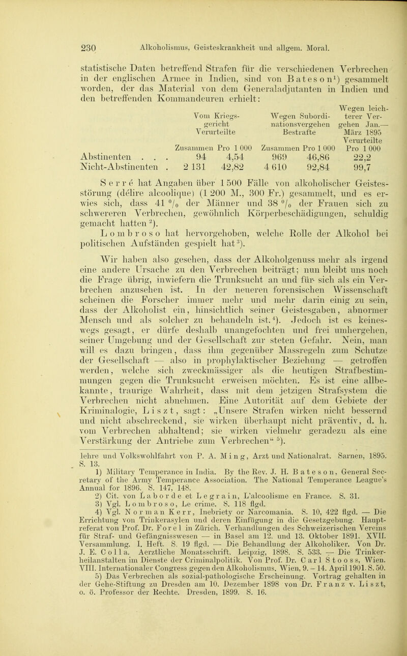statistische Daten betreffend Strafen für die verscliiedenen Verbrechen in der engHschen Armee in Indien, sind von Bateson^) gesammelt worden, der das Material von dem Generaladjutanten in Indien und den betreffenden Kommandeuren erhielt: Wegen leicli- Vom Kriegs- Wegen Subordi- terer Ver- gericlit nationsvergelien gehen Jan.— Verurteilte Bestrafte März 1895 Verurteilte Zusammen Pro 1 000 Zusammen Pro 1 000 Pro 1 000 Abstinenten ... 94 4,54 969 46,86 22,2 Mcht-Abstinenten . 2 131 42,82 4 610 92,84 99,7 S e r r e hat Angaben über 1 500 Fälle von alkoholischer Geistes- störung (delire alcoolique) (1 200 M., 300 Fr.) gesammelt, und es er- wies sich, dass 41 ^/o der Männer und 38 ^/o der Frauen sich zu schwereren Verbrechen, gewöhnlich Köri^erbeschädigungen, schuldig gemacht hatten L o m b r o s o hat hervorgehoben, welche Rolle der Alkohol bei politischen Aufständen ges23ielt hat^). Wir haben also gesehen, dass der Alkoholgenuss mehr als irgend eine andere Ursache zu den Verbrechen beiträgt; nun bleibt uns noch die Frage übrig, inwiefern die Trunksucht an und für- sich als ein Ver- brechen anzusehen ist. In der neueren forensischen Wissenschaft scheinen die Forscher immer mehr und mehr darin einig zu sein, dass der Alkoholist ein, hinsichtlich seiner Geistesgaben, abnormer Mensch und als solcher zu behandeln ist.*). Jedoch ist es keines- wegs gesagt, er dürfe deshalb unangefochten und frei umhergehen, seiner Umgebung und der Gesellschaft zur steten Gefahr. Nein, man will es dazu bringen, dass ihm gegenüber Massregeln zum Schutze der Gesellschaft — also in prophylaktischer Beziehung — getroffen werden, welche sich zweckmässiger als die heutigen Strafbestim- mungen gegen die Trunksucht erweisen möchten. Es ist eine allbe- kannte, traurige Wahrheit, dass mit dem jetzigen Straf System die Verbrechen nicht abnehmen. Eine Autorität auf dem Gebiete der Kriminalogie, Liszt, sagt: „Unsere Strafen wirken nicht bessernd und nicht abschreckend, sie wirken überhaupt nicht präventiv, d. h. vom Verbrechen abhaltend; sie wirken vielmehr geradezu als eine Verstärkung der Antriebe zum Verbrechen ^). lehre und Volkswohlfahrt von P. A. M i n g, Arzt und Nationalrat. Sarnen, 1895. S. 13. 1) Military Temperance in India. By the Rev. J. H. B a t e s o n, General Sec- retary of the Army Temperance Association. The National Temperance League's Annual for 1896.. S. 147, 148. 2) Cit. von L a b 0 r d e et L e g r a i n, L'alcoolisme en France. S. 31. 3) Vgl. Lonibroso, Le crime. S. 118 flgd. 4) Vgl. Norman Kerr, Inebriety or Narcomania. S. 10, 422 ügd. — Die Errichtung von Trinkerasylen und deren Einfügung in die Gesetzgebung. Haupt- referat von Prof. Dr. For e 1 in Zürich. Verhandlungen des Schweizerischen Vereins für Straf- und Gefängnisswesen — in Basel am 12. und 13. Oktober 1891. XVII. Versammlung. I. Heft. S. 19 flgd. — Die Behandlung der Alkoholiker. Von Dr. J. E. C 011 a. Aerztliche Monatsschrift. Leipzig, 1898. S. 533. — Die Trinker- heilanstalten im Dienste der Criminalpolitik. Von Prof. Dr. Carl Stooss, Wien. VIII. Internationaler Congress gegen den Alkoholismus. Wien, 9. — 14. April 1901. S. 50. 5) Das Verbrechen als sozial-pathologische Erscheinung. Vortrag gehalten in der Gehe-Stiftung zu Dresden am 10. Dezember 1898 von Dr. Franz v. Liszt, 0. ö. Professor der Rechte. Dresden, 1899. S. 16.