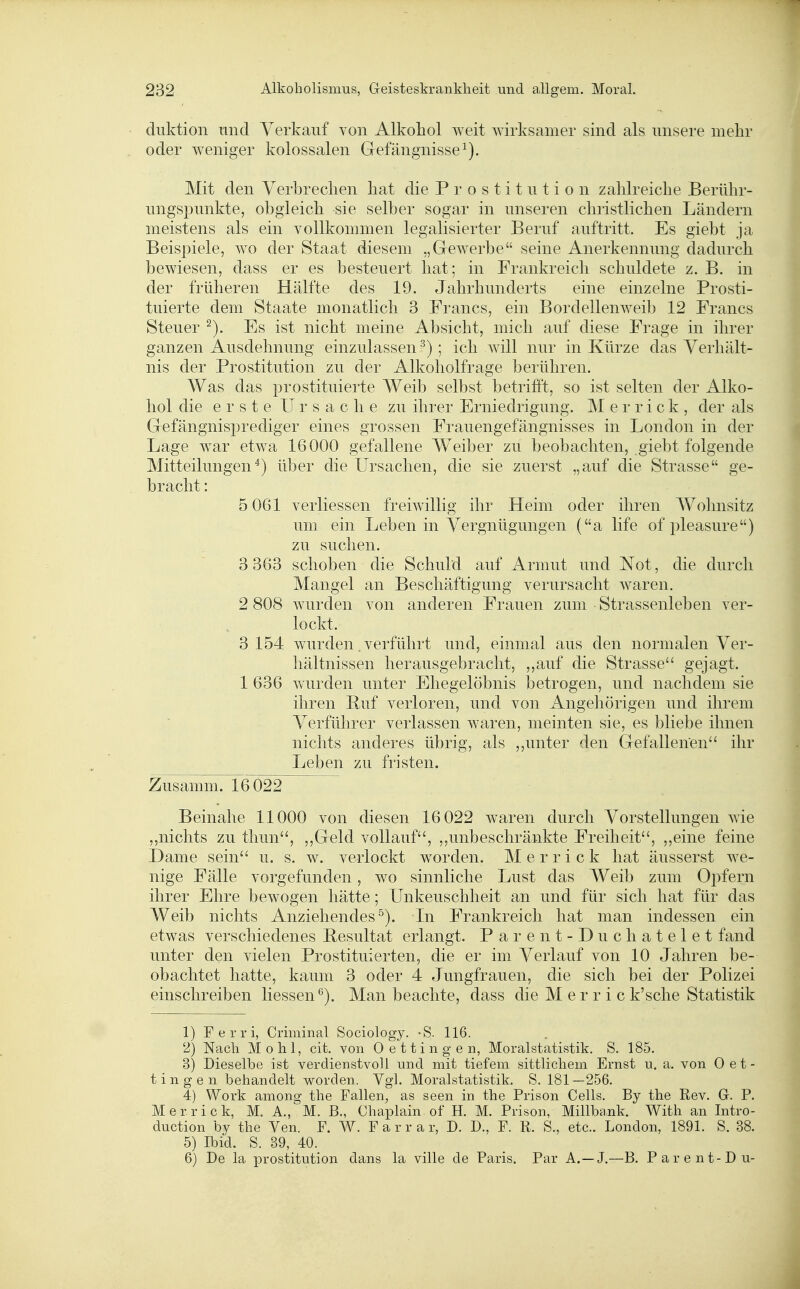 diiktion nnd Verkauf von Alkohol weit wirksamer sind als unsere mehr oder weniger kolossalen Grefängnisse^). Mit den Verbrechen hat die Prostitution zahlreiche Berühr- ungspunkte, obgleich sie selber sogar in unseren christlichen Ländern meistens als ein vollkommen legalisierter Beruf auftritt. Es giebt ja Beispiele, wo der Staat diesem „Gewerbe seine Anerkennung dadurch bewiesen, dass er es besteuert hat; in Frankreich schuldete z. B. in der früheren Hälfte des 19. Jahrhunderts eine einzelne Prosti- tuierte dem Staate monatlich 3 Francs, ein Bordellenweib 12 Francs Steuer ^). Es ist nicht meine Absicht, mich auf diese Frage in ihrer ganzen Ausdehnung einzulassen ^) ; ich will nur in Kürze das Verhält- nis der Prostitution zu der Alkoholfrage berühren. Was das prostituierte Weib selbst betrifft, so ist selten der Alko- hol die erste Ursache zu ihrer Erniedrigung. M e r r i c k , der als Gefängnisprediger eines grossen Frauengefängnisses in London in der Lage war etwa 16000 gefallene Weiber zu beobachten, giebt folgende Mitteilungen^) über die Ursachen, die sie zuerst „auf die Strasse ge- bracht: 5 061 verliessen freiwillig ihr Heim oder ihren Wohnsitz um ein Leben in Vergnügungen (a life of pleasure) zu suchen. 3 363 schoben die Schuld auf Armut und Not, die durch Mangel an Beschäftigung verursacht waren. 2 808 wurden von anderen Frauen zum Strassenleben ver- lockt. 3 154 wurden. verführt und, einmal aus den normalen Ver- hältnissen herausgebracht, ,,auf die Strasse gejagt. 1 636 wurden unter Ehegelöbnis betrogen, und nachdem sie ihren Buf verloren, und von Angehörigen und ihrem Verführer verlassen waren, meinten sie, es bliebe ihnen nichts anderes übrig, als ,,unter den Gefallenen ihr Leben zu fristen. Zusamm. 16 022 Beinahe 11000 von diesen 16 022 waren durch Vorstellungen wie „nichts zu thun, ,,Geld vollauf, ,,unbeschränkte Freiheit, „eine feine Dame sein u. s. w. verlockt worden. M e r r i c k hat äusserst we- nige Fälle vorgefunden, wo sinnliche Lust das Weib zum Opfern ihrer Ehre bewogen hätte; Unkeuschheit an und für sich hat für das Weib nichts Anziehendes^). Li Frankreich hat man indessen ein etwas verschiedenes Resultat erlangt. Parent-Duchatelet fand unter den vielen Prostituierten, die er im Verlauf von 10 Jahren be- obachtet hatte, kaum 3 oder 4 Jungfrauen, die sich bei der Polizei einschreiben Hessen*^). Man beachte, dass die M e r r i c k'sehe Statistik 1) Ferri, Criminal Sociology. -S. 116. 2) Nach Mo hl, cit. von Oettingen, Moralstatistik. S. 185. 3) Dieselbe ist verdienstvoll und mit tiefem sittlichem Ernst u. a. von Oet- tingen behandelt worden. Vgl. Moralstatistik. S. 181—256. 4) Work among the Fallen, as seen in the Prison Cells. By the Rev. G. P. Merrick, M. A., M. B., Chaplain of H. M. Prison, Millbank. With an Intro- duction by the Ven. F. W. F a r r a r, D. D., F. R. S., etc.. London, 1891. S. 38. 5) Ibid. S. 39, 40. 6) De la prostitution dans la ville de Paris. Par A.—J.—B. Parent-Du-
