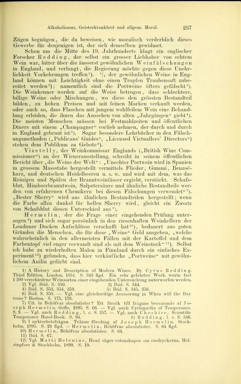 Zügen begnügen, die da beweisen, wie moraliscli verderblich dieses Gewerbe für denjenigen ist, der sich demselben gewidmet. Schon um die Slitte des 19. Jahrhunderts klagt ein englischer Forscher R e d d i n g , der selbst ein grosser Liebhaber von echtem Wein war, bitter über die äusserst gewöhnlichen W einf äl s chung en in England, und verlangt, die Regierung möchte gegen diese Unehr- lichkeit Vorkehrungen treffen^). der gewöhnlichen AVeine in Eng- land können mit Leichtigkeit ohne einen Tropfen Traubensaft zube- reitet werden-); namentlich sind die Portweine öfters gefälscht^). Die Weinkenner werden auf die Weise betrogen , dass schlechtere, billige Weine oder Mischungen, wo diese den grössten Bestandteil bilden, zu hohen Preisen und mit feinen Marken verkauft werden, oder auch so, dass Flaschen mit jungem wohlfeilem Wein eine Behand- lung erleiden, die ihnen das Aussehen von alten „Jahrgängen giebt*). Die meisten Menschen müssen bei Festmahlzeiten und öffentlichen Diners mit einem „Champagner vorlieb nehmen, der durch und durch in England gebraut ist^). Sogar besondere Lehrbücher in den Fälsch- ungsmethoden („Publicans' Guides, „Licensed Victuallers' Directors) stehen dem Publikum zu Gebote°). . Yizetelly, der Weinkommissar Englands („British Wine Com- missioner) an der AVienerausstellung, schreibt in seinem öffentlichen Bericht über „ die Weine der Welt : „ Unechter Portwein wird in Spanien in grossem Massstabe hergestellt vermittels Flieder, Gummi, Benzoe- harz, und deutschen Heidelbeeren u. s. w. und wird mit dem, was das Reinigen und Spülen der Branntweinfässer ergiebt, verstärkt. Schafs- blut, Himbeerbranntwein, Salpetersäure und ähnliche Bestandteile wer- den von erfahrenen Chemikern bei diesen Fälschungen verwendet „Bester Sherry wird aus ähnlichen Bestandteilen hergestellt; wenn die Farbe allzu dunkel für hellen Sherry wird, gleicht ein Zusatz von Schafsblut diesen Unterschied aus Hermelin, der die Frage einer eingehenden Prüfung unter- zogen ^) und sich sogar persönlich in den riesenhaften Weinkellern der Londoner Docken Aufschlüsse verschaff't hat^^), bedauert aus guten Gründen die Menschen, die für diese „Weine Geld ausgeben, ^,welche wahrscheinlich in den allermeisten Fällen mit der Kartoffel und dem Farbentopf viel enger verwandt sind als mit dem AVeinstock ^^). Selbst ich habe zu wiederholten Malen in Finnland durch ein einfaches Ex- periment^^) gefunden, dass hier verkäufliche „Portweine mit gewöhn- lichem Anilin gefärbt sind. 1) A. History and Description of Modern Wines. By Cyrus R e d d i n g. Third Edition. London, 1851. S. 343 flgd. Ein selir gelehrtes Werk, worin fast 1 200 verschiedene Weinsorten einer eingehenden Untersuchung unterworfen werden. 2) Vgl. Ibid. S. 350. 3) Ibid. S. 344. 4) Ibid. S. 353, 354, 359. 5) Ibid. S. 345, 356. 6) Ibid. S. 358. —■ Vgl. eine gleichzeitige Aeusserung in When will tlie Day come? Boston. S. 175, 176. 7) Cit. in Beliöfvas absolutister? Ett försök tili fragans besvarande af Jo- seph Hermelin. Gefle, 1895. S. 66. — Vgl. auch Cyclopsodia of Temperance. S. 9. — Vgl. auch R e d d i n g , 1. c. S. 357. — Vgl. auch C h e s h i r e , Scientific Temperance Hand-Book. S. 94. 8) Redding, 1. c. S. 346. 9) 1 nykterhetsfrägan. Tvänne föredrag af Joseph Hermelin. Stock- holm, 1895. S. 24 flgd. -- Hermelin, Beliöfvas absolutister. S. 64 flgd. 10) Hermelin, Behöfvas absolutister. S. 64. 11) Ibid. S. 67. 12) Vgl. Matti Helen ins, Hvad säger vetenskapen om rusdryckerna. Hel- singfors & Stockholm, 1899. S. 19.