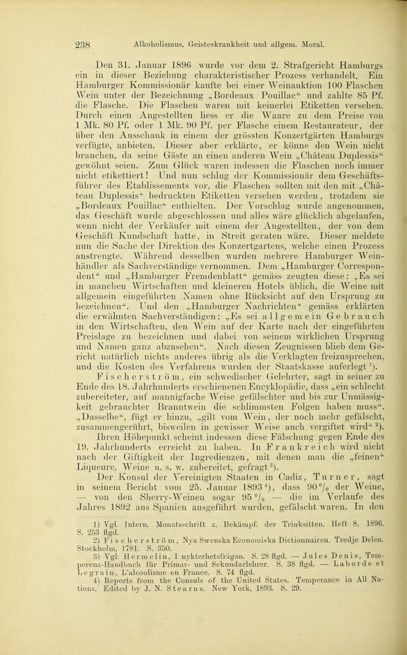 Den 31. Januar 1896 wurde vor dem 2. Strafgericht Hamburgs ein in dieser Beziehung charakteristischer Prozess verhandelt. Ein Hamburger Kommissionär kaufte bei einer Weinauktion 100 Flaschen Wein unter der Bezeichnung „Bordeaux Pouillac und zahlte 85 Pf. die Flasche. Die Flaschen waren mit keinerlei Etiketten versehen. Durch einen Angestellten liess er die Waare zu dem Preise von 1 Mk. 80 Pf. oder 1 Mk. 90 Pf. per Flasche einem Bestaurateur, der über den Ausschank in einem der grössten Konzertgärten Hamburgs verfügte, anbieten. Dieser aber erklärte, er könne den Wein nicht brauchen, da seine Gäste an einen anderen Wein „Chäteau Duplessis gewöhnt seien. Zum Glück waren indessen die Flaschen noch immer nicht etikettiert! Und nun schlug der Kommissionär dem Geschäfts- führer des Etablissements vor, die Flaschen sollten mit den mit „Chä- teau Duplessis bedruckten Etiketten versehen werden, trotzdem sie „Bordeaux Pouillac enthielten. Der Vorschlag wurde angenommen, das Geschäft wurde abgeschlossen und alles wäre glücklich abgelaufen, wenn nicht der Verkäufer mit einem der i^ngestellten, der von dem Geschäft Kundschaft hatte, in Streit geraten wäre. Dieser meldete nun die Sache der Direktion des Konzertgartens, welche einen Prozess anstrengte. Während desselben wurden mehrere Hamburger Wein- händler als Sachverständige vernommen. Dem „Hamburger Correspon- dent und „Hamburger Fremdenblatt gemäss zeugten diese: „Essel in manchen Wirtschaften und kleineren Hotels üblich, die Weine mit allgemein eingeführten Namen ohne Bücksicht auf den Ursprung zu bezeichnen. Und den „Hamburger Nachrichten gemäss erklärten die erwähnten Sachverständigen: „Es sei allgemein Gebrauch in den Wirtschaften, den Wein auf der Karte nach der eingeführten Preislage zu bezeichnen und dabei von seinem wirklichen Ursprung und Namen ganz abzusehen. Nach diesen Zeugnissen blieb dem Ge- richt natürlich nichts anderes übrig als die Verklagten freizusj^rechen, und die Kosten des Verfahrens wurden der Staatskasse auferlegt ^). F i s c h e r s t r ö m , ein schwedischer Gelehrter, sagt in seiner zu Ende des 18. Jahrhunderts erschienenenEncyklopädie, dass „ein schlecht zubereiteter, auf mannigfache Weise gefälschter und bis zur Unmässig- keit gebrauchter Branntwein die schlimmsten Folgen haben muss. „Dasselbe, fügt er hinzu, „gilt vom Wein, der noch mehr gefälscht, zusammengerührt, bisweilen in gewisser Weise auch vergiftet wird Ihren Höhepunkt scheint indessen diese Fälschung gegen Ende des 19. Jahrhunderts erreicht zu haben. In Frankreich wird nicht nach der Giftigkeit der Ingredienzen, mit denen man die „feinen Liqueure, Weine u. s. w. zubereitet, gefragt^). Der Konsul der Vereinigten Staaten in Cadiz, Turner, sagt in seinem Bericht vom 25. Januar 1893^), dass 90 ^7o der Weine, — von den Sherry-Weinen sogar 95 *^/o — die im Verlaufe des Jahres 1892 aus Spanien ausgeführt wurden, gefälscht Avaren. In den 1) Vgl. Intern, Monatsschrift z. Bekämpf, der Trinksitten. Heft 8. 1896. S. 253 flgd. 2) F i s c h e r s t r ö m , N}'a Swenska Econonnska Dictionnairen. Tredje Delen. Stockholm, 1781. S. 350. 3) Vgl. Hermelin, I nj'kterhetsfragan. S. 28 lio-d. — Jules Denis, Teni- perenz-Handbuch für Primär- und Sekundarl ehrer. S. 38 flgd. — Labor de et Legrain, L'alcoolisme en France. S. 74 flgd. 4) Reports from the Consuls of the United States. Temperance in All Na- tions. Edlted by J. N. Stearns. New York, 1893. S. 29.
