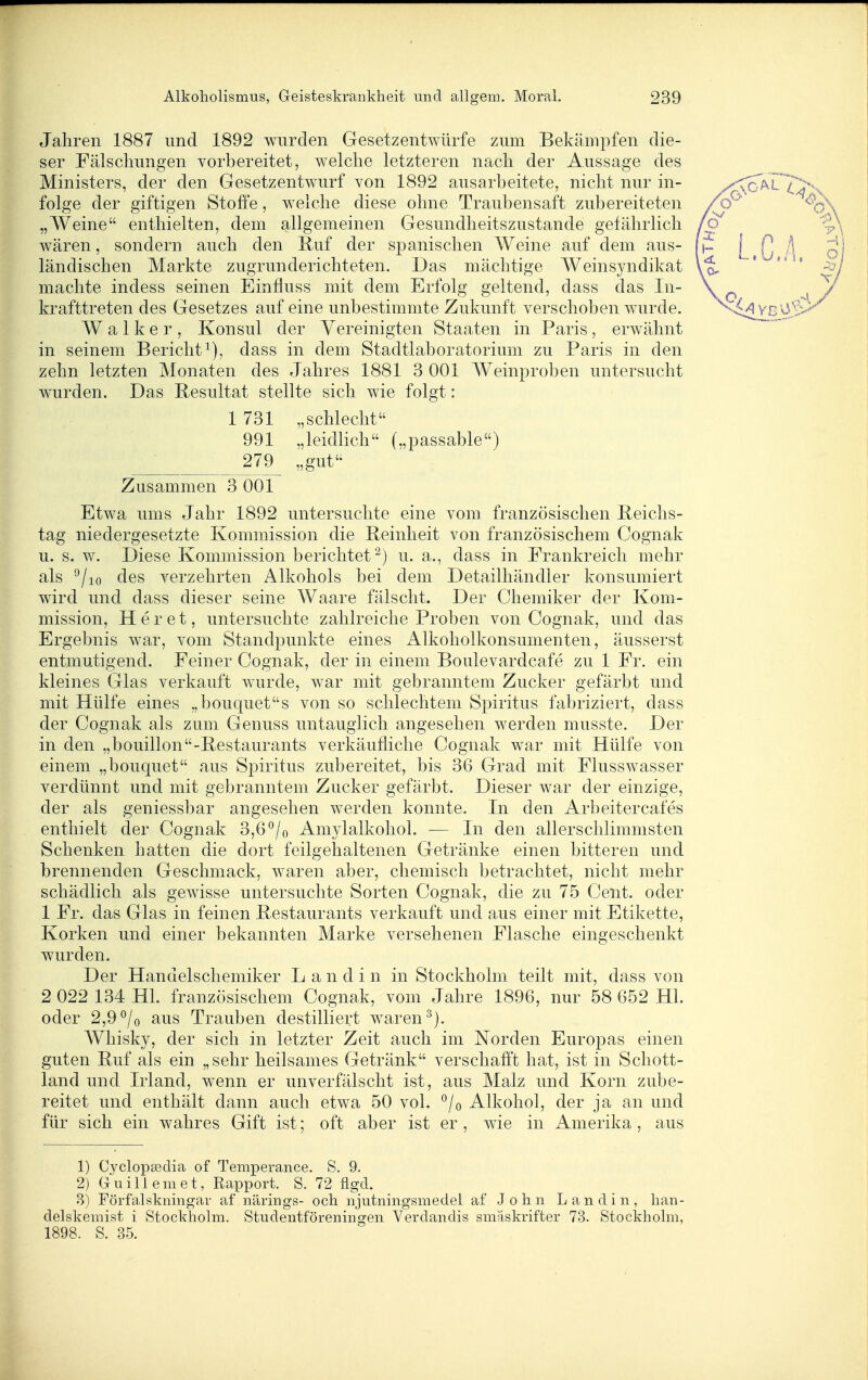 Jahren 1887 und 1892 wurden Gesetzentwürfe zum Bekämpfen die- ser Fälschungen vorbereitet, welche letzteren nach der Aussage des Ministers, der den Gesetzentwurf von 1892 ausarbeitete, nicht nur in- folge der giftigen Stoffe, welche diese ohne Traubensaft zubereiteten „Weine enthielten, dem allgemeinen Gesundheitszustande gefährlich wären, sondern auch den Ruf der spanischen Weine auf dem aus- ländischen Markte zugrunderichteten. Das mächtige Weinsyndikat machte indess seinen Einfluss mit dem Erfolg geltend, dass das In- krafttreten des Gesetzes auf eine unbestimmte Zukunft verschoben wurde. Walker, Konsul der Vereinigten Staaten in Paris, erwähnt in seinem Bericht^), dass in dem Stadtlaboratorium zu Paris in den zehn letzten Monaten des Jahres 1881 3 001 Weinproben untersucht wurden. Das Resultat stellte sich wie folgt: 1 731 „schlecht 991 „leidlich („passable) 279 „gut Zusammen 3 001 Etwa ums Jahr 1892 untersuchte eine vom französischen Reichs- tag niedergesetzte Kommission die Reinheit von französischem Cognak u. s. w. Diese Kommission berichtet^) u. a., dass in Frankreich mehr als ^lio des verzehrten Alkohols bei dem Detailhändler konsumiert wird und dass dieser seine Waare fälscht. Der Chemiker der Kom- mission, Her et, untersuchte zahlreiche Proben von Cognak, und das Ergebnis war, vom Standpunkte eines Alkoholkonsumenten, äusserst entmutigend. Feiner Cognak, der in einem Boulevardcafe zu 1 Fr. ein kleines Glas verkauft wurde, war mit gebranntem Zucker gefärbt und mit Hülfe eines .,bouquets von so schlechtem Spiritus fabriziert, dass der Cognak als zum Genuss untauglich angesehen werden musste. Der in den „bouillon-Restaurants verkäufliche Cognak war mit Hülfe von einem „bouquet aus Spiritus zubereitet, bis 36 Grad mit Flusswasser verdünnt und mit gebranntem Zucker gefärbt. Dieser war der einzige, der als geniessbar angesehen werden konnte. In den Arbeitercafes enthielt der Cognak 3,6°/o Amylalkohol. — In den allerschlimmsten Schenken hatten die dort feilgehaltenen Getränke einen bitteren und brennenden Geschmack, waren aber, chemisch betrachtet, nicht mehr schädlich als gewisse untersuchte Sorten Cognak, die zu 75 Cent, oder 1 Fr. das Glas in feinen Restaurants verkauft und aus einer mit Etikette, Korken und einer bekannten Marke versehenen Flasche eingeschenkt wurden. Der Handelschemiker L a n d i n in Stockholm teilt mit, dass von 2 022 134 Hl. französischem Cognak, vom Jahre 1896, nur 58 652 Hl. oder 2,9 ^/o aus Trauben destilliert waren Whisky, der sich in letzter Zeit auch im Norden Europas einen guten Ruf als ein „sehr heilsames Getränk verschafft hat, ist in Schott- land und Irland, wenn er unverfälscht ist, aus Malz und Korn zube- reitet und enthält dann auch etwa 50 vol. °/o Alkohol, der ja an und für sich ein wahres Gift ist; oft aber ist er, wie in Amerika, aus 1) Cyclopsedia of Temperance. S. 9. 2) Guillemet, Rapport. S. 72 flgcl. B) Förfalskningar af närings- och njutningsmedel af John Landin, han- delskemist i Stockholm. Studentföreningen Verdandis smaskrifter 73. Stockholm, 1898. S. 35.