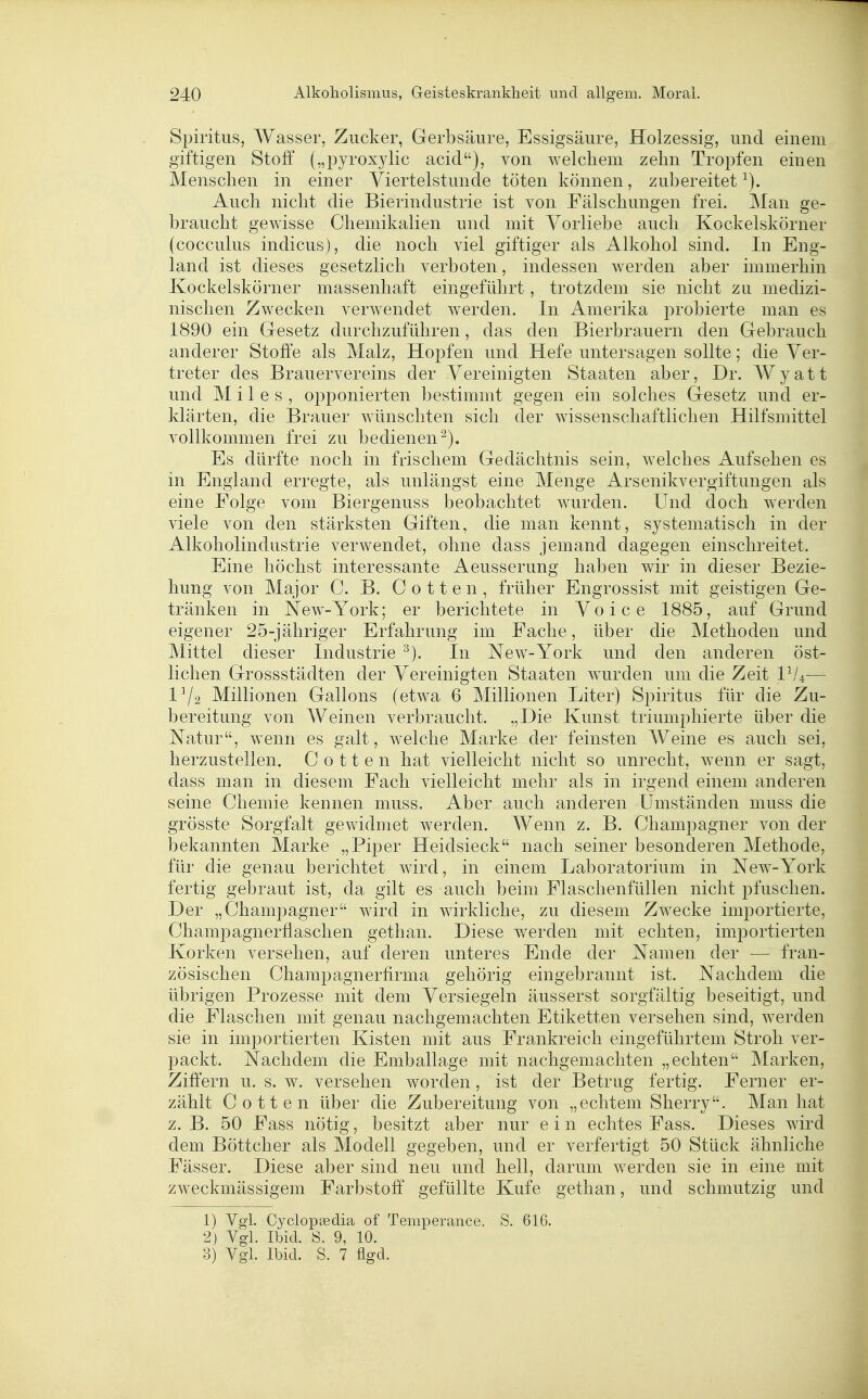 Spiritus, AVasser, Zucker, Gerbsäure, Essigsäure, Holzessig, und einem giftigen Stoff („pyroxylic acid), von welchem zelin Tropfen einen Menschen in einer Viertelstunde töten können, zubereitet^). Auch niclit die Bierindustrie ist von Fälschungen frei. Man ge- braucht gewisse Chemikalien und mit Vorliebe auch Kockeiskörner (cocculus Indiens), die noch viel giftiger als Alkobol sind. In Eng- land ist dieses gesetzlich verboten, indessen Averden aber immerbin Kockeiskörner massenbaft eingeführt, trotzdem sie nicht zu medizi- nischen Zwecken verwendet werden. In Amerika probierte man es 1890 ein Gresetz durchzuführen, das den Bierbrauern den Gebraucb anderer Stoffe als Malz, Hopfen und Hefe untersagen sollte; die Ver- treter des Brauervereins der Vereinigten Staaten aber, Dr. AVyatt und M i l e s , opponierten bestimmt gegen ein solches Gesetz und er- klärten, die Brauer wünschten sich der wissenschaftlichen Hilfsmittel vollkommen frei zu bedienen^). Es dürfte noch in frischem Gedächtnis sein, welches Aufsehen es in England erregte, als unlängst eine Menge Arsenikvergiftungen als eine Folge vom Biergenuss beobachtet wurden. Und doch werden viele von den stärksten Giften, die man kennt, systematisch in der Alkoholindustrie verwendet, ohne dass jemand dagegen einschreitet. Eine höchst interessante Aeusserung haben wir in dieser Bezie- hung von Major C. B. C o 11 e n , früher Engrossist mit geistigen Ge- tränken in New-York; er berichtete in Voice 1885, auf Grund eigener 25-jähriger Erfahrung im Fache, über die Methoden und Mittel dieser Industrie ^). In New-York und den anderen öst- lichen Grossstädten der Vereinigten Staaten wurden um die Zeit 1^^4— 1^2 Millionen Gallons (etwa 6 Millionen Liter) Spiritus für die Zu- bereitung von Weinen verbraucht. „Die Kunst triumphierte über die Natur, wenn es galt, w^elche Marke der feinsten Weine es auch sei, herzustellen. C o 11 e n hat vielleicht nicht so unrecht, wenn er sagt, dass man in diesem Fach vielleicht mehr als in irgend einem anderen seine Chemie kennen muss. Aber auch anderen Umständen muss die grösste Sorgfalt gewidmet werden. Wenn z. B. Chamjoagner von der bekannten Marke „Piper Heidsieck nach seiner besonderen Methode, für die genau berichtet wird, in einem Laboratorium in New-York fertig gebraut ist, da gilt es auch beim Flaschenfüllen nicht pfuschen. Der „Champagner wird in wirkliche, zu diesem Zwecke importierte, Champagnerflaschen gethan. Diese werden mit echten, importierten Korken versehen, auf deren unteres Ende der Namen der — fran- zösischen Champagnerfirma gehörig eingebrannt ist. Nachdem die übrigen Prozesse mit dem Versiegeln äusserst sorgfältig beseitigt, und die Flaschen mit genau nachgemachten Etiketten versehen sind, werden sie in importierten Kisten mit aus Frankreich eingeführtem Stroh ver- packt. Nachdem die Emballage mit nachgemachten „echten Marken, Ziffern u. s. w. versehen worden, ist der Betrug fertig. Ferner er- zählt Cotten über die Zubereitung von „echtem Sherry. Man hat z. B. 50 Fass nötig, besitzt aber nur ein echtes Fass. Dieses wird dem Böttcher als Modell gegeben, und er verfertigt 50 Stück ähnliche Fässer. Diese aber sind neu und hell, darum werden sie in eine mit zweckmässigem Farbstoff gefüllte Kufe gethan, und schmutzig und 1) Vgl. Cyclopsedia of Temperance. S. 616. 2) Vgl. Ibid. S. 9, 10. 3) Vgl. Ibid. S. 7 flgd.