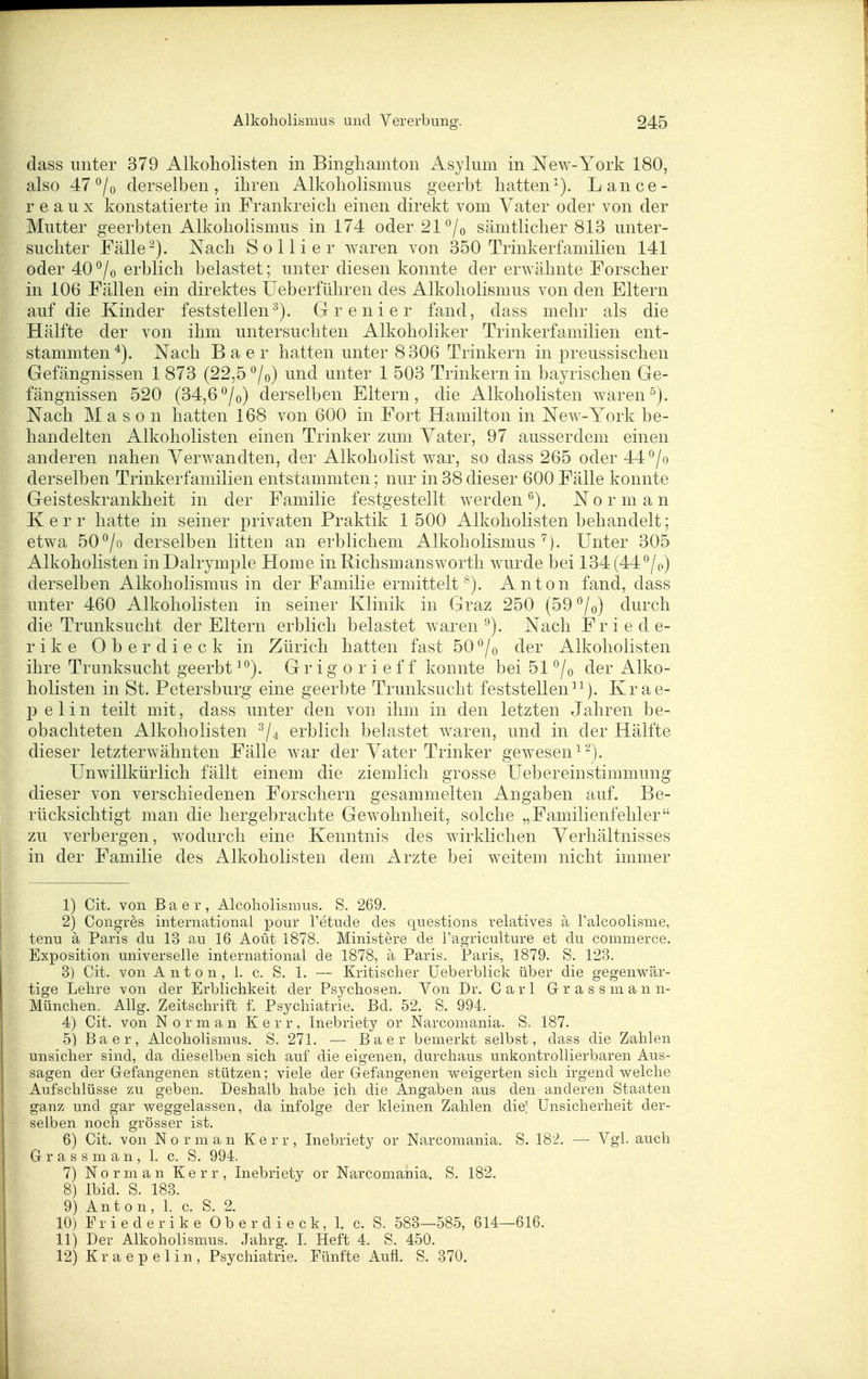 dass unter 379 Alkoliolisten in Bingliamton Asylum in New-York 180, also 47 °/o derselben, ihren Alkoliolismus geerbt hatten^). Lance- r e a u X konstatierte in Frankreich einen direkt vom Vater oder von der Mutter geerbten Alkoholismus in 174 oder 21 ^/o sämtlicher 813 unter- suchter Fälle-). Nach So Iii er w^aren von 350 Trinkerfamilien 141 oder 40^/o erblich belastet; unter diesen konnte der erwähnte Forscher in 106 Fällen ein direktes üeberführen des Alkoholismus von den Eltern auf die Kinder feststellen^). Grenier fand, dass mehr als die Hälfte der von ihm untersuchten Alkoholiker Trinkerfamilien ent- stammten^). Nach Baer hatten unter 8306 Trinkern in preussischen Gefängnissen 1873 (22,5*^/0) und unter 1 503 Trinkern in bayrischen Ge- fängnissen 520 (34,6^/0) derselben Eltern, die Alkoliolisten waren^). Nach M a s o n hatten 168 von 600 in Fort Hamilton in New-York be- handelten Alkoholisten einen Trinker zum Vater, 97 ausserdem einen anderen nahen Verwandten, der Alkoholist war, so dass 265 oder 44°/o derselben Trinkerfamilien entstammten; nur in 38 dieser 600 Fälle konnte Geisteskrankheit in der Familie festgestellt werden*^). Norman K e r r hatte in seiner privaten Praktik 1 500 Alkoholisten behandelt; etwa 50°/o derselben litten an erblichem Alkoholismus Unter 305 Alkoholisten inDalrymple Home inßichsmansworth wurde bei 134 (44^/o) derselben Alkoholismus in der Familie ermittelt^). Anton fand, dass unter 460 Alkoholisten in seiner Klinik in Graz 250 (59 °/o) durch die Trunksucht der Eltern erblich belastet waren'^). Nach Friede- rike 0 b e r d i e c k in Zürich hatten fast 50 ^/o der Alkoliolisten ihre Trunksucht geerbt ^°). G r i g o r i e f f konnte bei 51 ^/o der Alko- holisten in St. Petersburg eine geerbte Trunksucht feststellen^^). Krae- p elin teilt mit, dass unter den von ihm in den letzten Jahren be- obachteten Alkoliolisten ^/^ erblich belastet Avaren, und in der Hälfte dieser letzterwähnten Fälle war der Vater Trinker gewesen ^'^). Unwillkürlich fällt einem die ziemlich grosse Uebereinstimmung dieser von verschiedenen Forschern gesammelten Angaben auf. Be- rücksichtigt man die hergebrachte Gewohnheit, solche „Familienfehler zu verbergen, wodurch eine Kenntnis des wirklichen Verhältnisses in der Familie des Alkoholisten dem Arzte bei weitem nicht immer 1) Cit. von Baer, Alcoholismus. S. 269. 2) Congres international pour l'etude des questions relatives ä Talcoolisme, tenu ä Paris du 13 au 16 Aoüt 1878. Ministere de l'agriculture et du commerce. Exposition universelle international de 1878, ä Paris. Paris, 1879. S. 123. 3) Cit. von Anton, 1. c. S. 1. — Kritischer Üeberblick über die gegenwär- tige Lehre von der Erblichkeit der Psychosen. Von Dr. Carl G r a s s m a n n- München. Allg. Zeitschrift f. Psychiatrie. Bd. 52. S. 994. 4) Cit. von Norman K e r r, Inebriety or Narcomania. S. 187. 5) Baer, Alcoholismus. S. 271. — Baer bemerkt selbst, dass die Zahlen unsicher sind, da dieselben sich auf die eigenen, durchaus unkontrollierbaren Aus- sagen der Gefangenen stützen; viele der Gefangenen weigerten sich irgendwelche Aufschlüsse zu geben. Deshalb habe ich die Angaben aus den anderen Staaten ganz und gar weggelassen, da infolge der kleinen Zahlen die; Unsicherheit der- selben noch grösser ist. 6) Cit. von Norman K e r r, Inebriety or Narcomania. S. 182. — Vgl. auch G r a s s m a n , 1. c. S. 994. 7) Norman K e r r , Inebriety or Narcomania. S. 182. 8) Ibid. S. 183. 9) Anton, 1. c. S. 2. 10) Friederike Oberdieck, 1. c. S. 583—585, 614—616. 11) Der Alkoholismus. Jahrg. I. Heft 4. S. 450. 12) K r a e p e 1 i n , Psychiatrie. Fünfte Aufl. S. 370.