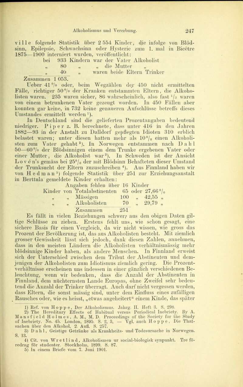 ville folgende Statistik über 2 554 Kinder, die infolge von Blöd- sinn, Epilepsie, Schwachsinn oder Hysterie zum 1. mal in Bicetre 1875—1900 interniert wurden, veröffentlicht: bei 933 Kindern war der Vater Alkoholist „ 80 „ „ die Mutter „ „ 40 „ waren beide Eltern Trinker Zusammen 1 053. lieber 41 oder, beim Wegzählen der 450 nicht ermittelten Fälle, richtiger 50 *^/o der Kranken entstammten Eltern, die Alkoho- listen waren. 235 waren sicher, 86 wahrscheinlich, also fast ^/s waren von einem betrunkenen Vater gezeugt worden. In 450 Fällen aber konnten gar keine, in 732 keine genaueren Aufschlüsse betreffs dieses Umstandes ermittelt werden In Deutschland sind die gelieferten Prozentangaben bedeutend niedriger. Piper z. B. berechnete, dass unter 416 in den Jahren 1882—93 in der Anstalt zu Dalldorf gepflegten Idioten 310 erblich belastet waren; unter diesen hatten mehr als 10*^/o einen Alkoholi- sten zum Vater gehabt In Norwegen entstammen nach Dahl 50—60^0 der Blödsinnigen einem dem Trünke ergebenen Vater oder einer Mutter, die Alkoholist war^). In Schweden ist der Ansicht Lo V e n's gemäss bei 25°/o der mit Blödsinn Behafteten dieser Umstand der Trunksucht der Eltern zuzuschreiben ^). Aus Finnland haben wir von Hedman^) folgende Statistik über 251 zur Erziehungsanstalt in Berttula gemeldete Kinder erhalten: Angaben fehlen über 16 Kinder Kinder von Totalabstinenten 65 oder 27,66 ^/o „ „ Mässigen 100 „ 42,55 „ „ „ Alkoholisten 70 „ 29,79 „ Zusammen 251 Es fällt in vielen Beziehungen schwer/' aus den obigen Daten gü- tige Schlüsse zu ziehen. Erstens fehlt uns, wie schon gesagt, eine sichere Basis für einen Vergleich, da wir nicht wissen, wie gross das Prozent der Bevölkerung ist, das aus Alkoholisten besteht. Mit ziemlich grosser Gewissheit lässt sich jedoch, dank diesen Zahlen, annehmen, dass in den meisten Ländern die Alkoholisten verhältnismässig mehr blödsinnige Kinder haben, als andere Menschen. In Finnland erweist sich der Unterschied zwischen dem Tribut der Abstinenten und dem- jenigen der Alkoholisten zum Idiotismus ziemlich gering. Die Prozent- verhältnisse erscheinen uns indessen in einer gänzlich verschiedenen Be- leuchtung, wenn wir bedenken, dass die Anzahl der Abstinenten in Finnland, dem nüchternsten Lande Europas, ohne Zweifel sehr bedeu- tend die Anzahl der Trinker überragt. Auch darf nicht vergessen werden, dass Eltern, die sonst mässig sind, unter dem Einfluss eines zufälligen Rausches oder, wie es heisst, „etwas angeheitert einem Kinde, das später 1) Ref. von Hoppe, Der AlkohoHsmus. Jahrg. IL Heft 3. S. 298. 2) The Hereditary Effects of Habitual versus Periodical Inebriety. By A. Mansfield Holmes, A. M., M. D. Proceedings of the Society for the Study of Inebriety. No. 4-5. London, 1895. S. 2, 3. — Vgl. auch Hoppe, Die That- sachen über den AlkohoL 2. Aufl. S. 257. 3) Dahl, G-eistige Getränke als Krankheits- und Todesursache in Norwegen. S. 13. 4) Cit. von Wretlind, Alkoholismen ur social-biologisk synpunkt. Tre fö- redrag för studenter. Stockholm, 1899. S. 87. 5) In einem Briefe vom 7. Juni 1901.