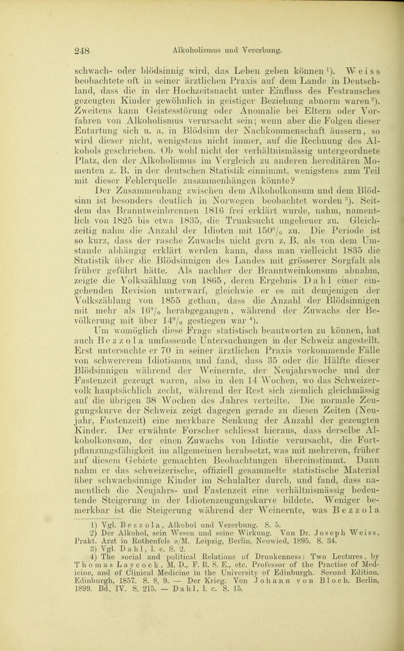 scliwa.cli- oder blödsinnig wird, das Leben geben können Weiss beobachtete oft in seiner ärztlichen Praxis auf dem Lande in Deutsch- land, dass die in der Hochzeitsnacht unter Einfluss des Festrausches gezeugten Kinder gewöhnlich in geistiger Beziehung abnorm waren Zweitens kann Geistesstörung oder Anomalie bei Eltern oder Vor- fahren von Alkoholismus verursacht sein; wenn aber die Folgen dieser Entartung sich u. a. in Blödsinn der Nachkommenschaft äussern, so wird dieser nicht, wenigstens nicht immer, auf die Rechnung des Al- kohols geschrieben. Ob wohl nicht der verhältnismässig untergeordnete Platz, den der Alkoholismus im Yergieich zu anderen hereditären Mo- menten z. B. in der deutschen Statistik einnimmt, wenigstens zum Teil mit dieser Fehlerquelle zusammenhängen könnte? Der Zusammenhang zwischen dem Alkoholkonsum und dem Blöd- sinn ist besonders deutlich in Norwegen beobachtet worden Seit- dem das Branntweinbrennen 1816 frei erklärt wurde, nahm, nament- lich von 1825 bis etwa 1835, die Trunksucht ungeheuer zu. Gleich- zeitig nahm die Anzahl der Idioten mit ISO'^/o zu. Die Periode ist so kurz, dass der rasche Zuwachs nicht gern z. B. als von dem Um- stände abhängig erklärt werden kann, dass man vielleicht 1835 die Statistik über die Blödsinnigen des Landes mit grösserer Sorgfalt als früher geführt hätte. Als nachher der Branntweinkonsum abnahm, zeigte die Yolkszählung von 1865, deren Ergebnis Dahl einer ein- gehenden Bevision unterwarf, gleichwie er es mit demjenigen der Volkszählung von 1855 gethan, dass die Anzahl der Blödsinnigen mit mehr als 16^/o herabgegangen, Avährend der Zuwachs der Be- völkerung mit über 14*^/o gestiegen war Um womöglich diese Frage statistisch beantworten zu können, hat auch B e z z 0 1 a umfassende Untersuchungen in der Schweiz angestellt. Erst untersuchte er 70 in seiner ärztlichen Praxis vorkommende Fälle von schwererem Idiotismus und fand, dass 35 oder die Hälfte dieser Blödsinnigen während der Weinernte, der Neujahrswoche und der Fastenzeit gezeugt waren, also in den 14 Wochen, wo das Schweizer- volk hauptsächlich zecht, während der Best sich ziemlich gleichmässig auf die übrigen 38 Wochen des Jahres verteilte. Die normale Zeu- gungskurve der Schweiz zeigt dagegen gerade zu diesen Zeiten (Neu- jahr, Fastenzeit) eine merkbare Senkung der Anzahl der gezeugten Kinder. Der erwähnte Forscher schliesst hieraus, dass derselbe Al- koholkonsum, der einen Zuwachs von Idiotie verursacht, die Fort- pflanzungsfähigkeit im allgemeinen herabsetzt, was mit mehreren, früher auf diesem Gebiete gemachten Beobachtungen übereinstimmt. Dann nahm er das schweizerische, offiziell gesammelte statistische Material über schwachsinnige Kinder im Schulalter durch, und fand, dass na- mentlich die Neujahrs- und Fastenzeit eine verhältnismässig bedeu- tende Steigerung in der Idiotenzeugungskurve bildete. AVeniger be- merkbar ist die Steigerung während der Weinernte, was B e z z o 1 a 1) Ygl. B e z z 0 1 a , Alkohol und Vererbung. S. 5, 2) Der Alkohol, sein Wesen und seine Wirkung. Von Dr. .Joseph Weiss, Prakt. Arzt in Rothenfels a/M. Leipzig, Berlin, Neuwied, 1895. S. 34. 3) Vgl. D a h 1, 1. c. S. 2. 4) The social and political Relations of Drunkenness: Two Lectures, by Thomas L a y c o c k , M. D., F. R. S. E., etc. Professor of the Practise of Med- icine, and of Clinical Medicine in the University of Edinburgh. Second Edition. Edinburgh, 1857. S. 8, 9. — Der Krieg. Von Johann von Bloch. Berlin, 1899. Bd. IV. S. 215. — Dahl, 1. c. S. 15.