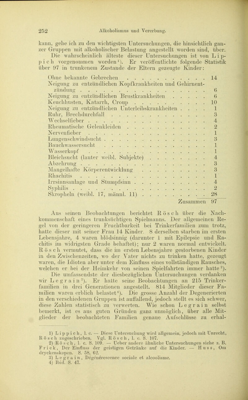 kann, gehe ich zu den wichtigsten Untersuchungen, die hinsichtlich gan- zer Gruppen mit alkoholischer Belastung angestellt worden sind, über. Die wahrscheinlich älteste dieser Untersuchungen ist von L i p- pich vorgenommen wordeni). Er veröffentlichte folgende Statistik über 97 in trunkenem Zustande der Eltern gezeugte Kinder: Ohne bekannte Gebrechen 14 Neigung zu entzündlichen Kopfkrankheiten und Gehirnent- zündung 6 Neigung zu entzündlichen Brustkrankheiten , 6 Keuchhusten, Katarrh, Group 10 Neigung zu entzündlichen Unterleibskrankheiten .... 1 Ruhr, Brechdurchfall 3 Wechselfieber 4 Bheumatische Gelenkleiden 2 Nervenfieber 1 Lungenschwindsucht 3 Bauchwassersucht , . . 1 Wasserkopf 1 Bleichsucht (lauter weibl. Subjekte) 4 Abzehrung 3 Mangelhafte Körperentwicklung . . . . . . . . . 3 Rhachitis 1' Irrsinnsanlage und Stumpfsinn 4 Syphilis 2 Sl^ropheln (weibl. 17, männl. 11) 28 Zusammen 97 Aus seinen Beobachtungen berichtet Rösch über die Nach- kommenschaft eines trunksüchtigen Spielmanns. Der allgemeinen Re- gel von der geringeren Fruchtbarkeit bei Trinkerfamilien zum trotz, hatte dieser mit seiner Erau 14 Kinder. 8 derselben starben im ersten Lebensjahre, 4 waren blödsinnig (darunter 1 mit Epilepsie und Ra- chitis im widrigsten Grade behaftet); nur 2 waren normal entwickelt. Rösch vermutet, dass die im ersten Lebensjahre gestorbenen Kinder in den Zwischenzeiten, wo der Yater nichts zu trinken hatte, gezeugt waren, die Idioten aber unter dem Einfluss eines vollständigen Rausches, welchen er bei der Heimkehr von seinen Spielfahrten immer hatte -). Die umfassendste der diesbezüglichen Untersuchungen verdanken wir L e g r a i n ^). Er hatte seine Beobachtungen an 215 Trinker- familien in drei Generationen angestellt. 814 Mitglieder dieser Fa- milien waren erblich belastet*). Die grosse Anzahl der Degenerierten in den verschiedenen Gruppen ist auffallend, jedoch stellt es sich schwer, diese Zahlen statistisch zu verwerten. Wie schon L e g r a i n selbst bemerkt, ist es aus guten Gründen ganz unmöglich, über alle Mit- glieder der beobachteten Familien genaue Aufschlüsse zu erhal- 1) L ip p i c h, 1. c. — Diese Untersuchung wird allgemein, jedoch mit Unrecht, Rösch zugeschrieben. Vgl. Rösch, 1. c. S. 107. 2) Rösch, 1. c, S. 109. — Ueber andere ähnliche Untersuchungen siehe z. B. Frick, Der Einfluss der geistigen Getränke auf die Kinder. •— Huss, Oni dryckenskapen. S. 58, 62. 3) L e g r a i n , Degenerescence sociale et alcoolisme. 4} Ibid. S. 47.