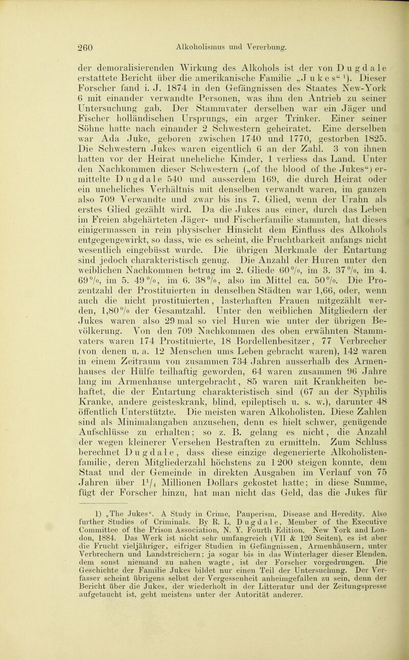 der demoralisierenden Wirkung des Alkohols ist der von D u g d a 1 e erstattete Bericht über die amerikanische Familie „Juke s '^). Dieser Forscher fand i. J. 1874 in den Gefängnissen des Staates New-York 6 mit einander verwandte Personen, was ihm den Antrieb zu seiner Untersuchung gab. Der Stammvater derselben war ein Jäger und Fischer holländischen Ursprungs, ein arger Trinker. Einer seiner Söhne hatte nach einander 2 Schwestern geheiratet. Eine derselben war Ada Juke, geboren zwischen 1740 und 1770, gestorben 1825. Die Schwestern Jukes Avaren eigentlich 6 an der Zahl. 3 von ihnen hatten vor der Heirat uneheliche Kinder, 1 verliess das Land. Unter den Nachkommen dieser Schwestern („of the blood of the Jukes) er- mittelte Dugdale 540 und ausserdem 169, die durch Heirat oder ein uneheliches Verhältnis mit denselben verwandt waren, im ganzen also 709 Verwandte und zwar bis ins 7. Glied, w^enn der Urahn als erstes Glied gezählt wird. Da die Jukes aus einer, durch das Leben im Freien abgehärteten Jäger- und Fischerfamilie stammten, hat dieses einigermassen in rein physischer Hinsicht dem Einfiuss des Alkohols entgegengewirkt, so dass, wie es scheint, die Fruchtbarkeit anfangs nicht wesentlich eingebüsst wurde. Die übrigen Merkmale der Entartung sind jedoch charakteristisch genug. Die Anzahl der Huren unter den weiblichen Nachkommen betrug im 2. Gliede 60 7«, im 3. 37^0, im 4. 69 >, im 5. 49 7o, im 6. 38 7«, also im Mittel ca. 50 7o. Die Pro- zentzahl der Prostituierten in denselben Städten w^ar 1,66, oder, wenn auch die nicht prostituierten, lasterhaften Frauen mitgezählt wer- den, 1,807« der Gesamtzahl. Unter den weiblichen Mitgliedern der Jukes waren also 29 mal so viel Huren wie unter der übrigen Be- völkerung. Von den 709 Nachkommen des oben erwähnten Stamm- vaters waren 174 Prostituierte, 18 Bordellenbesitzer, 77 Verbrecher (von denen u. a. 12 Menschen ums Leben gebracht waren), 142 waren in einem Zeitraum von zusammen 734 Jahren ausserhalb des Armen- hauses der Hülfe teilhaftig geworden, 64 waren zusammen 96 Jahre lang im Armenhause untergebracht, 85 waren mit Krankheiten be- haftet, die der Entartung charakteristisch sind (67 an der Syphilis Kranke, andere geisteskrank, blind, epileptisch u. s. w.), darunter 48 öffentlich Unterstützte. Die meisten waren Alkoholisten. Diese Zahlen sind als Minimalangaben anzusehen, denn es hielt schwer, genügende Aufschlüsse zu erhalten; so z. B. gelang es nicht, die Anzahl der wegen kleinerer Versehen Bestraften zu ermitteln. Zum Schluss berechnet Dugdale, dass diese einzige degenerierte Alkoholisten- familie, deren Mitgliederzahl höchstens zu 1200 steigen konnte, dem Staat und der Gemeinde in direkten Ausgaben im Verlauf von 75 Jahren über 1^/4 Millionen Dollars gekostet hatte; in diese Summe, fügt der Forscher hinzu, hat man nicht das Geld, das die Jukes für 1) „The Jukes. A Study in Crime, Pauperism, Disease and Heredity. Also further Studies of Criminals. By R. L. Dugdale, Member of the Executive Committee of the Prison Association, N. Y. Fourth Edition, New York and Lon- don, 1884. Das Werk ist nicht sehr umfangreich (VII & 120 Seiten), es ist aber die Frucht vieljähriger, eifriger Studien in Gefängnissen, Armenhäusern, unter Verbrechern und Landstreichern; ja sogar bis in das Winterlager dieser Elenden, dem sonst niemand zu nahen wagte, ist der Forscher vorgedrungen. Die Geschichte der Familie Jukes bildet nur einen Teil der Untersuchung. Der Ver- fasser scheint übrigens selbst der Vergessenheit anheimgefallen zu sein, denn der Bericht über die Jukes, der wiederholt in der Litteratur und der Zeitungspresse aufgetaucht ist, geht meistens unter der Autorität anderer.