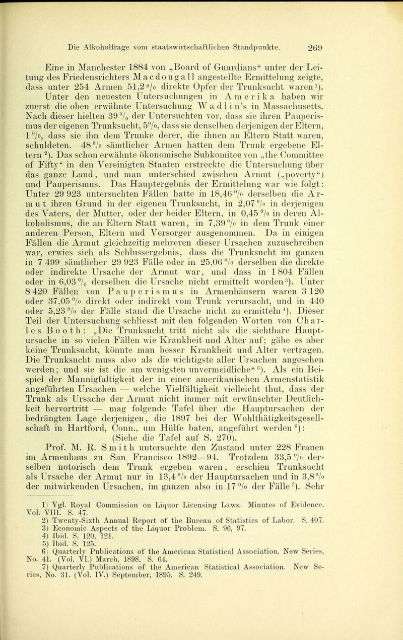 Eine in Manchester 1884 von „Board of Guarclians unter der Lei- tung des Friedensrichters Macdougall angestellte Ermittelung zeigte, dass unter 254 Armen 51,2 o/o direkte Opfer der Trunksucht waren i). Unter den neuesten Untersuchungen in Amerika haben wir zuerst die oben erwähnte Untersuchung Wadlin's in Massachusetts. Nach dieser hielten 39 7o cler Untersuchten vor, dass sie ihren Pauperis- mus der eigenen Trunksucht, 57o, dass sie denselben derjenigen der Eltern, 1 dass sie ihn dem Trünke derer, die ihnen an Eltern Statt waren, schukleten. 48 ^/o sämtlicher Armen hatten dem Trunk ergebene El- tern Das schon erwähnte ökonomische Subkomitee von „the Committee of Fifty in den Vereinigten Staaten erstreckte die Untersuchung über das ganze Land, und man unterschied zwischen Armut („poverty) und Pauperismus. Das Hauptergebnis der Ermittelung war wie folgt: Unter 29 923 untersuchten Fällen hatte in 18,46 7» derselben die Ar- mut ihren Grund in der eigenen Trunksucht, in 2,07 7 in derjenigen des Vaters, der Mutter, oder der beider Eltern, in 0,45 ^/o in deren Al- koholismus, die an Eltern Statt waren, in 7,39-'/o in dem Trunk einer anderen Person, Eltern und Versorger ausgenommen. Da in einigen Fällen die Armut gleichzeitig mehreren dieser Ursachen zuzuschreiben war, erwies sich als Schlussergebnis, dass die Trunksucht im ganzen in 7 499 sämtlicher 29 923 Fälle oder in 25,06 7« derselben die direkte oder indirekte Ursache der Armut war, und dass in 1804 Fällen oder in 6,03 7o derselben die Ursache nicht ermittelt Avorden^). Unter 8 420 Fällen von Pauperismus in Armenhäusern waren 3 120 oder 37,05 7o direkt oder indirekt vom Trunk verursacht, und in 440 oder 5,23 7o der Fälle stand die Ursache nicht zu ermitteln Dieser Teil der Untersuchung schliesst mit den folgenden Worten von Char- les Booth: „Die Trunksucht tritt nicht als die sichtbare Haupt- ursache in so vielen Fällen wie Krankheit und Alter auf; gäbe es aber keine Trunksucht, könnte man besser Krankheit und Alter vertragen. Die Trunksucht muss also als die wichtigste aller Ursachen angesehen werden; und sie ist die am wenigsten unvermeidliche ^). Als ein Bei- spiel der Mannigfaltigkeit der in einer amerikanischen Armenstatistik angeführten Ursachen — welche Vielfältigkeit vielleicht thut, dass der Trunk als Ursache der Armut nicht immer mit erwünschter Deutlich- keit hervortritt — mag folgende Tafel über die Hauptursachen der bedrängten Lage derjenigen, die 1897 bei der Wohlthätigkeitsgesell- schaft in Hartford, Conn., um Hülfe baten, angeführt werden : (Siehe die Tafel auf S. 270). Prof. M. R. Smith untersuchte den Zustand unter 228 Frauen im Armenhaus zu San Francisco 1892—94. Trotzdem 33,5 7 der- selben notorisch dem Trunk ergeben waren, erschien Trunksucht als Ursache der Armut nur in 13,4 7» der Hauptursachen und in 3,87o der mitwirkenden Ursachen, im ganzen also in 17 ^/o der Fälle ^). Sehr 1) Vgl. Royal Commission on Liquor Licensing Laws. Minutes of Evidence. Vol. Vni. S. 47. 2) Twenty-Sixth Annual Report of the Bureau of Statistics of Labor. S. 407. 3) Economic Aspects of the Liquor Problem. S. 96, 97. 4) Ibid. S. 120, 121. 5) Ibid. S. 125. 6) Quarterly Publications of the American Statistical Association. New Series, No. 41. (Vol. VI.) March, 1898. S. 64. 7) Quarterly Publications of the American Statistical Association. New Se- ries, No. .31. (Vol. IV.) September, 1895. S. 249.