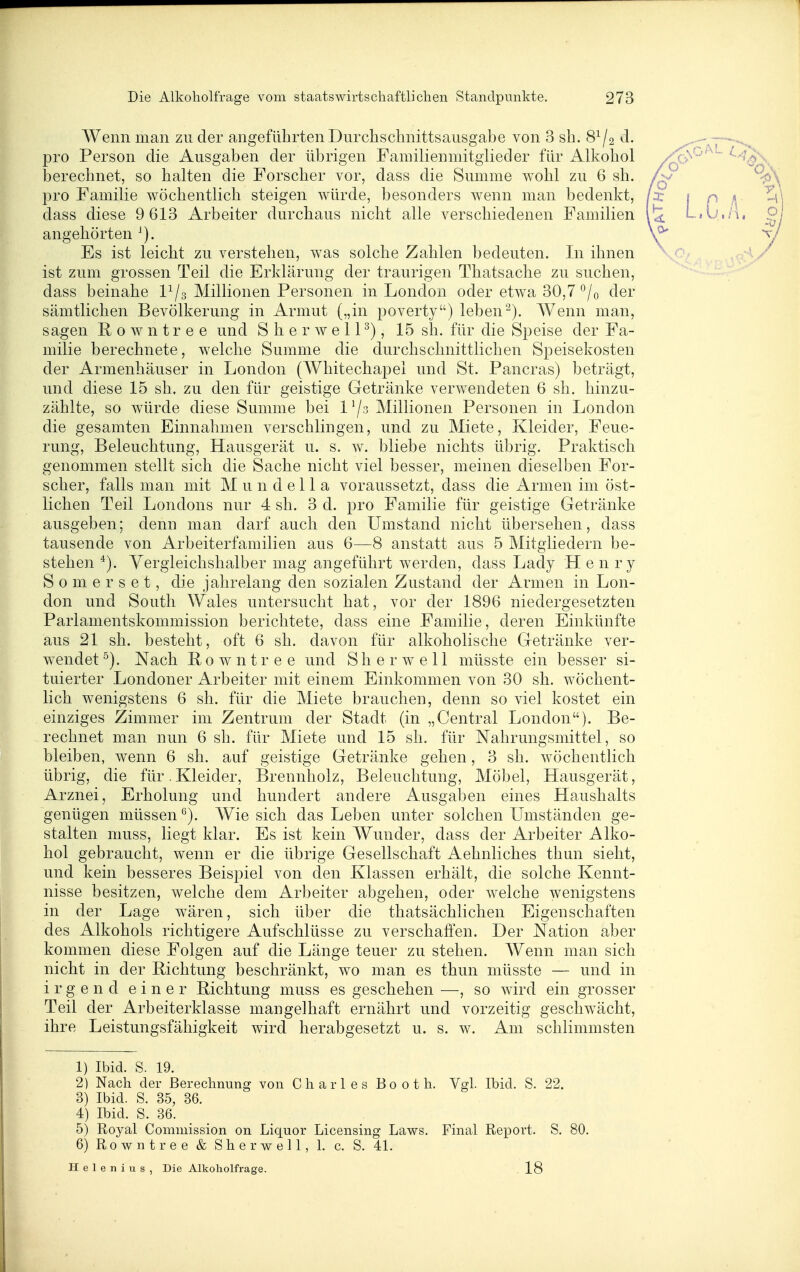 Wenn man zu der angeführten Durchschnittsausgabe von 3 sh. 8^/2 d. pro Person die Ausgaben der übrigen Familienmitglieder für Alkohol berechnet, so halten die Forscher vor, dass die Summe wohl zu 6 sh. pro Familie wöchentlich steigen würde, besonders wenn man bedenkt, dass diese 9 613 Arbeiter durchaus nicht alle verschiedenen Familien angehörten Es ist leicht zu verstehen, was solche Zahlen bedeuten. In ihnen ist zum grossen Teil die Erklärung der traurigen Thatsache zu suchen, dass beinahe P/3 Millionen Personen in London oder etwa 30,7'^/o der sämtlichen Bevölkerung in Armut („in poverty) lebenWenn man, sagen H 0 w n t r e e und S h e r w e 11 ^), 15 sh. für die Speise der Fa- milie berechnete, welche Summe die durchschnittlichen Speisekosten der Armenhäuser in London (Whitechapel und St. Pancras) beträgt, und diese 15 sh. zu den für geistige Getränke verwendeten 6 sh. hinzu- zählte, so w^ürde diese Summe bei 1 '/3 Millionen Personen in London die gesamten Einnahmen verschlingen, und zu Miete, Kleider, Feue- rung, Beleuchtung, Hausgerät u. s. w. bliebe nichts übrig. Praktisch genommen stellt sich die Sache nicht viel besser, meinen dieselben For- scher, falls man mit M u n d e 11 a voraussetzt, dass die Armen im öst- lichen Teil Londons nur 4 sh. 3 d. pro Familie für geistige Getränke ausgeben; denn man darf auch den Umstand nicht übersehen, dass tausende von Arbeiterfamilien aus 6—8 anstatt aus 5 Mitgliedern be- stehen Yergleichshalber mag angeführt werden, dass Lady Henry Somerset, die jahrelang den sozialen Zustand der Armen in Lon- don und South Wales untersucht hat, vor der 1896 niedergesetzten Parlamentskommission berichtete, dass eine Familie, deren Einkünfte aus 21 sh. besteht, oft 6 sh. davon für alkoholische Getränke ver- wendet Nach ß 0 w n t r e e und S h e r w e 11 müsste ein besser si- tuierter Londoner Arbeiter mit einem Einkommen von 30 sh. wöchent- lich wenigstens 6 sh. für die Miete brauchen, denn so viel kostet ein einziges Zimmer im Zentrum der Stadt (in „Central London). Be- rechnet man nun 6 sh. für Miete und 15 sh. für Nahrungsmittel, so bleiben, wenn 6 sh. auf geistige Getränke gehen, 3 sh. wöchentlich übrig, die für,Kleider, Brennholz, Beleuchtung, Möbel, Hausgerät, Arznei, Erholung und hundert andere Ausgaben eines Haushalts genügen müssen Wie sich das Leben unter solchen Umständen ge- stalten niuss, liegt klar. Es ist kein Wunder, dass der Arbeiter Alko- hol gebraucht, wenn er die übrige Gesellschaft Aehnliches thun sieht, und kein besseres Beispiel von den Klassen erhält, die solche Kennt- nisse besitzen, welche dem Arbeiter abgehen, oder welche wenigstens in der Lage w^ären, sich über die thatsächlichen Eigenschaften des Alkohols richtigere Aufschlüsse zu verschaffen. Der Nation aber kommen diese Folgen auf die Länge teuer zu stehen. Wenn man sich nicht in der Richtung beschränkt, wo man es thun müsste — und in irgend einer Richtung muss es geschehen —, so wird ein grosser Teil der Arbeiterklasse mangelhaft ernährt und vorzeitig geschw^ächt, ihre Leistungsfähigkeit wird herabgesetzt u. s. w. Am schlimmsten 1) Ibid. S. 19. 2) Nach der Berechnung von Charles Booth. Vgl. Ibid. S. 22. 3) Ibid. S. 35, 36. 4) Ibid. S. 36. 5) Royal Comniission on Liquor Licensing Laws. Final Report. S. 80, 6) Rowntree & Sherwell, 1. c. S. 41, Helenius, Die Alkoholfrage. 18