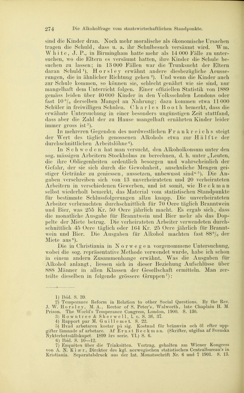 sind die Kinder dran. Noch mehr moralische als ökonomische Ursachen tragen die Schuld, d ass n. a. ihr Schulbesuch versäumt wird. Wm. White, J. P., in Birmingham hatte mehr als 14 000 Fälle zu unter- suchen, wo die Eltern es versäumt hatten, ihre Kinder die Schule be- suchen zu lassen; in 13 000 Fällen war die Trunksucht der Eltern daran Schuld^). Horsley erwähnt andere diesbezügliche Aeusse- rungen, die in ähnlicher Richtung gehen '^). Und wenn die Kinder auch zur Schule kommen, so können sie, schlecht genährt wie sie sind, nur mangelhaft dem Unterricht folgen. Einer offiziellen Statistik von 1889 gemäss leiden über 40 000 Kinder in den Volksschulen Londons oder fast 10*^/o derselben Mangel an Nahrung; dazu kommen etwa 11000 Schüler in freiwilligen Schulen. Charles Booth bemerkt, dass die erwähnte Untersuchung in einer besonders ungünstigen Zeit stattfand, dass aber die Zahl der zu Hause mangelhaft ernährten Kinder leider immer gross ist^). In mehreren Gregenden des nordwestlichen Frankreichs steigt der Wert des täglich genossenen Alkohols etwa zur Hälfte der durchschnittlichen Arbeitslöhne In Schweden hat man versucht, den Alkoholkonsum unter den sog. mässigen Arbeitern Stockholms zu berechnen, d. h, unter „Leuten, die ihre Obliegenheiten ordentlich besorgen und wahrscheinlich der Gefahr, der sie sich durch die Gewohnheit, ansehnliche Mengen gei- stiger Getränke zu gemessen, aussetzen, unbewusst sind ^). Die An- gaben verschreiben sich von 13 unverheirateten und 20 verheirateten Arbeitern in verschiedenen Gewerben, und ist somit, wie Bookman selbst wiederholt bemerkt, das Material vom statistischen Standpunkte für bestimmte Schlussfolgerungen allzu knap23. Die unverheirateten Arbeiter verbrauchten durchschnittlich für 70 Oere täglich Branntwein und Bier, was 255 Kr. 50 Oere jährlich macht. Es ergab sich, dass die monatliche Ausgabe für Branntwein und Bier mehr als das Dop- pelte der Miete betrug. Die verheirateten Arbeiter verwendeten durch- schnittlich 45 Oere täglich oder 164 Kr. 25 Oere jährlich für Brannt- wein und Bier. Die Ausgaben für Alkohol machten fast 88 ^/o der Miete aus^). Die in Christiania in N o r av e g e n vorgenommene Untersuchung, wobei die sog. repräsentative Methode verwendet wurde, habe ich schon in einem andern Zusammenhange erwähnt. Was die Ausgaben für Alkohol anlangt, Hessen sich in dieser Beziehung Aufschlüsse über 888 Männer in allen Klassen der Gesellschaft ermitteln. Man zer- teilte dieselben in folgende grössere Gruppen^): 1) Ibid. S. 39. 2) Temperance Reform in Relation to other Social Questions. By the Rev. J. W. H 0 r s 1 e y, M. A., Rector of S. Peter's, Walworth, late Chaplain H. M. Prison. The World's Temperance Congress, London, 1900. S. 130. 3) Rowntree & Sherwell, 1. c. S. 36, 37. 4) Rapport par M. G u i 11 e m e t. S. 22. 5) Hvad arbetaren kostar pä sig. Kostnad för brännvin och öl efter upp- gifter lämnade af arbetare. Af Ernst Beck man. (Skrifter, utgifna af Svenska Nykterhetssällskapet. 1899 ärs serie. VI.) S. 6. 6) Ibid. S. 10—12. 7) Enqueten über die Trinksitten. Vortrag, gehalten am Wiener Kongreps von A. N. Kiser, Direktor des kgl. norwegisclien statistischen Centralbureau's in Kristiania. Separatabdruck aus der Int. Monatsschrift Nr. 6 und 7 1901. fc?. 13.