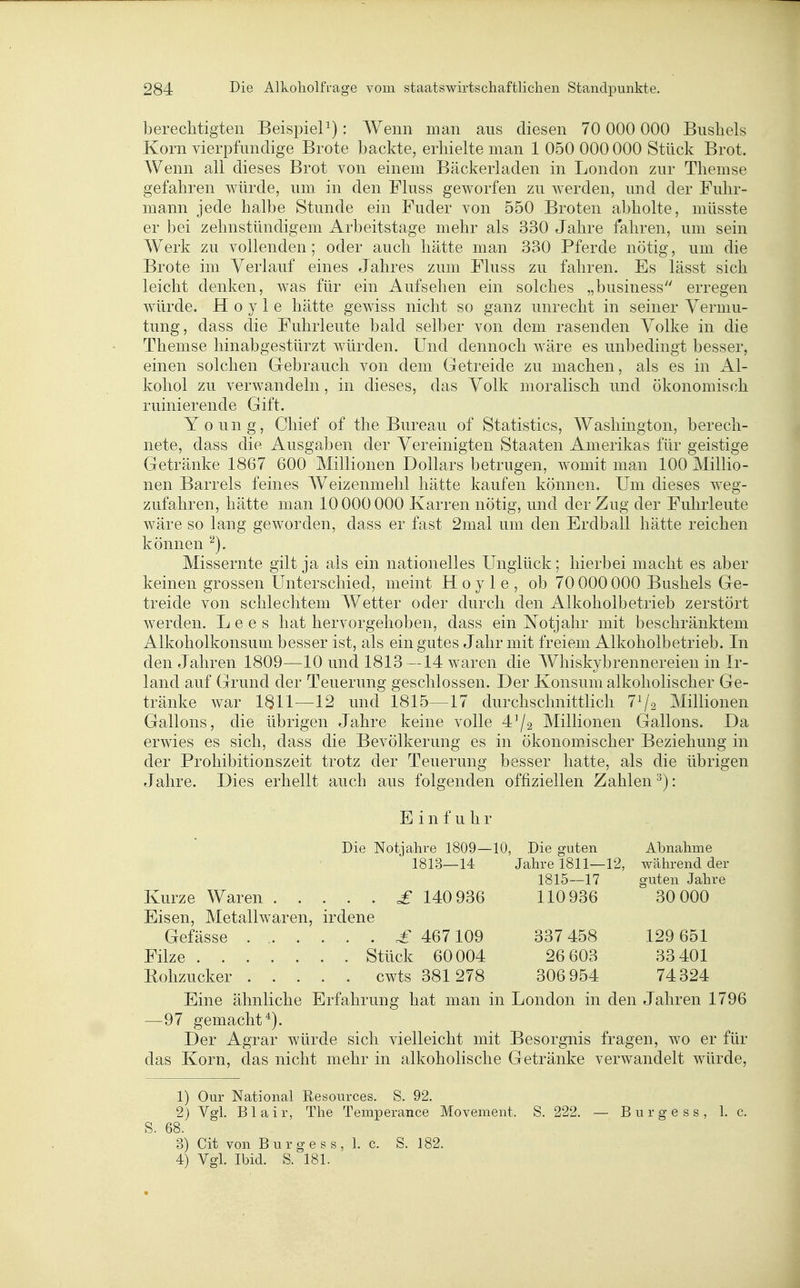 berechtigten BeispieP): Wenn man aus diesen 70 000 000 Busliels Korn vierpfimdige Brote backte, erhielte man 1 050 000 000 Stück Brot. Wenn all dieses Brot von einem Bäckerladen in London zur Themse gefahren würde, um in den Fluss geworfen zu werden, und der Fuhr- mann jede halbe Stunde ein Fuder von 550 Broten abholte, müsste er bei zehnstündigem Arbeitstage mehr als 330 Jahre fahren, um sein Werk zu vollenden ; oder auch hätte man 330 Pferde nötig, um die Brote im Verlauf eines Jahres zum Fluss zu fahren. Es lässt sich leicht denken, was für ein Aufsehen ein solches „business erregen würde. H o y 1 e hätte gewiss nicht so ganz unrecht in seiner Vermu- tung, dass die Fuhrleute bald selber von dem rasenden Volke in die Themse hinabgestürzt würden. Und dennoch wäre es unbedingt besser, einen solchen G-ebrauch von dem Getreide zu machen, als es in Al- kohol zu verwandeln, in dieses, das Volk moralisch und ökonomisch ruinierende Gift. Young, Chief of the Bureau of Statistics, Washington, berech- nete, dass die Ausgaben der Vereinigten Staaten Amerikas für geistige Getränke 1867 600 Millionen Dollars betrugen, womit man 100 Millio- nen Barrels feines Weizenmehl hätte kaufen können. Um dieses weg- zufahren, hätte man 10000 000 Karren nötig, und der Zug der Fuhrleute wäre so lang geworden, dass er fast 2mal um den Erdball hätte reichen können Missernte gilt ja als ein nationelles Unglück; hierbei macht es aber keinen grossen Unterschied, meint H o y 1 e , ob 70 000 000 Busheis Ge- treide von schlechtem Wetter oder durch den Alkoholbetrieb zerstört werden. L e e s hat hervorgehoben, dass ein Notjahr mit beschränktem Alkoholkonsum besser ist, als ein gutes Jahr mit freiem Alkoholbetrieb. In den Jahren 1809—10 und 1813—14 waren die Whiskybrennereien in Ir- land auf Grund der Teuerung geschlossen. Der Konsum alkoholischer Ge- tränke war 1611—12 und 1815—17 durchschnittlich 7^/2 Millionen Gallons, die übrigen Jahre keine volle 4'/2 Millionen Gallons. Da erwies es sich, dass die Bevölkerung es in ökonomischer Beziehung in der Prohibitionszeit trotz der Teuerung besser hatte, als die übrigen Jahre. Dies erhellt auch aus folgenden offiziellen Zahlen ^): Einfuhr Die Notjahre 1809—10, Die guten Abnahme 1813—14 Jahre 1811—12, während der 1815—17 guten Jahre Kurze Waren =£ 140 936 110 936 30 000 Eisen, Metallwaren, irdene Gefässe .£ 467109 337 458 129 651 Filze Stück 60004 26 603 33 401 Bohzucker cwts 381 278 306 954 74324 Eine ähnliche Erfahrung hat man in London in den Jahren 1796 —97 gemacht*). Der Agrar würde sich vielleicht mit Besorgnis fragen, wo er für das Korn, das nicht mehr in alkoholische Getränke verwandelt würde, 1) Our National Resources. S. 92. 2) Vgl. Blair, The Temperance Movement. S. 222. — Bürge ss, 1. c. S. 68. 3) Cit von Burgess, 1. c. S. 182. 4) Vgl. Ibid. S. 181.