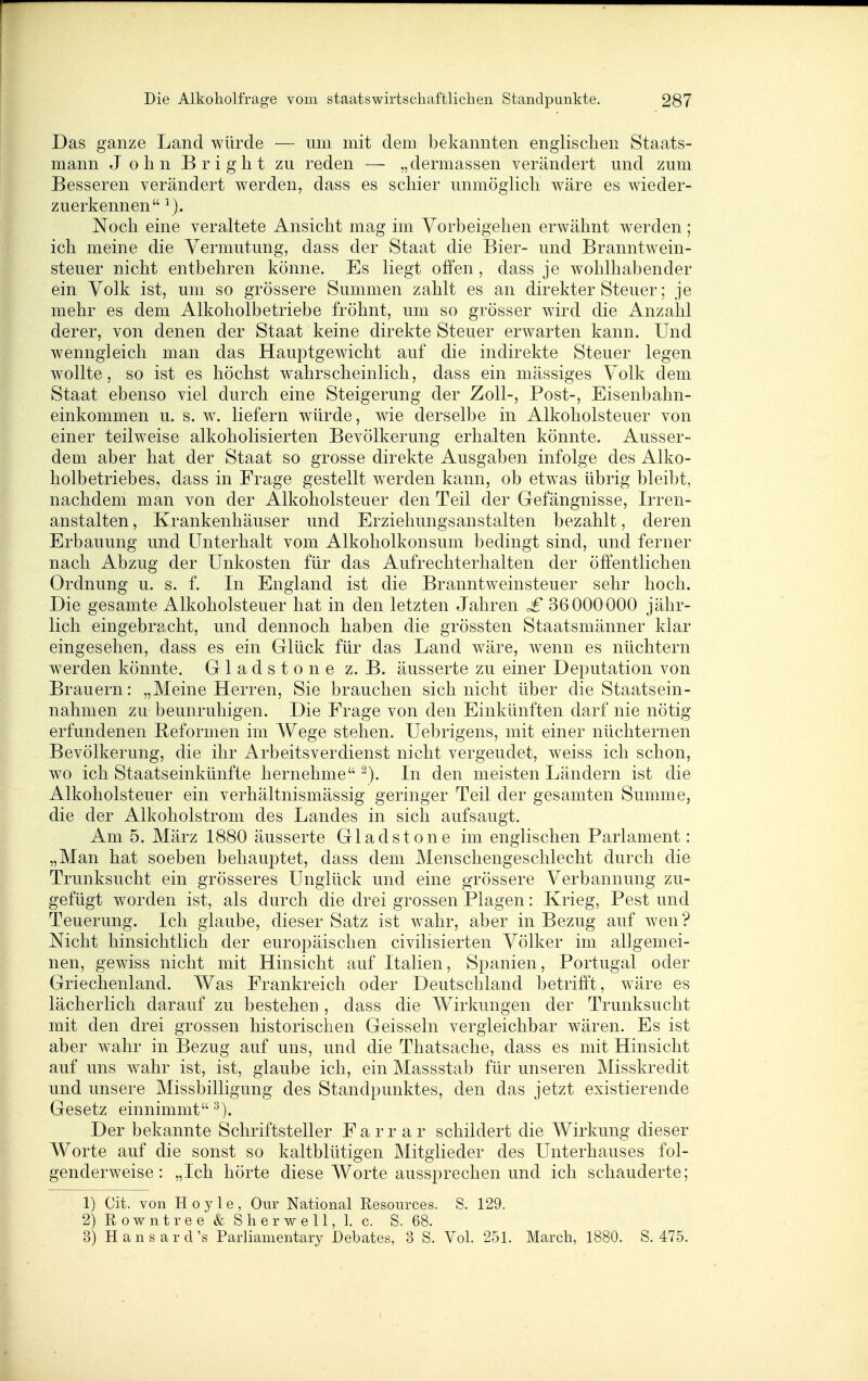Das ganze Land würde — um mit dem bekannten englischen Staats- mann John Bright zu reden — „dermassen verändert und zum Besseren verändert werden, dass es schier unmöglich wäre es wieder- zuerkennen Noch eine veraltete Ansicht mag im Vorbeigehen erwähnt werden; ich meine die Vermutung, dass der Staat die Bier- und Branntwein- steuer nicht entbehren könne. Es liegt offen, dass je wohlhabender ein Volk ist, um so grössere Summen zahlt es an direkter Steuer; je mehr es dem Alkoholbetriebe fröhnt, um so grösser wird die Anzahl derer, von denen der Staat keine direkte Steuer erwarten kann. Und wenngleich man das Hauptgewicht auf die indirekte Steuer legen wollte, so ist es höchst w^ahrscheinlich, dass ein mässiges Volk dem Staat ebenso viel durch eine Steigerung der Zoll-, Post-, Eisenbahn- einkommen u. s. w. liefern würde, wie derselbe in Alkoholsteuer von einer teilweise alkoholisierten Bevölkerung erhalten könnte. Ausser- dem aber hat der Staat so grosse direkte Ausgaben infolge des Alko- holbetriebes, dass in Frage gestellt w^erden kann, ob etwas übrig bleibt, nachdem man von der Alkoholsteuer den Teil der Gefängnisse, Irren- anstalten , Krankenhäuser und Erziehungsanstalten bezahlt, deren Erbauung und Unterhalt vom Alkoholkonsum bedingt sind, und ferner nach Abzug der Unkosten für das Aufrechterhalten der öffentlichen Ordnung u. s. f. In England ist die Branntweinsteuer sehr hoch. Die gesamte Alkoholsteuer hat in den letzten Jahren £ 36000000 jähr- lich eingebracht, und dennoch haben die grössten Staatsmänner klar eingesehen, dass es ein Glück für das Land w^äre, wenn es nüchtern werden könnte. G 1 a d s t o n e z. B. äusserte zu einer Deputation von Brauern: „Meine Herren, Sie brauchen sich nicht über die Staatsein- nahmen zu beunruhigen. Die Frage von den Einkünften darf nie nötig erfundenen Beformen im Wege stehen. Uebrigens, mit einer nüchternen Bevölkerung, die ihr Arbeitsverdienst nicht vergeudet, weiss ich schon, wo ich Staatseinkünfte hernehme -). In den meisten Ländern ist die Alkoholsteuer ein verhältnismässig geringer Teil der gesamten Summe, die der Alkoholstrom des Landes in sich aufsaugt. Am 5. März 1880 äusserte Gladstone im englischen Parlament: „Man hat soeben behauptet, dass dem Menschengeschlecht durch die Trunksucht ein grösseres Unglück und eine grössere Verbannung zu- gefügt worden ist, als durch die drei grossen Plagen: Krieg, Pest und Teuerung. Ich glaube, dieser Satz ist wahr, aber in Bezug auf wen ? Nicht hinsichtlich der europäischen civilisierten Völker im allgemei- nen, gewiss nicht mit Hinsicht auf Italien, Spanien, Portugal oder Griechenland. Was Frankreich oder Deutschland betrifft, wäre es lächerlich darauf zu bestehen , dass die Wirkungen der Trunksucht mit den drei grossen historischen Geissein vergleichbar wären. Es ist aber wahr in Bezug auf uns, und die Thatsache, dass es mit Hinsicht auf uns wahr ist, ist, glaube ich, ein Massstab für unseren Misskredit und unsere Missbilligung des Standpunktes, den das jetzt existierende Gesetz einnimmt^). Der bekannte Schriftsteller F a r r a r schildert die Wirkung dieser Worte auf die sonst so kaltblütigen Mitglieder des Unterhauses fol- genderweise: „Ich hörte diese Worte aussprechen und ich schauderte; 1) Cit. von H 0 y 1 e , Our National Resources. S. 129. 2) R 0 w n t r e e & S h e r w e 11, 1. c. S. 68. 3) HansarcVs Parlianientary Debates, 3 S. Vol. 251. March, 1880. S. 475.