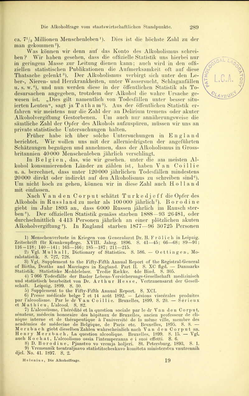ca. 7^/2 Millionen Menschenleben^). Dies ist die höchste Zahl zu der man gekommen^). Was können wir denn auf das Konto des Alkoholismus schrei- ben ? Wir haben gesehen, dass die offizielle Statistik uns hierbei nur in geringem Masse zur Leitung dienen kann; auch wird in den offi- ziellen statistischen Publikationen die Aufmerksamkeit oft auf diese Thatsache gelenkt Der Alkoholismus verbirgt sich unter den Le- ber-, Nieren- und Herzkrankheiten, unter Wassersucht, Schlaganfällen u. s. w. und nun werden diese in der öffentlichen Statistik als To- desursachen angegeben, trotzdem der Alkohol die wahre Ursache ge- wesen ist. „Dies gilt namentlich von Todesfällen unter besser situ- ierten Leuten, sagt ja T ath a m^). Aus der öfientlichen Statistik er- fahren wir meistens nur die Zahl der an Delirium tremens oder akuter Alkoholvergiftung Gestorbenen. Um auch nur annäherungsweise die sämtliche Zahl der Opfer des Alkohols aufzuspüren, müssen wir uns an private statistische Untersuchungen halten. Früher habe ich über solche Untersuchungen in E n g 1 a n d berichtet. Wir wollen uns mit der allerniedrigsten der angeführten Schätzungen begnügen und annehmen, dass der Alkoholismus in Gross- britannien 40 000 Menschenleben jährlich verschlingt. Li Belgien, das, wie wir gesehen, unter die am meisten Al- kohol konsumierenden Länder zu zählen ist, haben Van Coillie u. a. berechnet, dass unter 120 000 jährlichen Todesfällen mindestens 20 000 direkt oder indirekt auf den Alkoholismus zu schreiben sind^). Um nicht hoch zu gehen, können wdr in diese Zahl auch Holland mit einfassen. Nach Van den C 0 r p u t schätzt T u r k e d j e f f die Opfer des Alkohols in Russland zu mehr als 100000 jährlich^). Borodine giebt im Jahr 1893 an, dass 6000 Russen jährlich im Rausch ster- ben^). Der offiziellen Statistik gemäss starben 1888—93 26481, oder durchschnittlich 4 413 Personen jährlich an einer plötzlichen akuten Alkoholvergiftung^). In England starben 1877—96 30725 Personen 1) Mensclienverluste in Kriegen von Generalarzt Dr. H. Frölich in Leipzig. Zeitschrift für Krankenpflege. XVIII. Jahrg. 1896. S. 41—45; 66—68; 89—91; 116-118; 140-141; 163—166; 185-187; 211—215. 2) Vgl. Mulhall, Dictionary of Statistics. S. 586. — 0 et fingen, Mo- ralstatistik. S. 727, 728. 3) Vgl. Supplement to the Fifty-Fifth Annual Report of the Registral-General of Births, Deaths and Marriages in England. Part II. S. XC flgd. — Danmarks Statistik. Statistiske Meddelelser. Tredie Reekke. 4de Bind. S. 305. 4) 7 066 Todesfälle der Basler Lebens-Versicherungs-Gesellschaft medizinisch und statistisch bearbeitet von Dr. Arthur Hesse, Vertrauensarzt der Gesell- schaft. Leipzig, 1899. S. 30. 5) Supplement to the Fifty-Fifth Annual Report. S. XCI. 6) Presse medicale beige 7 et 14 aoüt 1892. — Lesions viscerales produites par l'alcoolisme. Par le dr Van Coillie. Bruxelles, 1899. S. 20. — Serieux et M a t h i e u , L'alcool. S. 82. 7) L'alcoolisme, Theredite et la question sociale par le dr Van den Corput, senateur, medecin honoraire des höpitaux de Bruxelles, ancien professeur de cli- nique interne et de therapeutique ä l'universite de la meme ville, membre des academies de medecine de Belgique, de Paris etc. Bruxelles, 1895. S. 8. — Merzbach giebt dieselben'Zahlen wahrscheinlich nach Van den Corput an. Henry Merzbach, La question alcoolique. Bruxelles, 1899. S. 15. — Vgl. auch R 0 c h a t, L'alcoolismo ossia I'intemperanza e i suoi effetti. S. 6. 8) D. Bor od ine, Pjanstvo vo vremja holjeri. St. Petersburg, 1893. S. 1. 9) Vremennik tsentraljnavo statistitscheskavo komiteta ministerstva vnutrennih djel. No. 41. 1897. S. 2. Helenius, Die Alkoholfrage. 19