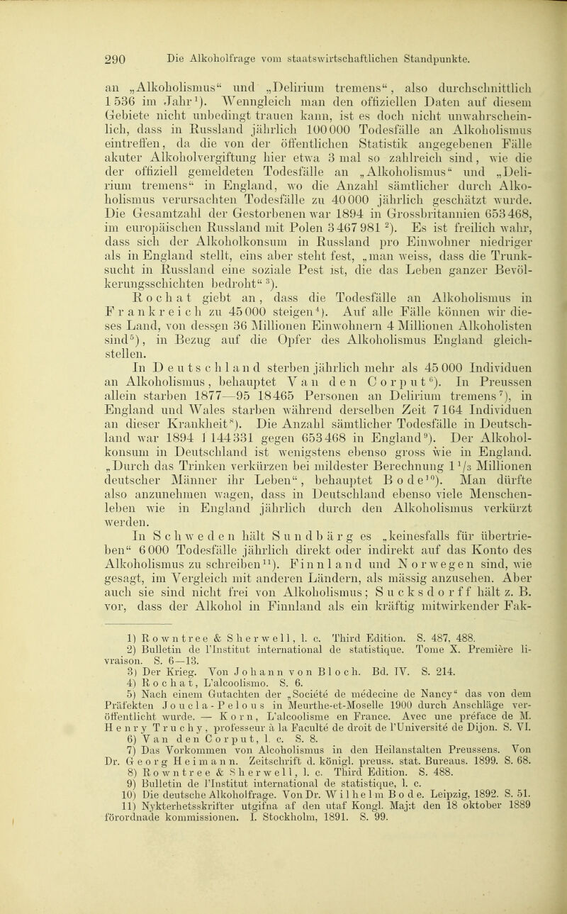 an „Alkoholismus und „Delirium tremens, also durclisclinittlicli 1536 im Jalir^). Wenngleich man den offiziellen Daten auf diesem Gebiete nicht unbedingt trauen kann, ist es doch nicht unwahrschein- lich, dass in Russland jährlich lüOOOO Todesfälle an Alkoholismus eintreffen, da die von der öffentlichen Statistik angegebenen Fälle akuter Alkoholvergiftung hier etwa 3 mal so zahlreich sind, wie die der offiziell gemeldeten Todesfälle an „Alkoholismus und „Deli- rium tremens in England, wo die Anzahl sämtlicher durch Alko- holismus verursachten Todesfälle zu 40 000 jährlich geschätzt wurde. Die Gesamtzahl der Gestorbenen war 1894 in Grossbritannien 653468, im europäischen Russland mit Polen 3467 981 Es ist freilich wahr, dass sich der Alkoholkonsum in ßussland pro Einwohner niedriger als in England stellt, eins aber steht fest, „man weiss, dass die Trunk- sucht in ßussland eine soziale Pest ist, die das Leben ganzer Bevöl- kerungsschichten bedroht E, 0 c h a t giebt an , dass die Todesfälle an Alkoholismus in Frankreich zu 45 000 steigen*). Auf alle Fälle können wir die- ses Land, von dessen 36 Millionen Einwohnern 4 Millionen Alkoholisten sind^), in Bezug auf die Opfer des Alkoholismus England gleich- stellen. Li Deutschland sterben jährlich mehr als 45 000 Individuen an Alkoholismus , behauptet Y a n den C o r p u t Li Preussen allein starben 1877—95 18465 Personen an Delirium tremens^), in England und Wales starben während derselben Zeit 7 164 Lidividuen an dieser Krankheit^). Die Anzahl sämtlicher Todesfälle in Deutsch- land war 1894 1 144331 gegen 653468 in England'-^). Der Alkohol- koiisum in Deutschland ist wenigstens ebenso gross wie in England. „Durch das Trinken verkürzen bei mildester Berechnung 1^/3 Millionen deutscher Männer ihr Leben, behauptet Bode^^). Man dürfte also anzunehmen wagen, dass in Deutschland ebenso viele Menschen- leben wie in England jährlich durch den Alkoholismus verkürzt werden. Li Schweden hält Sundbärg es „keinesfalls für übertrie- ben 6 000 Todesfälle jährlich direkt oder indirekt auf das Konto des Alkoholismus zu schreiben ^^). Finnland und Norwegen sind, wie gesagt, im Yergleich mit anderen Ländern, als mässig anzusehen. Aber auch sie sind nicht frei von Alkoholismus; Sucksdorff hält z. B. vor, dass der Alkohol in Finnland als ein kräftig mitwirkender Fak- 1) Rowntree & S herwell, 1. c. Third Edition. S. 487, 488. 2) Bulletin de l'Institut international de statistique. Tome X. Premiere li- vraison. S. 6—13. 3) Der Krieg. Von J o h a n n v 0 n B 1 0 c Ii. Bd. IV. S. 214. 4) R o c h a t, L'alcoolismo. S. 6. 5) Nach einem Gutachten der „Societe de medecine de Nancy das von dem Präfekten Joucla-Pelous in Meurthe-et-Moselle 1900 durch Anschläge ver- öffentlicht wurde. — Korn, L'alcoolisme en France. Avec une preface de M. Henry Truchy, professeur ä la Paculte de droit de TUniversite de Dijon. S. VI. 6) V a n d e n C 0 r p u t, 1. c. S. 8. 7) Das Vorkommen von Alcoholismus in den Heilanstalten Preussens. Von Dr. Gr e 0 r g H e i m a n n. Zeitschrift d. königl. preuss. stat. Bureaus. 1899. S. 68. 8) Rowntree & Sherwell, 1. c. Third Edition. S. 488. 9) Bulletin de ITnstitut international de statistique, 1. c. 10) Die deutsche Alkoholfrage. Von Dr. Wilhelm Bode. Leipzig, 1892. S. 51. 11) Nykterhetsskrifter utgifna af den utaf Kongl. Maj:t den 18 Oktober 1889 förordnade kommissionen. I. Stockholm, 1891. S. 99.
