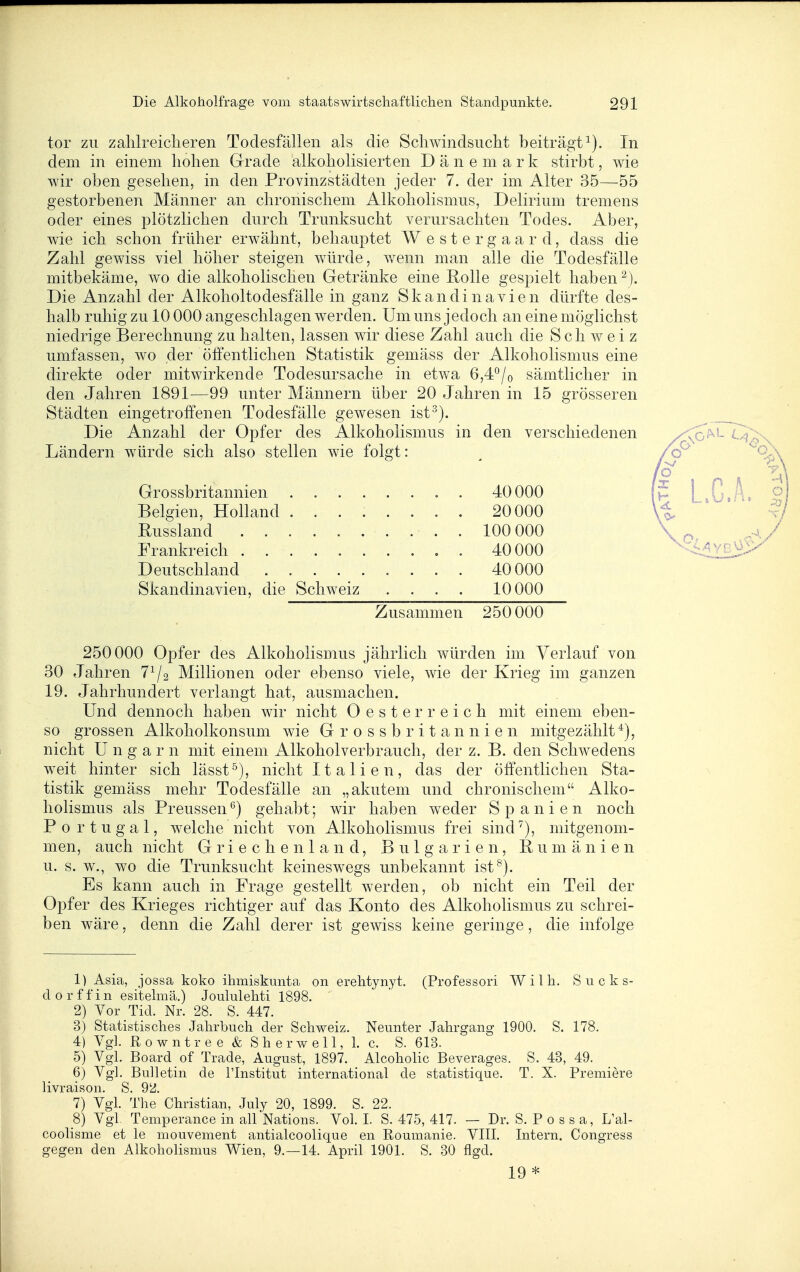 tor zu zalilreiclieren Todesfällen als die Schwindsucht beiträgt^). In dem in einem hohen Grade alkoholisierten Dänemark stirbt, wie wir oben gesehen, in den Provinzstädten jeder 7. der im Alter 35—55 gestorbenen Männer an chronischem AlkohoHsmus, Delirium tremens oder eines plötzlichen durch Trunksucht verursachten Todes. Aber, wie ich schon früher erwähnt, behaui^tet W e s t e r g a a r d, dass die Zahl gewiss viel höher steigen würde, wenn man alle die Todesfälle mitbekäme, wo die alkohohschen Getränke eine Rolle gespielt haben Die Anzahl der Alkoholtodesfälle in ganz Skandinavien dürfte des- halb ruhig zu 10 000 angeschlagen werden. Um uns jedoch an eine möglichst niedrige Berechnung zu halten, lassen wir diese Zahl auch die Schweiz umfassen, wo der öffentlichen Statistik gemäss der Alkoholismus eine direkte oder mitwirkende Todesursache in etwa 6,4°/o sämtlicher in den Jahren 1891—99 unter Männern über 20 Jahren in 15 grösseren Städten eingetroffenen Todesfälle gewesen ist^). Die Anzahl der Opfer des Alkoholismus in den verschiedenen Ländern würde sich also stellen wie folgt: 250000 Opfer des Alkoholismus jährlich würden im Verlauf von 30 Jahren 7^2 Millionen oder ebenso viele, wie der Krieg im ganzen 19. Jahrhundert verlangt hat, ausmachen. Und dennoch haben wir nicht Oesterreich mit einem eben- so grossen Alkoholkonsum wie G r o s s b r i t a n n i e n mitgezählt^), nicht Ungarn mit einem Alkoholverbrauch, der z. B. den Schwedens weit hinter sich lässt^), nicht Italien, das der öffentlichen Sta- tistik gemäss mehr Todesfälle an „akutem und chronischem - Alko- hoHsmus als Preussen gehabt; wir haben weder Spanien noch Portugal, welche nicht von Alkoholismus frei sind^), mitgenom- men, auch nicht Griechenland, Bulgarien, Rumänien u. s. w., wo die Trunksucht keineswegs unbekannt ist^). Es kann auch in Frage gestellt werden, ob nicht ein Teil der Opfer des Krieges richtiger auf das Konto des Alkoholismus zu schrei- ben wäre, denn die Zahl derer ist gewiss keine geringe, die infolge 1) Asia, Jossa koko ihmiskunta on erehtynyt. (Professori Willi. S u c k s- dorffin esitelmä.) Joululehti 1898. ' 2) Vor Tid. Nr. 28. S. 447. 3) Statistisches Jahrbuch der Schweiz. Neunter Jahrgang 1900. S. 178. 4) Vgl. Rowntree & Sherwell, 1. c. S. 613. 5) Vgl. Board of Trade, August, 1897. Alcoholic Beverages. S. 43, 49. 6) Vgl. Bulletin de Plnstitut international de statistique. T. X. Premiere livraison. S. 92. 7) Vgl. The Christian, July 20, 1899. S. 22. 8) Vgl. Temperance in all Nations. Vol. I. S. 475, 417. — Dr. S. P o s s a, L'al- coolisme et le mouvement antialcoolique en Roumanie. VIII. Intern. Congress gegen den Alkoholismus Wien, 9.—14. April 1901. S. 30 flgd. 19* Grossbritannien . . . Belgien, Holland . . Russland ..... Frankreich Deutschland .... Skandinavien, die Schweiz 40000 20 000 100 000 40 000 40 000 10 000 Zusammen 250 000