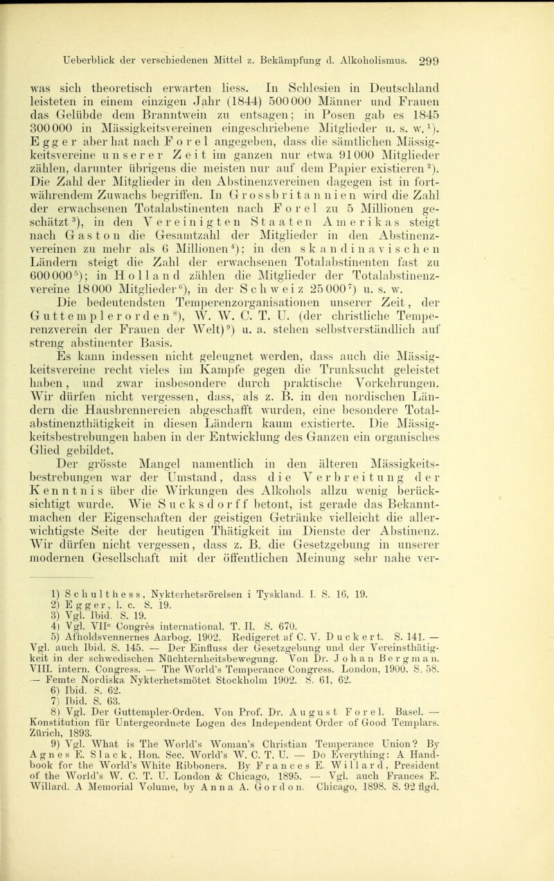 was sich theoretisch erwarten Hess. In Schlesien in Deutschland leisteten in einem einzigen Jahr (1844) 500000 Männer und Frauen das Gelübde dem Branntwein zu entsagen; in Posen gab es 1845 300000 in Mässigkeitsvereinen eingeschriebene Mitglieder u. s. w. E gg e r aber hat nach F o r e 1 angegeben, dass die sämtlichen Mässig- keitsvereine unserer Z e i t im ganzen nur etwa 91000 Mitglieder zählen, darunter übrigens die meisten nur auf dem Papier existieren '^). Die Zahl der Mitglieder in den Abstinenzvereinen dagegen ist in fort- währendem Zuwachs begriffen. In Gr r o s s b r i t a n n i e n wird die Zahl der erwachsenen Totalabstinenten nach Forel zu 5 Millionen ge- schätzt^), in den Vereinigten Staaten Amerikas steigt nach G a s 10 n die Gesamtzahl der Mitglieder in den Abstinenz- vereinen zu mehr als 6 Millionen *); in den skandinavischen Ländern steigt die Zahl der erwachsenen Totalabstinenten fast zu 600 000 ^); in H 0 11 a n d zählen die Mitglieder der Totalabstinenz- vereine 18000 Mitgliedern^), in der Schweiz 25000^) u. s. w. Die bedeutendsten Temperenzorganisationen unserer Zeit, der Guttemplerorden^), AV. W. C. T. U. (der christliche Tempe- renzverein der Frauen der Welt)^) u. a. stehen selbstverständlich auf streng abstinenter Basis. Es kann indessen nicht geleugnet werden, dass auch die Mässig- keitsvereine recht vieles im Kampfe gegen die Trunksucht geleistet haben, und zwar insbesondere durch praktische Vorkehrungen. Wir dürfen nicht vergessen, dass, als z. B. in den nordischen Län- dern die Hausbrennereien abgeschafft wurden, eine besondere Total- abstinenzthätigkeit in diesen Ländern kaum existierte. Die Mässig- keitsbestrebungen haben in der Entwicklung des Ganzen ein organisches Glied gebildet. Der grösste Mangel namentlich in den älteren Mässigkeits- bestrebungen war der Umstand, dass die Verbreitung der Kenntnis über die Wirkungen des Alkohols allzu wenig berück- sichtigt wurde. Wie S u c k s d o r f f betont, ist gerade das Bekannt- machen der Eigenschaften der geistigen Getränke vielleicht die aller- wichtigste Seite der heutigen Thätigkeit im Dienste der Abstinenz. Wir dürfen nicht vergessen, dass z. B. die Gesetzgebung in unserer modernen Gesellschaft mit der öffentlichen Meinung sehr nahe ver- 1) Scliulthess, Nykterlietsrörelsen i Tyskland. I. S. 16, 19. 2) E g g e r , 1. c. S. 19. 3) VgL Ibid. S. 19. 4) Vgl. VIP Congres international. T. II. S. 670. 5) Afholdsvennernes Aarbog. 1902. Redigeret af C. V. Ducke r t. S. 141. — Vgl. auch Ibid. S. 145. — Der Einfluss der Gesetzgebung und der Vereinsthätig- keit in der schwedischen Nüchternheitsbewegung. Von Dr. Johan Bergman. VIII. intern. Congress. — The W^orld's Temperance Congress. London, 1900. S. 58. — Femte Nordiska Nykterhetsmötet Stockhohn 1902. S. 61, 62. 6) Ibid. S. 62. 7) Ibid. S. 63. 8) VgL Der Guttempler-Orden. Von Prof. Dr. August Forel. Basel. — Konstitution für Untergeordnete Logen des Independent Order of Good Templars. Zürich, 1893. 9) Y^l. W^hat is The World's Woman's Christian Temperance Union? By Agnes E. Slack, Hon. See. VVorld's W. C. T. U. — Do Everything: A Hand- book for the World's White Ribboners. By Franc es E. Willard, President of the World's W. C. T. U. London & Chicago, 1895. — VgL auch Frances E. Willard. A Memorial Volume, by Anna A. Gordon. Chicago, 1898. S. 92 flgd.