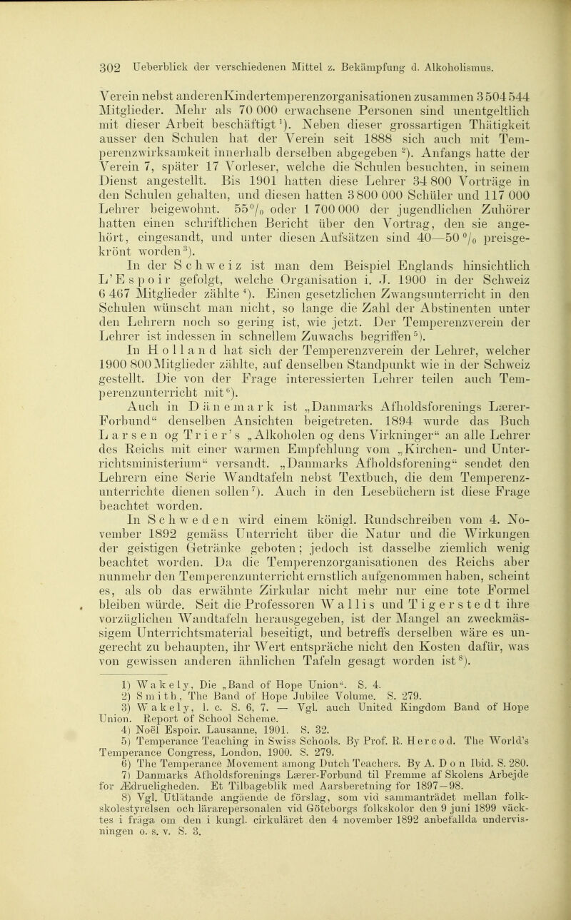 Verein nebst anclerenKindertemperenzorganisationen zusanimen 3 504 544 Mitglieder. Mehr als 70 000 erwachsene Personen sind unentgeltlich mit dieser Arbeit beschäftigt^). Neben dieser grossartigen Thätigkeit ausser den Schulen hat der Verein seit 1888 sich auch mit Tem- perenzwirksamkeit innerhalb derselben abgegeben ''^). Anfangs hatte der Verein 7, später 17 Vorleser, welche die Schulen besuchten, in seinem Dienst angestellt. Bis 1901 hatten diese Lehrer 34 800 Vorträge in den Schulen gehalten, und diesen hatten 3 800 000 Schüler und 117 000 Lehrer beigewohnt. 55^/o oder 1 700 000 der jugendlichen Zuhörer hatten einen schriftlichen Bericht über den Vortrag, den sie ange- hört, eingesandt, und unter diesen Aufsätzen sind 40—50 ^/o preisge- krönt worden^). In der Schweiz ist man dem Beispiel Englands hinsichtlich L'Espoir gefolgt, welche Organisation i. J. 1900 in der Schweiz 6 467 Mitglieder zählte ^). Einen gesetzlichen Zwangsunterricht in den Schulen wünscht man nicht, so lange die Zahl der Abstinenten unter den Lehrern noch so gering ist, wie jetzt. Der Temperenzverein der Lehrer ist indessen in schnellem Zuwachs begriffen^). In Holland hat sich der Temperenzverein der Lehrer, welcher 1900 800 Mitglieder zählte, auf denselben Standpunkt wie in der Schweiz gestellt. Die von der Frage interessierten Lehrer teilen auch Tem- perenzunterricht mit Auch in Dänemark ist „Danmarks Afholdsforenings L?erer- Forbund denselben Ansichten beigetreten. 1894 wurde das Buch L a r s e n og T r i e r' s ,, Alkoholen og dens Virkninger an alle Lehrer des Reichs mit einer warmen Empfehlung vom „Kirchen- und Unter- richtsministerium versandt. „Danmarks Afholdsforening sendet den Lehrern eine Serie Wandtafeln nebst Textbuch, die dem Temperenz- unterrichte dienen sollen^). Auch in den Lesebüchern ist diese Frage beachtet worden. In Schweden wird einem königl. Bund schreiben vom 4. No- vember 1892 gemäss Unterricht über die Natur und die Wirkungen der geistigen Getränke geboten; jedoch ist dasselbe ziemlich wenig beachtet worden. Da die Temperenzorganisationen des Beichs aber nunmehr den Temperenzunterriclit ernstlich aufgenommen haben, scheint es, als ob das erwähnte Zirkular nicht mehr nur eine tote Formel bleiben würde. Seit die Professoren Wallis und T i g e r s t e d t ihre vorzüglichen Wandtafeln herausgegeben, ist der Mangel an zweckmäs- sigem Unterrichtsmaterial beseitigt, und betreffs derselben wäre es un- gerecht zu behaupten, ihr A¥ert entspräche nicht den Kosten dafür, was von gewissen anderen ähnlichen Tafeln gesagt worden ist^j. 1) Wakely, Die „Band of Hope Union. S. 4. 2) Smith, The Band of Hope Jubilee Volume. S. 279. 3) Wakely, 1. c. S. 6, 7. — Vgl. auch United Kingdom Band of Hope Union. Report of School Scheme. 4) Noei Espoir. Lausanne, 1901. IS. 32. 5) Temperance Teaching in Swiss Schools. By Prof. R. Her cod. The World's Temperance Congress, London, 1900. S. 279, 6) The Temperance Movement among Dutch Teachers. By A. D o n Ibid. S. 280. 7) Danmarks Afholdsforenings Lserer-Forbund til Fremme af Skolens Arbejde for Ji]drueligheden. Et Tilbageblik med Aarsberetning for 1897 — 98. 8) Vgl. ütlatande angüende de förslag, som vid sammanträdet mellan folk- skolestyrelsen och lärarepersonalen vid Göteborgs folkskolor den 9 juni 1899 väck- tes i fraga om den i kungl. cirkuläret den 4 november 1892 anbefallda undervis- ningen o. s. v. S. 3.