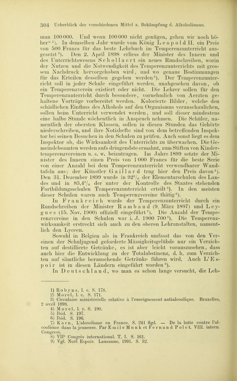 man 100 000. Und wenn 100 000 nicht genügen, gehen wir noch hö- her In demselben Jahr w^urde vom König L e o p o 1 d II. ein Preis von 500 Francs für das beste Lehrbuch im Temperenzunterricht aus- gesetzt^). Den 2. April 1898 erliess der Minister des Innern und des Unterrichtswesens Schollaert ein neues Hundschreiben, worin der Nutzen und die Notwendigkeit des Temperenzunterrichts mit gros- sem Nachdruck hervorgehoben wird, und wo genaue Bestimmungen für das Erteilen desselben gegeben werden^). Der Temperenzunter- richt soll in jeder Schule eingeführt werden, unabgesehen davon, ob ein Temperenzverein existiert oder nicht. Die Lehrer sollen für den Temperenzunterricht durch besondere, vornehmlich von Aerzten ge- haltene Vorträge vorbereitet werden. Kolorierte Bilder, Avelche den schädlichen EinÜuss des Alkohols auf den Organismus veranschaulichen, sollen beim Unterricht verwendet werden, und soll dieser mindestens eine halbe Stunde wöchentlich in Anspruch nehmen. Die Schüler, na- mentlich der obersten Klassen, sollen in diesen Stunden das Gehörte niederschreiben, und ihre Notizhefte sind von dem betreffenden Inspek- tor bei seinen Besuchen in den Schulen zu prüfen. Auch sonst liegt es dem Inspektor ob, die Wirksamkeit des Unterrichts zu überwachen. Die Ge- meindebeamten werden aufs dringendste ermahnt, zum Stiften von Kinder- temperenzvereinen u. s. w. beizutragen. Im Jahre 1899 setzte der Mi- nister des Innern einen Preis von 1000 Francs für die beste Serie von einer Anzahl bei dem Temperenzunterricht verwendbarer Wand- tafeln aus; der Künstler Gaillard trug hier den Preis davon*). Den 31. Dezember 1899 wurde in 92*^/o der Elementarschulen des Lan- des und in 83,4*^/0 der unter der Kontrolle des Staates stehenden Fortbildungsschulen Temperenzunterricht erteilt °). In den meisten dieser Schulen waren auch Temperenzvereine thätig*^). In Frankreich wurde der Temperehzunterricht durch ein Bundschreiben der Minister Bambaud (9. März 1897) und Ley- gues (15. Nov. 1900) offiziell eingeführt^). Die Anzahl der Tempe- renzvereine in den Schulen war i. J. 1900 700^). Die Temperenz- wirksamkeit erstreckt sich auch zu den oberen Lehranstalten, nament- lich den Lyceen, Sowohl in Belgien als in Frankreich umfasst das von den Ver- einen der Schuljugend geforderte Mässigkeitsgelübde nur ein Verzich- ten auf destillierte Getränke, es ist aber leicht vorauszusehen, dass auch hier die Entwicklung zu der Totalabstinenz, d. h. zum Verzich- ten auf sämtliche berauschende Getränke führen wird. Auch L' E s- p 0 i r ist in diesen Ländern eingeführt worden ^). In Deutschland, wo man es schon lange versucht, die Leli- 1) Robyns, 1. c. S. 178. 2) Morel, 1. c. S. 171. 3) Circulaire ministerielle relative ä l'enseignement antialcoolique. Bruxelles, 2 avril 1898. 4) Morel, 1. c. S. 190. 5) Ibid. S. 197. 6) Ibid. S. 196. 7) Korn, L'alcoolisme en France. S. 241 %d. — De la lutte contre Tal- coolisme dans la jeunesse. Par EmileMunk et Fernand Polet. VIIL intern. Congress. 8) VIP Congres international. T. 1. S. 161. 9) Vgl. Noel Espoir. Lausanne, 1901. S. 32,